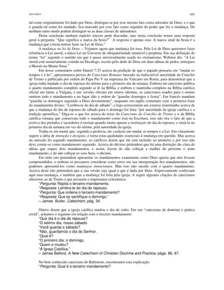Apocalipse 101
tal como originalmente foi dado por Deus, distingue-se por esse mesmo fato como adorador de Deus; e o que
o guarda tal como foi mudado, fica marcado por esse fato como seguidor do poder que fez a mudança. De
nenhum outro modo podem distinguir-se as duas classes de adoradores.
Desta conclusão nenhum espírito sincero pode discordar, mas nesta conclusão temos uma resposta
geral à pergunta: “Que significa a marca da besta?” A resposta é apenas esta: A marca sinal da besta é a
mudança que a besta tentou fazer na Lei de Deus.”
A mudança na lei de Deus. – Vejamos agora que mudança foi essa. Pela Lei de Deus queremos fazer
referência à Lei moral, a única Lei no Universo de obrigatoriedade imutável e perpétua. Em sua definição do
termo “lei” segundo o sentido em que é quase universalmente usado no cristianismo, Webster diz: “A Lei
moral está sumariamente contida no Decálogo, escrito pelo dedo de Deus em duas tábuas de pedra, entregues
a Moisés no Monte Sinai.”
Em nosso comentário sobre Daniel 7:25 acerca da predição de que o papado pensaria em “mudar os
tempos e a lei”, apresentamos provas do Catecismo Romano baseado na indiscutível autoridade do Concílio
de Trento e publicado por ordem do Papa Pio V na imprensa do Vaticano em Roma, para demonstrar que a
igreja tinha mudado o dia de repouso do sétimo para o primeiro dia da semana. Embora tal catecismo publica
o quarto mandamento completo segundo se lê na Bíblia, e embora o mantenha completo na Bíblia católica
oficial em latim, a Vulgata, e nas versões oficiais em outros idiomas, os catecismos usados para o ensino
omitem todo o mandamento e no lugar dão a ordem de “guardar domingos e festas”. Em francês mandam
“guardar os domingos seguindo a Deus devotamente”, enquanto em inglês costumam citar a primeira frase
do mandamento divino: “Lembra-te do dia de sábado”, e logo acrescentam um extenso testemunho acerca de
que a mudança do dia de repouso do sábado para o domingo foi feita “por autoridade da igreja católica e a
tradição apostólica.” Diga-se o que for acerca do texto do Catecismo do Concílio de Trento e o da Bíblia
católica romana que conservam todo o mandamento como está na Escritura, isso não tira o fato de que a
prática dos prelados e sacerdotes é ensinar quando muito apenas a instituição do dia de repouso, e situá-la no
primeiro dia da semana em vez do sétimo, pela autoridade da igreja.
Tenha-se em mente que, segundo a profecia, ele cuidaria em mudar os tempos e a Lei. Isto claramente
sugere a idéia de intenção e desígnio, e torna estas qualidades essenciais à mudança em questão. Mas acerca
da omissão do segundo mandamento, os católicos dizem que ele está incluído no primeiro e por isso não
deve contar-se como mandamento separado. Acerca do décimo pretendem que há uma distinção tão clara de
idéias que requer dois mandamentos, e assim, fazem do não cobiçar a mulher do próximo o nono
mandamento, e do não cobiçar os seus bens, o décimo.
Em tudo isto pretendem apresentar os mandamentos exatamente como Deus queria que eles fossem
compreendidos, e embora os possamos considerar como erros em sua interpretação dos mandamentos, não
podemos apresentá-los como mudanças intencionais. Mas isso não sucede com o quarto mandamento.
Acerca deste não pretendem que a sua versão seja igual à que é dada por Deus. Expressamente confessam
aqui uma mudança, e também que a mudança foi feita pela igreja. A seguir algumas citações de catecismos
ulteriores ao de Trento e que possuem o imprimatur eclesiástico.
“Pergunta: Repita o terceiro mandamento.
“Resposta: Lembra-te do dia de repouso.
“Pergunta: Que ordena o terceiro mandamento?
“Resposta: Que se santifique o domingo.”
– James Butler, Catechism, pág. 34.
Outros dizem que a igreja católica mudou o dia de culto. Em um “catecismo de doutrina e prática
cristã”, achamos o seguinte em relação com o terceiro mandamento:
“Que dia é o dia de repouso?
“O sétimo dia, nosso sábado.
“Você guarda o sábado?
“Não, guardamos o dia do Senhor.
“Qual é?
“O primeiro dia: o domingo.
“Quem o mudou?
“A Igreja Católica.”
– James Bellord, A New Catechism of Christian Doctrine and Practice, págs. 86, 87.
No bem conhecido catecismo de Baltimore, encontramos esta explicação:
“Pergunta: Qual é o terceiro mandamento?
 