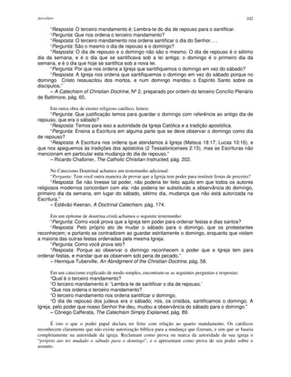 Apocalipse 102
“Resposta: O terceiro mandamento é: Lembra-te do dia de repouso para o santificar.
“Pergunta: Que nos ordena o terceiro mandamento?
“Resposta: O terceiro mandamento nos ordena santificar o dia do Senhor. . .
“Pergunta: São o mesmo o dia de repouso e o domingo?
“Resposta: O dia de repouso e o domingo não são o mesmo. O dia de repouso é o sétimo
dia da semana, e é o dia que se santificava sob a lei antiga; o domingo é o primeiro dia da
semana, e é o dia que hoje se santifica sob a nova lei.
“Pergunta: Por que nos ordena a Igreja que santifiquemos o domingo em vez do sábado?
“Resposta: A Igreja nos ordena que santifiquemos o domingo em vez do sábado porque no
domingo Cristo ressuscitou dos mortos, e num domingo mandou o Espírito Santo sobre os
discípulos.”
– A Catechism of Christian Doctrine, Nº2, preparado por ordem do terceiro Concílio Plenário
de Baltimore, pág. 65.
Em outra obra de ensino religioso católico, lemos:
“Pergunta: Que justificação temos para guardar o domingo com referência ao antigo dia de
repouso, que era o sábado?
“Resposta: Temos para isso a autoridade da Igreja Católica e a tradição apostólica.
“Pergunta: Ensina a Escritura em alguma parte que se deve observar o domingo como dia
de repouso?
“Resposta: A Escritura nos ordena que atendamos à Igreja (Mateus 18:17; Lucas 10:16), e
que nos apeguemos às tradições dos apóstolos (2 Tessalonicenses 2:15), mas as Escrituras não
mencionam em particular esta mudança do dia de repouso.”
– Ricardo Challoner, The Catholic Christian Instructed, pág. 202.
No Catecismo Doutrinal achamos um testemunho adicional:
“Pergunta: Tem você outra maneira de provar que a Igreja tem poder para instituir festas de preceito?
“Resposta: Se não tivesse tal poder, não poderia ter feito aquilo em que todos os autores
religiosos modernos concordam com ela: não poderia ter substituído a observância do domingo,
primeiro dia da semana, em lugar do sábado, sétimo dia, mudança que não está autorizada na
Escritura.”
– Estêvão Keenan, A Doctrinal Catechism, pág. 174.
Em um epítome de doutrina cristã achamos o seguinte testemunho:
“Pergunta: Como você prova que a Igreja tem poder para ordenar festas e dias santos?
“Resposta: Pelo próprio ato de mudar o sábado para o domingo, que os protestantes
reconhecem; e portanto se contradizem ao guardar estritamente o domingo, enquanto que violam
a maioria das outras festas ordenadas pela mesma Igreja.
“Pergunta: Como você prova isto?
“Resposta: Porque ao observar o domingo reconhecem o poder que a Igreja tem para
ordenar festas, e mandar que as observem sob pena de pecado.”
– Henrique Tuberville, An Abridgment of the Christian Doctrine, pág. 58.
Em um catecismo explicado de modo simples, encontram-se as seguintes perguntas e respostas:
“Qual é o terceiro mandamento?
“O terceiro mandamento é: ‘Lembra-te de santificar o dia de repouso.’
“Que nos ordena o terceiro mandamento?
“O terceiro mandamento nos ordena santificar o domingo.
“O dia de repouso dos judeus era o sábado; nós, os cristãos, santificamos o domingo. A
Igreja, pelo poder que nosso Senhor lhe deu, mudou a observância do sábado para o domingo.”
– Cônego Cafferata, The Catechism Simply Explained, pág. 89.
É isto o que o poder papal declara ter feito com relação ao quarto mandamento. Os católicos
reconhecem claramente que não existe autorização bíblica para a mudança que fizeram, e sim que se baseia
completamente na autoridade da igreja. Reclamam como prova ou marca da autoridade de sua igreja o
“próprio ato ter mudado o sábado para o domingo”, e o apresentam como prova de seu poder sobre o
assunto.
 