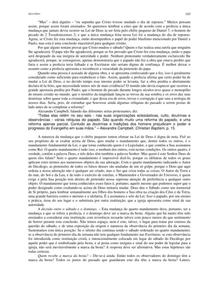 Apocalipse 103
“Mas” – dirá alguém – “eu supunha que Cristo tivesse mudado o dia de repouso.” Muitos pensam
assim, porque assim foram ensinados. Só queremos lembrar a estes que de acordo com a profecia a única
mudança que jamais devia ocorrer na Lei de Deus ia ser feita pelo chifre pequeno de Daniel 7, o homem do
pecado de 2 Tessalonicenses 2; e que a única mudança feita nessa Lei foi a mudança do dia de repouso.
Agora, se Cristo fez esta mudança, então desempenhou o papel do poder blasfemo mencionado por Daniel e
Paulo, mas esta é uma conclusão inaceitável para qualquer cristão.
Por que alguns tentam provar que Cristo mudou o sábado? Quem o faz realiza uma tarefa que ninguém
lhe agradecerá. O papa não lhe agradecerá, porque se for provado que Cristo fez esta mudança, então o papa
será despojado da sua insígnia de autoridade e poder. Nenhum protestante verdadeiramente esclarecido lhe
agradecerá, porque, se conseguisse, apenas demonstraria que o papado não fez a obra que estava predito que
faria e assim a profecia teria falhado e as Escrituras não seriam dignas de confiança. É melhor deixar o
assunto como a profecia apresenta e reconhecer a veracidade da pretensão do papa.
Quando uma pessoa é acusada de alguma obra, e se apresenta confessando que a fez, isso é geralmente
considerado como suficiente para estabelecer o fato. Assim, quando a profecia afirma que certo poder há de
mudar a Lei de Deus, e no devido tempo esse mesmo poder se levanta, faz a obra predita e abertamente
declara tê-la feito, que necessidade temos nós de mais evidência? O mundo não devia esquecer que ocorreu a
grande apostasia predita por Paulo; que o homem do pecado durante longos séculos teve quase o monopólio
do ensino cristão no mundo; que o mistério da iniqüidade lançou as trevas da sua sombra e os erros das suas
doutrinas sobre quase toda a cristandade; e que dessa era de erros, trevas e corrupção é que saiu a teologia de
nossos dias. Seria, pois, de estranhar que houvesse ainda algumas relíquias do passado a serem postas de
lado antes de se completar a reforma?
Alexandre Campbell, falando das diferentes seitas protestantes, diz:
“Todas elas retêm no seu seio - nas suas organizações eclesiásticas, culto, doutrinas e
observâncias - várias relíquias do papado. São quando muito uma reforma do papado, e uma
reforma apenas parcial. Contudo as doutrinas e tradições dos homens prejudicam o poder e
progresso do Evangelho em suas mãos.” – Alexandre Campbell, Christian Baptism, p. 15.
A natureza da mudança que o chifre pequeno tentou efetuar na Lei de Deus é digna de nota. Fiel ao
seu propósito de se exaltar acima de Deus, quis mudar o mandamento que, dentre todos os outros, é o
mandamento fundamental da Lei, o que torna conhecido quem é o Legislador, e que contém a Sua assinatura
como Rei. O quarto mandamento é tudo isso, e nenhum dos outros, está nestas condições. Os outros quatro, é
verdade, contêm a palavra Deus, e três deles têm também a palavra Senhor. Mas quem é este Senhor Deus de
quem eles falam? Sem o quarto mandamento é impossível dizê-lo, porque os idólatras de todos os graus
aplicam estes termos aos numerosos objetos da sua adoração. Com o quarto mandamento indicando o Autor
do Decálogo, as pretensões de todos os falsos deuses são anuladas de um só golpe, porque o Deus que aqui
ordena a nossa adoração não é qualquer ser criado, mas o Ser que criou todas as coisas. O Autor da Terra e
do mar, do Sol e da Lua, e de todo o exército de estrelas, o Mantenedor e Governador do Universo, é quem
exige e pela Sua posição tem direito de pretender nossa suprema atenção de preferência a qualquer outro
objeto. O mandamento que torna conhecidos esses fatos é, portanto, aquele mesmo que podemos supor que o
poder designado como exaltando-se acima de Deus tentaria mudar. Deus deu o Sábado como um memorial
de Si próprio, para lembrar semanalmente aos filhos dos homens a Sua obra na criação dos Céus e da Terra,
uma grande barreira contra o ateísmo e a idolatria. É a assinatura e selo da Lei. Isso o papado, por seu ensino
e prática, tirou do seu lugar e o substituiu por outra instituição, que a igreja apresenta como sinal de sua
autoridade.
A decisão entre o sábado e o domingo. – Esta mudança do quarto mandamento deve, portanto, ser a
mudança a que se refere a profecia, e o domingo deve ser a marca da besta. Alguns que há muito têm sido
ensinados a considerar esta instituição com reverência recuarão talvez com pouco menos do que sentimento
de horror perante esta conclusão. Não temos espaço, nem é este, talvez, o lugar para tratar por extenso da
questão do sábado, e de uma exposição da origem e natureza da observância do primeiro dia da semana.
Sustentamos esta única posição: Se o sétimo dia continua sendo o sábado ordenado no quarto mandamento;
se a observância do primeiro dia da semana não tem qualquer fundamento nas Escrituras; se esta observância
foi introduzida como instituição cristã, e intencionalmente colocada em lugar do sábado do Decálogo por
aquele poder que é simbolizado pela besta, e aí posta como insígnia e sinal do seu poder de legislar para a
igreja, não será inevitavelmente a marca da besta? A resposta deve ser afirmativa. Mas estas hipóteses são
todas certezas.
Quem recebe a marca da besta? – Dir-se-á ainda: Então todos os observadores do domingo têm a
marca da besta? Todos os justos do passado que guardaram este dia têm a marca da besta? Lutero,
 