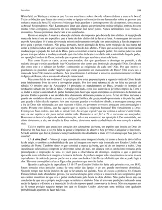 Apocalipse 104
Whitefield, os Wesleys e todos os que fizeram uma boa e nobre obra de reforma tinham a marca da besta?
Todas as bênçãos que foram derramadas sobre as igrejas reformadas foram derramadas sobre as pessoas que
tinham a marca da besta? E todos os cristãos que hoje guardam o domingo como dia de repouso, têm a marca
da besta? Respondemos: Não! Lamentamos dizer que alguns que pretendem ensinar religião, embora fossem
muitas vezes corrigidos, persistem em nos interpretar mal neste ponto. Nunca defendemos isso. Nunca o
ensinamos. Nossas premissas não levam a tais conclusões.
Preste-se atenção: A marca e adoração da besta são impostos pela besta de dois chifres. A recepção da
marca da besta é um ato específico que a besta de dois chifres há de levar a fazer. A mensagem do terceiro
anjo de Apocalipse 14 é uma advertência misericordiosamente enviada com antecedência a fim de preparar o
povo para o perigo vindouro. Não pode, portanto, haver adoração da besta, nem recepção da sua marca tal
como a profecia indica até que seja imposta pela besta de dois chifres. Vimos que a intenção era essencial na
mudança que o papado fez na Lei de Deus, para a constituir a marca daquele poder. Em outras palavras, uma
pessoa tem que adotar a mudança sabendo que ela é obra da besta e recebê-la sob a autoridade daquele poder,
em oposição à ordem de Deus, antes de que se possa dizer que recebeu a marca da besta.
Mas como ficam os casos, acima mencionados, dos que guardaram o domingo no passado, e da
maioria dos que o estão guardando hoje? Guardam-no eles como uma instituição do papado? Não. Decidiram
eles entre este e o sábado do Senhor, conhecendo as exigências de cada um? Não. Por que motivo o
guardaram ou guardam ainda? Supõem que estão guardando um mandamento de Deus? Têm esses tais a
marca da besta? De maneira nenhuma. Seu procedimento é atribuível a um erro involuntariamente recebido
da Igreja de Roma, não a um ato de adoração intencional.
Mas como há de ser no futuro? A igreja que deve estar preparada para a segunda vinda de Cristo há de
estar inteiramente livre de erros e corrupções papais. Por isso uma reforma há de ser feita na questão do
sábado. O terceiro anjo de Apocalipse 14 proclama os mandamentos de Deus, levando os homens ao
verdadeiro sábado em vez de ao falso. O dragão está irado, e por isso controla os governos ímpios da Terra e
os induz a impor a autoridade do poder humano para fazer que sejam cumpridas as pretensões do homem do
pecado. Então a questão a ser decidida fica claramente delineada perante o povo. A Lei de Deus reclama a
guarda do verdadeiro dia de repouso; a lei da Igreja Católica, da igreja pseudo-protestante e do país lhe pede
que guarde o falso dia de repouso. Aos que recusam guardar o verdadeiro sábado, a mensagem ameaça com
a ira de Deus não misturada; aos que recusam o falso, os governos terrestres ameaçam com perseguição e
morte. Perante este dilema, que faz aquele que se sujeita à exigência humana? Diz virtualmente a Deus:
Conheço as Tuas ordens, mas não as obedecerei. Eu sei que o poder que me ordena a adorar é anticristão,
mas eu me sujeito a ele para salvar minha vida. Renuncio a ser fiel a Ti, e curvo-me ao usurpador.
Doravante a besta é o objeto da minha adoração; sob o seu estandarte, em oposição à Tua autoridade, me
alisto doravante; a ela, em desafio às Tuas ordens, doravante rendo a obediência de meu coração e minha
vida.
Tal é o espírito que atuará nos corações dos adoradores da besta, um espírito que insulta ao Deus do
Universo em Sua face, e só por falta de poder é impedido de abater o Seu governo e aniquilar o Seu trono.
Será de admirar que Jeová pronuncie um procedimento tão desafiante a mais terrível ameaça que Sua palavra
contém?
13- A obra final. – Vimos já o que constituiria uma imagem à besta, tal como a besta de dois chifres
há de erigir, e também a probabilidade de que tal imagem em breve seja levantada nos Estados Unidos da
América do Norte. Também vimos o que constitui a marca da besta, que há de ser imposto a todos. Uma
organização eclesiástica composta de diferentes seitas do país, em aliança com o catolicismo romano, pela
promulgação e imposição de uma lei civil para a observância do domingo, cumpria o que a profecia
apresenta com referência à imagem e à marca da besta. A profecia requer estes movimentos ou seus exatos
equivalentes. A cadeia de provas que levam a estas conclusões é tão direta e definida que não se pode fugir a
elas. São uma conseqüência clara e lógica das premissas que nos são dadas.
Quando a aplicação de Apocalipse 13:11-17 aos Estados Unidos foi feita pela primeira vez, em 1850,
foram tomadas estas posições acerca de uma união das igrejas e de um grande movimento dominical.
Naquele tempo não havia indícios de que se levantaria tal questão. Mas ali estava a profecia. Os Estados
Unidos tinham dado abundantes provas, por sua localização, pelo tempo e a maneira do seu surgimento, pelo
seu caráter manifesto de que era o poder simbolizado pela besta de dois chifres. Não podia haver erro na
conclusão de que era a própria nação a que se referia o símbolo. Mas ali estavam predições indicando uma
união da Igreja e o Estado, e a imposição do dia de repouso papal como marca da besta. Não era pequeno ato
de fé tomar posição naquele tempo em que os Estados Unidos adotavam uma política sem qualquer
probabilidade aparente de fazer tal coisa.
 