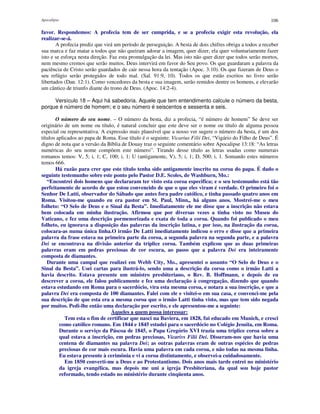 Apocalipse 106
favor. Respondemos: A profecia tem de ser cumprida, e se a profecia exigir esta revolução, ela
realizar-se-á.
A profecia prediz que virá um período de perseguição. A besta de dois chifres obriga a todos a receber
sua marca e faz matar a todos que não queiram adorar a imagem, quer dizer, ela quer voluntariamente fazer
isto e se esforça nesta direção. Faz esta promulgação da lei. Mas isto não quer dizer que todos serão mortos,
nem mesmo cremos que serão muitos. Deus intervirá em favor do Seu povo. Os que guardaram a palavra da
paciência de Cristo serão guardados de cair nessa hora da tentação (Apoc. 3:10). Os que fizeram de Deus o
seu refúgio serão protegidos de todo mal. (Sal. 91:9, 10). Todos os que estão escritos no livro serão
libertados (Dan. 12:1). Como vencedores da besta e sua imagem, serão remidos dentre os homens, e elevarão
um cântico de triunfo diante do trono de Deus. (Apoc. 14:2-4).
Versículo 18 – Aqui há sabedoria. Aquele que tem entendimento calcule o número da besta,
porque é número de homem; e o seu número é seiscentos e sessenta e seis.
O número do seu nome. – O número da besta, diz a profecia, “é número de homem” Se deve ser
originário de um nome ou título, é natural concluir que este deve ser o nome ou título de alguma pessoa
especial ou representativa. A expressão mais plausível que a nosso ver sugere o número da besta, é um dos
títulos aplicados ao papa de Roma. Esse título é o seguinte: Vicarius Filii Dei, “Vigário do Filho de Deus”. É
digno de nota que a versão da Bíblia de Douay traz o seguinte comentário sobre Apocalipse 13:18: “As letras
numéricas do seu nome compõem este número”. Tirando desse título as letras usadas como numerais
romanos temos: V, 5; i, 1; C, 100; i, 1; U (antigamente, V), 5; i, 1; D, 500; i, 1. Somando estes números
temos 666.
Há razão para crer que este título tenha sido antigamente inscrito na coroa do papa. É dado o
seguinte testemunho sobre este ponto pelo Pastor D.E. Scoles, de Washburn, Mo.:
“Encontrei dois homens que declararam ter visto esta coroa especifica; e o seu testemunho está tão
perfeitamente de acordo de que estou convencido de que o que eles viram é verdade. O primeiro foi o
Senhor De Latti, observador do Sábado que antes fora padre católico, e tinha passado quatro anos em
Roma. Visitou-me quando eu era pastor em St. Paul, Minn,, há alguns anos. Mostrei-me o meu
folheto: “O Selo de Deus e o Sinal da Besta”. Imediatamente ele me disse que a inscrição não estava
bem colocada em minha ilustração. Afirmou que por diversas vezes a tinha visto no Museu do
Vaticano, e fez uma descrição pormenorizada e exata de toda a coroa. Quando foi publicado o meu
folheto, eu ignorava a disposição das palavras da inscrição latina, e por isso, na ilustração da coroa,
colocara-as numa única linha.O irmão De Latti imediatamente indicou o erro e disse que a primeira
palavra da frase estava na primeira parte da coroa, a segunda palavra na segunda parte, e a palavra
Dei se encontrava na divisão anterior da tríplice coroa. Também explicou que as duas primeiras
palavras eram em pedras preciosas de cor escura, ao passo que a palavra Dei era inteiramente
composta de diamantes.
Durante uma campal que realizei em Webb City, Mo., apresentei o assunto “O Selo de Deus e o
Sinal da Besta”. Usei cartas para ilustrá-lo, sendo uma a descrição da coroa como o irmão Latti a
havia descrito. Estava presente um ministro presbiteriano, o Rev. B. Hoffmann, e depois de eu
descrever a coroa, ele falou publicamente e fez uma declaração à congregação, dizendo que quando
estava estudando em Roma para o sacerdócio, vira esta mesma coroa, e notara a sua inscrição, e que a
palavra Dei era composta de 100 diamantes. Falei com ele e visitei-o em sua casa, e convenci-me pela
sua descrição de que esta era a mesma coroa que o irmão Latti tinha visto, mas que tem sido negada
por muitos. Pedi-lhe então uma declaração por escrito, e ele apresentou-me a seguinte:
Àqueles a quem possa interessar:
Tem esta o fim de certificar que nasci na Baviera, em 1828, fui educado em Munich, e cresci
como católico romano. Em 1844 e 1845 estudei para o sacerdócio no Colégio Jesuíta, em Roma.
Durante o serviço da Páscoa de 1845, o Papa Gregório XVI trazia uma tríplice coroa sobre a
qual estava a inscrição, em pedras preciosas, Vicarivs Filii Dei. Disseram-nos que havia uma
centena de diamantes na palavra Dei; as outras palavras eram de outras espécies de pedras
preciosas de cor mais escura. Havia uma palavra em cada coroa, e não todas na mesma linha.
Eu estava presente à cerimônia e vi a coroa distintamente, e observei-a cuidadosamente.
Em 1850 converti-me a Deus e ao Protestantismo. Dois anos mais tarde entrei no ministério
da igreja evangélica, mas depois me uni a igreja Presbiteriana, da qual sou hoje pastor
reformado, tendo estado no ministério durante cinqüenta anos.
 