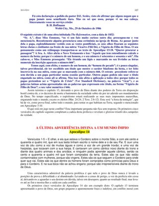 Apocalipse 107
Fiz esta declaração a pedido do pastor D.E. Scoles, visto ele afirmar que alguns negam que o
papa jamais usou semelhante tiara. Mas eu sei que usou, porque vi na sua cabeça.
Sinceramente vosso no serviço cristão
B. H. Hoffmann
Webb City, Mo., 29 de Outubro de 1906
O seguinte extrato é de uma obra intitulada The Reformation, com a data de 1832:
“Sr. A.”, disse Miss Emmons, “eu vi um fato muito curioso outro dia; preocupou-me e vou
mencioná-lo. Recentemente alguém presenciava uma cerimônia na igreja de Roma. Ao passar junto
dela o papa, esplendidamente vestido com as vestes pontificiais, os seus olhos fixaram as seguintes
letras cheias e cintilantes na frente de sua mitra: Vicarivs Filii Dei, o Vigário do Filho de Deus. O seu
pensamento como um relâmpago transportou-se ao texto de Apocalipse 13:18. “Queres procurar a
passagem”? A Sra. A. Alice abriu o Novo Testamento e leu: “Aquele que tem entendimento calcule o
numero da besta; porque é o número de um homem, e o seu número é seiscentos e sessenta e seis”. Ela
calou-se, e Miss Emmons prosseguiu: “Ele tirando um lápis e marcando no seu livrinho as letras
numerais da inscrição apareceu o número 666”.
Temos aqui, com efeito, o numero de um homem, do “homem do pecado”; é e pouco singular,
talvez providencial, ele ter escolhido um titulo que mostre o caráter blasfemo da besta, e ter feito
inscreve-la na sua mitra, como que se marcando com o número 666. O extrato precedente refere-se
sem duvida a um papa particular numa ocasião particular. Outros papas podem não usar o titulo
engastado na mitra, como ali se afirma. Mas isso não afeta a aplicação a todos eles; porque todos os
papas pretendem ser o “Vigário de Cristo” (Ver Standard Dictionary, na palavra “vicar”), e as
palavras latinas acima apresentadas são as palavras que expressam este titulo, na forma “Vigário do
Filho de Deus”; o seu valor numérico é 666.
Assim termina o capítulo 13, deixando o povo de Deus diante dos poderes da Terra em disposição
hostil contra ele, e os decretos de morte e banimento da sociedade sobre ele por ter aderido aos mandamentos
de Deus. No tempo especificado, o espiritismo estará realizando as suas mais imponentes maravilhas,
enganando todo o mundo, exceto os eleitos (Mat. 24:24; 2 Tess. 2:8-12). Esta será “a hora da tentação”, que
há de vir, como prova final, sobre todo o mundo, para tentar os que habitam na Terra, segundo o mencionado
em Apocalipse 3:10.
O que está em jogo neste conflito? Esta importante pergunta não fica sem resposta. Os primeiros cinco
versículos do capítulo seguinte completam a cadeia desta profecia e revelam o glorioso triunfo dos campeões
da verdade.
A ÚLTIMA ADVERTÊNCIA DIVINA A UM MUNDO ÍMPIO
Apocalipse 14
Versículos 1-5 – E olhei, e eis que estava o Cordeiro sobre o monte Sião, e com ele cento e
quarenta e quatro mil, que em sua testa tinham escrito o nome dele e o de seu Pai. E ouvi uma
voz do céu como a voz de muitas águas e como a voz de um grande trovão; e uma voz de
harpistas, que tocavam com a sua harpa. E cantavam um como cântico novo diante do trono e
diante dos quatro animais e dos anciãos; e ninguém podia aprender aquele cântico, senão os
cento e quarenta e quatro mil que foram comprados da terra. Estes são os que não estão
contaminados com mulheres, porque são virgens. Estes são os que seguem o Cordeiro para onde
quer que vai. Estes são os que dentre os homens foram comprados como primícias para Deus e
para o Cordeiro. E na sua boca não se achou engano; porque são irrepreensíveis diante do trono
de Deus.
Uma característica admirável da palavra profética é que nela o povo de Deus nunca é levado a
posições de prova e dificuldade e aí abandonado. Levando-os a cenas de perigo, a voz da profecia não cessa
aí, deixando-os a aguardar o seu destino em dúvida, talvez em desespero, quanto ao resultado final, mas leva-
os até ao fim e mostra-lhes a saída em cada conflito.
Os primeiros cinco versículos de Apocalipse 14 são um exemplo disto. O capítulo 13 terminou
apresentando o povo de Deus, um grupo pequeno e aparentemente fraco e indefeso, em conflito moral com
 