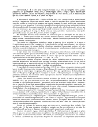 Apocalipse 109
Versículos 6, 7 – E vi outro anjo voar pelo meio do céu, e tinha o evangelho eterno, para o
proclamar aos que habitam sobre a terra, e a toda nação, e tribo, e língua, e povo, dizendo com
grande voz: Temei a Deus e dai-lhe glória, porque vinda é a hora do seu juízo. E adorai aquele
que fez o céu, e a terra, e o mar, e as fontes das águas.
A mensagem do primeiro anjo. – Nestes versículos outra cena e outra cadeia de acontecimentos
proféticos é apresentada. Sabemos que assim é, porque os versículos anteriores deste capítulo descrevem um
grupo dos remidos no estado imortal, uma cena que constitui uma parte da cadeia profética que começa com
o primeiro verso de Apocalipse 12, e termina essa cadeia de acontecimentos, porque nenhuma profecia vai
além do estado imortal. Sempre que numa série de profecia somos levados até o fim do mundo, sabemos que
esta série termina aí, e que o que a seguir é apresentado pertence a uma nova série de acontecimentos. O
Apocalipse, em particular, é composto destas séries de cadeias proféticas independentes, como já foi
apresentado, de cujo fato, antes deste, tivemos já vários exemplos.
As mensagens descritas nestes versículos são conhecidas por “as mensagens dos três anjos de
Apocalipse 14”. Estamos justificados em lhes chamar o primeiro, segundo e terceiro, pela própria profecia,
porque o último é distintamente chamado “o terceiro anjo”, donde se conclui que o precedente era o segundo
anjo, e o anterior, o primeiro anjo.
Estes anjos são evidentemente simbólicos, porque a obra que lhes é atribuída é a de pregar o
Evangelho eterno ao povo. Mas a pregação do Evangelho não foi confiada a anjos literais, e sim a homens
que são responsáveis por este sagrado depósito colocado em suas mãos. Portanto, cada um destes três anjos
simboliza os que são enviados com a missão de tornar conhecidas aos semelhantes as verdades especiais que
constituem a essência destas mensagens.
O anjos literais estão vivamente interessados na obra de graça entre os homens, sendo enviados para
servir em favor daqueles que hão de herdar a salvação. E como há ordem em todos os movimentos e planos
do mundo celeste, talvez não seja mero produto da fantasia supor que um anjo literal tenha o cargo e a
supervisão da obra de cada mensagem (Heb. 1:14; Apoc. 1:1; 22:16).
Vemos nestes símbolos o flagrante contraste que a Bíblia estabelece entre as coisas terrenas e as
celestiais. Sempre que é preciso representar governos terrestres – até os melhores dentre eles – o símbolo
mais apropriado que se pode encontrar é uma fera. Mas quando é necessário apresentar a obra de Deus, um
anjo revestido de beleza e cingido de poder é escolhido para a simbolizar.
A importância da obra apresentada em Apocalipse 14:6-12 será evidente para quantos queiram estudá-
la com atenção. Sempre que estas mensagens são proclamadas devem, por sua própria natureza, constituir o
grande tema de interesse para essa geração. Não queremos dizer que a grande massa da humanidade que
então vive lhes preste atenção, porque em cada época do mundo a verdade presente para esse tempo tem sido
geralmente desprezada, mas constituem o tema a que prestarão mais viva atenção os que compreenderem o
que afeta os seus mais altos interesses.
Quando Deus manda Seus ministros anunciar ao mundo que vinda é a hora do Seu juízo, que
Babilônia caiu, e que todo aquele que adorar a besta e a sua imagem beberá do vinho que se deitou não
misturado no cálice da Sua ira, pronuncia a ameaça mais terrível que se encontra nas Escrituras, e ninguém, a
não ser com perigo da sua alma, pode considerar estas advertências como não essenciais, e passá-las por alto
com negligência e desprezo. Daí a necessidade do mais fervoroso esforço em cada época para compreender a
obra do Senhor, a fim de não perdermos o benefício da verdade presente.
Este anjo de Apocalipse 14:6 é chamado “outro anjo”, porque João tinha visto antes um anjo voar pelo
meio do céu de um modo semelhante, segundo descrito no capítulo 8:13, proclamando que as últimas três, da
série de sete trombetas, eram trombetas de ais. (Ver os comentários do capítulo 8:13).
O tempo da mensagem. – O primeiro ponto a ser determinado é o tempo desta mensagem. Quando se
pode esperar com fundamento a proclamação: “Vinda é a hora do Seu juízo”? A possibilidade de que seja em
nossos dias convida-nos a examinar este assunto com séria atenção. Mas a prova positiva de que assim é se
verá no desenvolvimento deste argumento, e isso devia acelerar cada pulso e bater alto cada coração com o
senso da importância vital desta hora.
Apenas três posições são possíveis quanto ao tempo para o cumprimento desta profecia. Estas
posições são: (1) Que esta mensagem foi dada no passado, nos dias dos apóstolos ou nos dias dos
reformadores; (2) que há de ser dada num tempo futuro; ou (3) que pertence à geração atual.
Vejamos, em primeiro lugar, a primeira possibilidade. A própria natureza da mensagem se opõe à
idéia de que possa ter sido dada nos dias dos apóstolos. Eles não proclamaram que tinha vindo a hora do
juízo de Deus. Se o tivessem feito, não teria sido verdade, e a sua mensagem seria manchada com a infâmia
da falsidade. Eles tinham algo a dizer acerca do juízo, mas indicavam o seu cumprimento para um futuro
 