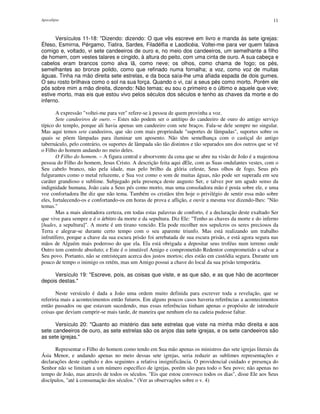 Apocalipse 11
Versículos 11-18: "Dizendo: dizendo: O que vês escreve em livro e manda às sete igrejas:
Éfeso, Esmirna, Pérgamo, Tiatira, Sardes, Filadélfia e Laodicéia. Voltei-me para ver quem falava
comigo e, voltado, vi sete candeeiros de ouro e, no meio dos candeeiros, um semelhante a filho
de homem, com vestes talares e cingido, à altura do peito, com uma cinta de ouro. A sua cabeça e
cabelos eram brancos como alva lã, como neve; os olhos, como chama de fogo; os pés,
semelhantes ao bronze polido, como que refinado numa fornalha; a voz, como voz de muitas
águas. Tinha na mão direita sete estrelas, e da boca saía-lhe uma afiada espada de dois gumes.
O seu rosto brilhava como o sol na sua força. Quando o vi, caí a seus pés como morto. Porém ele
pôs sobre mim a mão direita, dizendo: Não temas; eu sou o primeiro e o último e aquele que vive;
estive morto, mas eis que estou vivo pelos séculos dos séculos e tenho as chaves da morte e do
inferno.
A expressão "voltei-me para ver" refere-se à pessoa de quem provinha a voz.
Sete candeeiros de ouro. – Estes não podem ser o antítipo do candeeiro de ouro do antigo serviço
típico do templo, porque ali havia apenas um candeeiro com sete braços. Fala-se dele sempre no singular.
Mas aqui temos sete candeeiros, que são com mais propriedade "suportes de lâmpadas", suportes sobre os
quais se põem lâmpadas para iluminar um aposento. Não têm semelhança com o castiçal do antigo
tabernáculo, pelo contrário, os suportes de lâmpada são tão distintos e tão separados uns dos outros que se vê
o Filho do homem andando no meio deles.
O Filho do homem. – A figura central e absorvente da cena que se abre na visão de João é a majestosa
pessoa do Filho do homem, Jesus Cristo. A descrição feita aqui dEle, com as Suas ondulantes vestes, com o
Seu cabelo branco, não pela idade, mas pelo brilho da glória celeste, Seus olhos de fogo, Seus pés
fulgurantes como o metal reluzente, e Sua voz como o som de muitas águas, não pode ser superada em seu
caráter grandioso e sublime. Subjugado pela presença deste augusto Ser, e talvez por um agudo senso da
indignidade humana, João caiu a Seus pés como morto, mas uma consoladora mão é posta sobre ele, e uma
voz confortadora lhe diz que não tema. Também os cristãos têm hoje o privilégio de sentir essa mão sobre
eles, fortalecendo-os e confortando-os em horas de prova e aflição, e ouvir a mesma voz dizendo-lhes: "Não
temas."
Mas a mais alentadora certeza, em todas estas palavras de conforto, é a declaração deste exaltado Ser
que vive para sempre e é o árbitro da morte e da sepultura. Diz Ele: "Tenho as chaves da morte e do inferno
[hades, a sepultura]". A morte é um tirano vencido. Ela pode recolher nos sepulcros os seres preciosos da
Terra e alegrar-se durante certo tempo com o seu aparente triunfo. Mas está realizando um trabalho
infrutífero, porque a chave da sua escura prisão foi arrebatada de sua escura prisão, e está agora segura nas
mãos de Alguém mais poderoso do que ela. Ela está obrigada a depositar seus troféus num terreno onde
Outro tem controle absoluto; e Este é o imutável Amigo e comprometido Redentor comprometido a salvar a
Seu povo. Portanto, não se entristeçam acerca dos justos mortos; eles estão em custódia segura. Durante um
pouco de tempo o inimigo os retém, mas um Amigo possui a chave do local da sua prisão temporária.
Versículo 19: "Escreve, pois, as coisas que viste, e as que são, e as que hão de acontecer
depois destas."
Neste versículo é dada a João uma ordem muito definida para escrever toda a revelação, que se
referiria mais a acontecimentos então futuros. Em alguns poucos casos haveria referências a acontecimentos
então passados ou que estavam sucedendo, mas essas referências tinham apenas o propósito de introduzir
coisas que deviam cumprir-se mais tarde, de maneira que nenhum elo na cadeia pudesse faltar.
Versículo 20: "Quanto ao mistério das sete estrelas que viste na minha mão direita e aos
sete candeeiros de ouro, as sete estrelas são os anjos das sete igrejas, e os sete candeeiros são
as sete igrejas."
Representar o Filho do homem como tendo em Sua mão apenas os ministros das sete igrejas literais da
Ásia Menor, e andando apenas no meio dessas sete igrejas, seria reduzir as sublimes representações e
declarações deste capítulo e dos seguintes a relativa insignificância. O providencial cuidado e presença do
Senhor não se limitam a um número específico de igrejas, porém são para todo o Seu povo; não apenas no
tempo de João, mas através de todos os séculos. "Eis que estou convosco todos os dias", disse Ele aos Seus
discípulos, "até à consumação dos séculos." (Ver as observações sobre o v. 4)
 