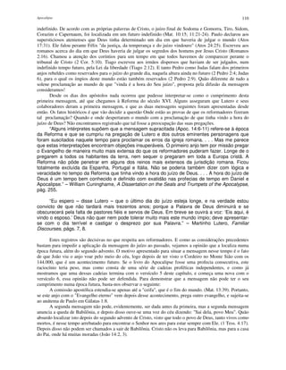 Apocalipse 110
indefinido. De acordo com as próprias palavras de Cristo, o juízo final de Sodoma e Gomorra, Tiro, Sidom,
Corazim e Capernaum, foi localizada em um futuro indefinido (Mat. 10:15; 11:21-24). Paulo declarou aos
supersticiosos atenienses que Deus tinha determinado um dia em que haveria de julgar o mundo (Atos
17:31). Ele falou perante Félix "da justiça, da temperança e do juízo vindouro" (Atos 24:25). Escreveu aos
romanos acerca do dia em que Deus haveria de julgar os segredos dos homens por Jesus Cristo (Romanos
2:16). Chamou a atenção dos coríntios para um tempo em que todos havemos de comparecer perante o
tribunal de Cristo (2 Cor. 5:10). Tiago escreveu aos irmãos dispersos que haviam de ser julgados, num
indefinido tempo futuro, pela Lei da liberdade (Tiago 2:12). E tanto Pedro como Judas falam dos primeiros
anjos rebeldes como reservados para o juízo do grande dia, naquela altura ainda no futuro (2 Pedro 2:4; Judas
6), para o qual os ímpios deste mundo estão também reservados (2 Pedro 2:9). Quão diferente de tudo a
solene proclamação ao mundo de que "vinda é a hora do Seu juízo", proposta pela difusão da mensagem
consideramos!
Desde os dias dos apóstolos nada ocorreu que pudesse interpretar-se como o cumprimento desta
primeira mensagem, até que chegamos à Reforma do século XVI. Alguns asseguram que Lutero e seus
colaboradores deram a primeira mensagem, e que as duas mensagens seguintes foram apresentadas desde
então. Os fatos históricos é que vão decidir a questão Onde estão as provas de que os reformadores fizeram
tal proclamação? Quando e onde despertaram o mundo com a proclamação de que tinha vindo a hora do
juízo de Deus? Não encontramos registrado que tal fosse a preocupação das suas pregações.
“Alguns intérpretes supõem que a mensagem supracitada (Apoc. 14:6-11) refere-se à época
da Reforma e que se cumpriu na pregação de Lutero e dos outros eminentes personagens que
foram suscitados naquele tempo para proclamar os erros da igreja romana. . . . Mas me parece
que estas interpretações encontram objeções insuperáveis. O primeiro anjo tem por missão pregar
o Evangelho de maneira muito mais extensa do que os reformadores puderam fazer. Longe de o
pregarem a todos os habitantes da terra, nem sequer o pregaram em toda a Europa cristã. A
Reforma não pôde penetrar em alguns dos reinos mais extensos da jurisdição romana. Ficou
totalmente excluída da Espanha, Portugal e Itália. Não se poderia também dizer com lógica e
veracidade no tempo da Reforma que tinha vindo a hora do juízo de Deus. . . . A hora do juízo de
Deus é um tempo bem conhecido e definido com exatidão nas profecias de tempo em Daniel e
Apocalipse.” – William Cuninghame, A Dissertation on the Seals and Trumpets of the Apocalypse,
pág. 255.
“Eu espero – disse Lutero – que o último dia do juízo esteja longe, e na verdade estou
convicto de que não tardará mais trezentos anos; porque a Palavra de Deus diminuirá e se
obscurecerá pela falta de pastores fiéis e servos de Deus. Em breve se ouvirá a voz: ‘Eis aqui, é
vindo o esposo.’ Deus não quer nem pode tolerar muito mais este mundo ímpio; deve apresentar-
se com o dia terrível e castigar o desprezo por sua Palavra.” – Martinho Lutero, Familiar
Discourses, págs. 7, 8.
Estes registros são decisivas no que respeita aos reformadores. E como as considerações precedentes
bastam para impedir a aplicação da mensagem do juízo ao passado, vejamos a opinião que a localiza numa
época futura, além do segundo advento. O motivo apresentado para situar a mensagem nesse tempo é o fato
de que João viu o anjo voar pelo meio do céu, logo depois de ter visto o Cordeiro no Monte Sião com os
144.000, que é um acontecimento futuro. Se o livro do Apocalipse fosse uma profecia consecutiva, este
raciocínio teria peso, mas como consta de uma série de cadeias proféticas independentes, e como já
mostramos que uma dessas cadeias termina com o versículo 5 deste capítulo, e começa uma nova com o
versículo 6, essa opinião não pode ser defendida. Para demonstrar que a mensagem não pode ter o seu
cumprimento numa época futura, basta-nos observar o seguinte:
A comissão apostólica estendia-se apenas até a "ceifa", que é o fim do mundo. (Mat. 13:39). Portanto,
se este anjo com o "Evangelho eterno" vem depois desse acontecimento, prega outro evangelho, e sujeita-se
ao anátema de Paulo em Gálatas 1:8.
A segunda mensagem não pode, evidentemente, ser dada antes da primeira, mas a segunda mensagem
anuncia a queda de Babilônia, e depois disso ouve-se uma voz do céu dizendo: "Sai dela, povo Meu". Quão
absurdo localizar isto depois do segundo advento de Cristo, visto que todo o povo de Deus, tanto vivos como
mortos, é nesse tempo arrebatado para encontrar o Senhor nos ares para estar sempre com Ele. (1 Tess. 4:17).
Depois disso não podem ser chamados a sair de Babilônia. Cristo não os leva para Babilônia, mas para a casa
do Pai, onde há muitas moradas (João 14:2, 3).
 