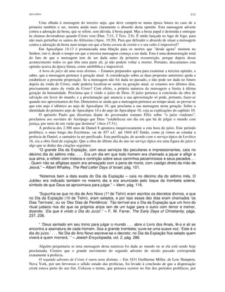 Apocalipse 111
Uma olhada à mensagem do terceiro anjo, que deve cumprir-se numa época futura no caso de a
primeira também o ser, mostra ainda mais claramente o absurdo desta opinião. Esta mensagem adverte
contra a adoração da besta, que se refere, sem dúvida, à besta papal. Mas a besta papal é destruída e entregue
às chamas devoradoras quando Cristo vem (Dan. 7:11; 2 Tess. 2:8). É então lançada no lago de fogo, para
não mais perturbar os santos do Altíssimo (Apoc. 19:20). Para que defender o absurdo de situar a mensagem
contra a adoração da besta num tempo em que a besta cessou de existir e o seu culto é impossível?
Em Apocalipse 14:13 é pronunciada uma bênção para os mortos que "desde agora" morrem no
Senhor, isto é, desde o tempo em que a terceira mensagem começa a ser dada. Esta é uma demonstração total
do fato de que a mensagem tem de ser dada antes da primeira ressurreição, porque depois desse
acontecimento todos os que têm uma parte ali, já não podem voltar a morrer. Portanto, descartamos esta
opinião acerca da época futura, como antibíblica e impossível.
A hora do juízo dá uma nota distinta. – Estamos preparados agora para examinar a terceira opinião, a
saber, que a mensagem pertence à geração atual. A consideração sobre as duas propostas anteriores ajuda a
estabelecer a presente proposição. Se a mensagem não foi dada no passado, e não pode ser dada no futuro
depois da vinda de Cristo, onde poderia localizar-se senão na geração atual, se estamos nos últimos dias,
precisamente antes da vinda de Cristo? Com efeito, a própria natureza da mensagem a limita à última
geração da humanidade. Proclama que é vindo o juízo de Deus. O juízo pertence à conclusão da obra de
salvação em favor do mundo, e a proclamação que anuncia a sua aproximação só pode, portanto, fazer-se
quando nos aproximamos do fim. Demonstra-se ainda que a mensagem pertence ao tempo atual, ao provar-se
que este anjo é idêntico ao anjo de Apocalipse 10, que proclama a sua mensagem nesta geração. Sobre a
identidade do primeiro anjo de Apocalipse 14 e do anjo de Apocalipse 10, veja as explicações do capítulo 10.
O apóstolo Paulo que dissertara diante do governador romano Félix sobre “o juízo vindouro”,
proclamou aos ouvintes do Areópago que Deus “estabeleceu um dia em que há de julgar o mundo com
justiça, por meio de um varão que destinou” (Atos 17:31).
A profecia dos 2.300 anos de Daniel 8 apontava inequivocamente a esta hora do juízo. Este período
profético, o mais longo das Escrituras, vai de 457 a.C. até 1844 d.C Então, como já vimos ao estudar a
profecia de Daniel, o santuário ia ser purificado. Esta purificação, de acordo com o serviço típico de Levítico
16, era a obra final de expiação. Que a obra do último dia do ano no serviço típico era uma figura do juízo é
algo que se deduz das citações seguintes:
“O grande Dia da Expiação, com seus serviços tão peculiares e impressionantes, caía no
décimo dia do sétimo mês. . . . Era um dia em que todo homem era chamado a jejuar e afligir a
sua alma; a refletir com tristeza e contrição sobre seus caminhos pecaminosos e seus pecados. . .
. Quem não se afligisse assim era ameaçado com a pena de morte, com castigo direto da mão de
Jeová.” – Albert Whalley, The Red Letter Days of Israel, pág. 101.
“Notemos bem a data exata do Dia da Expiação – caía no décimo dia do sétimo mês. O
Jubileu era indicado também no mesmo dia e era anunciado pelo toque da trombeta solene,
símbolo de que Deus se aproximava para julgar.” – Idem, pág. 116.
“Supunha-se que no dia de Ano Novo (1ºde Tishri) eram escritos os decretos divinos, e que
no Dia da Expiação (10 de Tishri), eram selados, e por isso esses dez dias eram chamados ‘os
Dias Terríveis’, ou os ‘Dez Dias de Penitência’. Tão terrível era o Dia da Expiação que um livro do
ritual judaico nos diz que os próprios anjos iam de um lugar para o outro com temor e tremor,
dizendo: ‘Eis que é vindo o Dia do Juízo’.” – F. W. Farrar, The Early Days of Christianity, págs.
237, 238.
“ ‘Deus sentado em seu trono para julgar o mundo . . . abre o Livro dos Anais, lê-o e ali se
encontra a assinatura de cada homem. Soa a grande trombeta; ouve-se uma suave voz: ‘Este é o
dia do juízo.’ . . . No Dia do Ano Novo escreve-se o decreto; no Dia da Expiação fica selado quem
viverá e quem morrerá.’ ” – Jewish Encyclopedia, vol. 2, pág. 286.
Alguém perguntaria se uma mensagem desta natureza foi dada ao mundo ou se ela está sendo hoje
proclamada. Cremos que o grande movimento do segundo advento do século passado corresponde
exatamente à profecia.
O segundo advento de Cristo é outra nota distinta. – Em 1831 Guilherme Miller, de Low Hampton,
Nova York, por um fervoroso e sólido estudo das profecias, foi levado à conclusão de que a dispensação
cristã estava perto do seu fim. Colocou o termo, que pensava ocorrer no fim dos períodos proféticos, por
 
