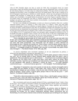 Apocalipse 112
volta de 1843. Estendeu depois esta data ao outono de 1844. Suas investigações foram um estudo
perseverante e lógico das profecias porque adotou uma sadia regra de interpretação, que se encontra na base
de toda reforma religiosa, e de todo avanço no conhecimento profético. Tal regra consiste em tomar toda a
linguagem das Escrituras, como a de qualquer outro livro, em sentido literal, a não ser que o contexto ou as
leis da linguagem requeiram que se entenda em sentido figurado, e deixar que uma passagem da Escritura
interprete outra passagem. É verdade que ele cometeu um erro em um ponto vital, como explicaremos
adiante, mas, em princípio, e em grande número de pormenores, foi correto. Seguiu o caminho correto e fez
um grande avanço em comparação com todos os sistemas teológicos do seu tempo. Quando começou a
propagar seus pontos de vista, eles foram recebidos favoravelmente, e ocorreram grandes despertamentos
religiosos em diferentes partes do país.
Em breve uma multidão de colaboradores se reuniu em volta de sua bandeira. Entre eles se podem
mencionar homens como F. G. Brown, C. Fitch, Josias Litch, J. V. Himes e outros, que eram então
eminentes pela piedade e homens de influência no mundo religioso. O período dos anos de 1840 e 1844 foi
de intensa atividade e grande progresso nesta obra. Foi proclamada ao mundo uma mensagem com todas as
características de um cumprimento da proclamação de Apocalipse 14:6, 7. Foi na verdade aquele Evangelho
do reino que Cristo declara devia ser pregado a todo o mundo, em testemunho a todas as nações, e então viria
o fim (Mateus 24:14). O cumprimento de ambas estas passagens supõe a pregação da iminência do fim. O
Evangelho não podia ser pregado a todas as nações com um sinal do fim, se não fosse compreendido como
tal, e a proximidade do fim era, pelo menos, um dos seus temas principais. O Advent Herald de 14 de
dezembro de 1850 exprimiu bem a verdade sobre este ponto na seguinte linguagem:
“Como indicação da aproximação do fim havia, porém, de se ver outro anjo voar pelo meio
do céu, com o Evangelho eterno, para o proclamar a todos os que habitam sobre a Terra, e a toda
nação, tribo, língua e povo (Apocalipse 14:6). A missão deste anjo devia ser o mesmo Evangelho
que tinha sido antes proclamado, mas relacionado com ele estava o motivo adicional da
proximidade do reino, ‘dizendo com grande voz: Temei a Deus, e dai-Lhe glória; porque vinda é a
hora do Seu juízo: e adorai Aquele que fez o Céu, e a Terra, e o mar, e as fontes das águas.’
Versículo 7. A pregação simples do Evangelho, sem anunciar a proximidade não podia cumprir
esta mensagem.” – The Advent Herald, 14/12/ 1850, pág. 364.
As pessoas empenhadas neste movimento supunham ser ele um cumprimento da profecia, e
afirmavam estar apresentando a mensagem de Apocalipse 14:6, 7.
“Gostaria de dizer-lhes esta noite: ‘Temei a Deus, e dai-lhe glória; porque é vinda a hora do
seu juízo’, em um sentido estrito e literal. Estamos agora naquele último dia sobre o qual o
apóstolo diz: ‘Pelo qual sabemos que é o último tempo.’ . . . Encontramo-nos no anoitecer daquele
dia, estamos em sua última hora; e está muito perto, muito perto, mesmo às portas. Meus
estimados ouvintes, rogo-lhes que considerem que está próximo, à própria porta, segundo todos
os que estudaram este assunto e buscaram o ensino de Deus; . . . os quais declaram
unanimemente que . . . o reino de Cristo se aproxima.” – J.M. Campbell, The Everlasting Gospel.
“Apocalipse 14 representa o anjo como voando no meio do céu, retendo o Evangelho eterno
para pregar aos que habitam na terra, a toda nação, tribo, língua e povo. Ao verificar-se um
acontecimento indicado por este símbolo, o dia do juízo está iminente, porque o anjo clama a
todos os homens: ‘Temei a Deus, e dai-lhe glória; porque vinda é a hora do seu juízo’.” – John
Bayford, The Messiah Kingdom, pág. 283.
“Todos têm o dever de proclamar o convite: ‘Temei a Deus, e dai-lhe glória; porque vinda é a
hora do seu juízo’, mas é de modo mais especial o dever dos ministros de Deus.” – J.W. Brooks,
Elements of Prophetical Interpretation, págs. 166, 167.
Mas o movimento geral acerca do segundo advento de Cristo e a proclamação de que “vinda é a hora
do Seu juízo”, não se limitou ao hemisfério ocidental. Foi mundial. Realizou sob este aspecto a proclamação
do anjo “a toda nação, e tribo, e língua e povo.” Mourant Brock, clérigo anglicano, que promoveu
energicamente o movimento adventista nas Ilhas Britânicas, disse:
“Não é apenas na Grã-Bretanha que a expectativa da próxima vinda do Redentor é
alimentada, e que é levantada a voz de advertência, mas também na América, Índia, e no
continente da Europa. Um de nossos missionários alemães relatou ultimamente que em
Wurtemberg, há uma colônia cristã de várias centenas de pessoas que se distinguem por esperar
 