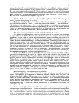 Apocalipse 113
o segundo advento. E um ministro cristão que vem das praias do mar Cáspio me disse que existe
a mesma expectativa diária entre os de sua nação. Falam a respeito dela como ‘dia do conforto’.
Em uma pequena publicação intitulada ‘O Milênio’, o autor diz que entende que na América cerca
de trezentos ministros da palavra estão assim pregando ‘este evangelho do reino’, enquanto neste
país – acrescenta – cerca de setecentos da Igreja Inglesa estão levantando o mesmo clamor.” –
Mourant Brock, Glorification, nota ao pé das págs. 10, 11.
O Dr. José Wolff viajou na Arábia, através da região habitada pelos descendentes de Hobabe, sogro de
Moisés. Fala assim de um livro que viu no Yêmen:
“Os árabes deste lugar têm um livro chamado ‘Seera’, que trata da segunda vinda de Cristo
e do Seu reino em glória. No Yêmen . . . passei seis dias com os recabitas. . . . ‘Não bebem vinho,
não plantam vinhas, não semeiam, e vivem em tendas, e lembram-se das palavras de Jonadabe,
filho de Recabe’. Em sua companhia estavam filhos de Israel da tribo de Dã, que residem perto de
Yerim, em Hadramaut, que esperam, como os filhos de Recabe, a breve vinda do Messias nas
nuvens do céu.” – José Wolff, Narrative of a Mission to Bokhara, págs 40, 42.
D. T. Taylor fala nos seguintes termos da ampla difusão do sentimento do Advento:
“Em Wurtemberg há uma colônia cristã com algumas centenas de membros, que aguardam
o breve advento de Cristo. Também outra de igual crença nas margens do Cáspio. Os
Molokaners, grande corpo de dissidentes da Igreja Grega Russa, que reside nas margens do
Báltico, povo muito piedoso, de quem se diz que ‘tomando a Bíblia por único credo, a única norma
de sua fé são as Sagradas Escrituras!’, são caracterizados pela ‘expectativa do reino imediato e
visível de Cristo sobre a Terra’. Na Rússia a doutrina da vinda e reino de Cristo é pregada em
relativa extensão e aceita por muitos da classe operária. Tem sido extensamente ativada na
Alemanha, em particular ao sul, entre os morávios. Na Noruega mapas e livros sobre o Advento
têm circulado amplamente, e a doutrina foi recebida por muitos. Entre os tártaros, na Tartária,
prevalece a expectativa do advento de Cristo por esse tempo. Publicações inglesas e americanas
sobre esta doutrina têm sido enviadas para a Holanda, Alemanha, Índia, Irlanda, Constantinopla,
Roma e para quase todas as estações missionárias do globo. ...
“O Dr. José Wolff, segundo as anotações em seu diário entre os anos 1821 e 1845,
proclamou o breve advento do Senhor na Palestina e Egito, nas costas do Mar Vermelho, na
Mesopotâmia, na Criméia, Pérsia, Turquistão, Bokara, Afeganistão, Cachemira, Hindustão, Tibete,
Holanda, Escócia, Irlanda, Constantinopla, Jerusalém, Santa Helena e a bordo de seu barco no
Mediterrâneo e na cidade de Nova York a todas as denominações. Ele declara que pregou entre
judeus, turcos, maometanos, persas, hindus, caldeus, yeseedes, sírios, sabeus, paxás, xeques,
xás, aos reis do Organtsh e Bucara, a rainha da Grécia, etc. De seus extraordinários labores diz o
Investigador: ‘Ninguém, talvez, tenha dado maior publicidade à doutrina da segunda vinda de
Jesus Cristo do que este conhecido missionário ao mundo. Onde quer que vá, proclama o próximo
advento do Messias em glória’. Aonde quer que vá proclama o iminente advento do Messias em
glória.’ ” – D. T. Taylor, A Voice of the Church, págs. 342, 344,
Outro eminente escritor do grande movimento do advento diz:
“Vejo que a advertência do Senhor foi ouvida de fato, e se elevou a voz na igreja naquele
tempo, com referência à proximidade do advento é inegável. Pode-se dizer, sem temor de
exagerar, que desde 1828 até 1833 um maior número de folhetos ou trabalhos destinados a tratar
o tema do advento e declarar sua proximidade vieram a público e foram publicados nos principais
jornais religiosos da época que o que aparecera anteriormente em qualquer século de toda a
época decorrida desde o tempo dos apóstolos; sim, e provavelmente mais que em todos os
séculos desde então.” – William Cuninghame, A Dissertation on the Seals and Trumpets of the
Apocalypse, pág. 443.
O erro cometido pelos adventistas em 1844 não se referia ao tempo, como se demonstrou pelo
argumento sobre as setenta semanas e os 2.300 dias de Daniel 8 e 9. Referia-se à natureza do acontecimento
a ocorrer no fim daqueles dias, segundo se mostrou no argumento sobre o santuário em Daniel 8. Supondo
que a Terra era o santuário, e que a sua purificação devia realizar-se pelo fogo ao manifestar-Se o Senhor
desde os Céus, esperavam naturalmente o aparecimento de Cristo no fim daqueles dias. E pela sua má
compreensão deste ponto sofreram uma esmagador desapontamento, predito na própria Escritura, embora
 