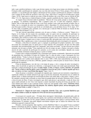 Apocalipse 114
tudo o que a profecia declarava e tudo o que deviam esperar, teve lugar nesse tempo com absoluta exatidão.
Começou então a purificação do santuário, mas esse fato não trouxe Cristo à Terra, porque a Terra não é o
santuário, e a sua purificação não implica a destruição da Terra, porque a purificação do santuário é realizada
com o sangue de uma oferta de sacrifício e não com o fogo. Aqui estava o amargor do livrinho para a igreja
(Apoc. 10:10). Aqui estava a vinda de um como o Filho do homem, não a esta Terra, mas ao Ancião de dias
(Dan. 7:13, 14). Aqui estava a vinda do Esposo à bodas, segundo a parábola das dez virgens em Mateus 25.
As virgens loucas disseram então às prudentes: “Dai-nos do vosso azeite, porque as nossas lâmpadas
se apagam.” As prudentes responderam: “Ide e comprai-o para vós.” E indo elas comprá-lo, chegou o
Esposo. Não se trata aqui da vinda de Cristo a esta Terra, porque é uma vinda que precede as bodas; mas as
bodas, isto é, a recepção do reino (ver comentários sobre o Apocalipse 21), devem preceder a Sua vinda a
esta Terra para receber o Seu povo, que há de ser convidado para a ceia de bodas (Lucas 19:12; Apoc. 19:7-
9). Esta vinda, na parábola, deve, portanto, ser a mesma que a vinda do Filho do homem ao Ancião de dias
mencionada fala em Daniel 7:13, 14.
“As que estavam apercebidas entraram com ele para as bodas; e fechou-se a porta.” Depois de o
Esposo vir às bodas, há um exame dos convidados, para ver quem está em condições de participar na
cerimônia, segundo a parábola de Mateus 22:1-3. Como último ato antes das bodas o Rei entra para ver os
convidados, para verificar se todos estão convenientemente trajados com as vestes nupciais; todo aquele que,
após o devido exame, é achado com as vestes e é aceito pelo Rei, não perde mais essas vestes, mas tem certa
a imortalidade. Mas a aptidão para o reino é unicamente determinada pelo juízo investigativo do santuário.
Portanto, a obra feita no santuário, que é a expiação ou purificação do próprio santuário, não é senão
um exame dos convidados para ver quem tem as vestes nupciais. Por conseguinte, até que esta obra tenha
terminado, não está determinado quem está “preparado” para entrar nas bodas. “As que estavam apercebidas
entraram com ele para as bodas.” Esta expressão nos leva do tempo em que o Esposo vem para as bodas,
através de todo o período de purificação do santuário, ou do exame dos convidados. Quando este exame
estiver concluído, terminará o tempo de graça e a porta se fechará.
É agora clara a relação da parábola com a mensagem que estamos examinando. Apresenta um período
de preparação dos convidados às bodas do Cordeiro, que é a obra do juízo, a que a mensagem nos leva
quando declara: “Vinda é a hora do Seu juízo.” Esta mensagem deve ser proclamada com uma grande voz.
Foi proclamada com o poder assim indicado entre os anos 1840 e 1844, mais especialmente no outono do
último ano, levando-nos ao fim dos 2.300 dias, quando começou a obra do juízo ao iniciar Cristo a obra da
purificação do santuário.
Como já demonstramos, isto não traz o do tempo de graça, e sim o começo do juízo investigativo.
Hoje, como no período ao qual já nos referimos, a mensagem do juízo está sendo agora proclamada. Hoje
repercute a solene proclamação do juízo “a cada nação, e tribo, e língua, e povo, dizendo, em grande
voz: Temei a Deus e dai-lhe glória, pois é chegada a hora do seu juízo; e adorai aquele que fez o
céu, e a terra, e o mar, e as fontes das águas” (Apoc. 14:6, 7).
Antes de passar a considerar a mensagem do segundo anjo, vejamos por um momento a importância e
significado sublime da verdade admirável que aqui se revela tão claramente. Encontramo-nos no umbral do
mundo eterno. A última mensagem de misericórdia de Deus está sendo dada a cada nação, e língua, e povo.
No santuário celestial estão ocorrendo as cenas finais do grande plano da salvação. Pensemos nisso! Chegou
a hora do juízo de Deus. O juízo investigativo que afeta cada pessoa e que precede a vinda de Jesus está
agora sendo realizado no céu. Uma veste nupcial, o manto imaculado da justiça de Cristo, foi provido a um
custo infinito para todos os que a queiram aceitar. Como nos será quando venha o Rei? “Filhinhos meus,
estas coisas vos escrevo para que não pequeis. Se, todavia, alguém pecar, temos Advogado junto
ao Pai, Jesus Cristo, o Justo” (1 João 2:1).
Versículo 8 – Seguiu-se outro anjo, o segundo, dizendo: Caiu, caiu a grande Babilônia que
tem dado a beber a todas as nações do vinho da fúria da sua prostituição.
A mensagem do segundo anjo. – O tempo desta mensagem é determinada, em grande parte, pelo da
primeira mensagem. Esta não pode preceder aquela, mas a primeira está limitada aos últimos dias. Todavia, a
segunda deve ser dada antes do fim, porque nenhum acontecimento desta espécie é possível depois desse
acontecimento. É, portanto, uma parte daquele movimento religioso que se realiza nos últimos dias com
referência especial à vinda de Cristo.
Portanto, convém perguntar: Que significa o termo Babilônia? Que é a sua queda? Como se produz?
Quarto à etimologia da palavra, algumas coisas sabemos pelas notas marginais de Gênesis 10:10 e 11:9. O
começo do reino de Ninrode foi Babel, ou Babilônia. Esse nome significa “confusão”, porque Deus ali
 