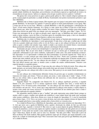 Apocalipse 115
confundiu a língua dos construtores da torre. A palavra é aqui usada em sentido figurado para designar a
grande cidade simbólica do Apocalipse, provavelmente com referência especial ao significado do termo e às
circunstâncias em que nasceu. Aplica-se a alguma coisa em que se pode escrever a palavra “confusão”.
Há apenas três coisas possíveis às quais a palavra pode aplicar-se. São o mundo religioso apóstata em
geral; a igreja papal em particular e a cidade de Roma. Examinando estes pontos mostraremos primeiro o que
não é Babilônia.
Babilônia não se limita à igreja romana. Não negamos que essa igreja é uma parte muito importante da
grande Babilônia. As descrições do capítulo 17 parecem aplicar-se muito particularmente a essa igreja. Mas
o nome que ela traz na sua testa, “Mistério, a grande Babilônia, a mãe das prostituições e abominações da
Terra”, revela outras relações familiares. Se a igreja é a mãe, quem são as filhas? O fato de se falar destas
filhas mostra que, além da igreja católica romana, há outros corpos religiosos incluídos nesta designação.
Além disso haverá um apelo feito em relação com esta mensagem: “Sai dela, povo Meu” (Apoc. 18:1-4).
Como esta mensagem há de ser dada na geração atual, segue-se que, se Babilônia não inclui outra igreja
senão a igreja romana, o povo de Deus se encontra agora na comunhão dessa igreja, e deve ser chamado a
sair dela. Mas nenhum protestante estará disposto a adotar esta conclusão.
Babilônia não é a cidade de Roma. O argumento em que alguns se baseiam para mostrar que a cidade
de Roma é a Babilônia do Apocalipse é assim apresentado: O anjo disse a João que a mulher que ele tinha
visto era a grande cidade que reinava sobre os reis da Terra, e que as sete cabeças da besta são sete montes
sobre os quais a mulher está sentada. Logo, dando à cidade e aos montes um sentido literal, e encontrando
Roma justamente edificada sobre sete colinas, aplicam a declaração à Roma literal.
O princípio em que se baseia esta interpretação é a suposição de que a explicação de um símbolo deve
ser sempre literal. Mas cai por terra desde o momento em que se mostra que os símbolos por vezes são
explicados substituindo-os por outros símbolos, explicando-se então estes. Isto pode facilmente acontecer.
Em Apocalipse 11:3 é apresentado o símbolo das duas testemunhas. O versículo seguinte diz: “Estas são as
duas oliveiras e os dois castiçais que estão diante do Deus da Terra.” Neste caso o primeiro símbolo é o
mesmo que outro símbolo, que por sua vez é claramente explicado em alguma parte. O mesmo sucede com o
caso que temos diante de nós. “As sete cabeças são sete montes”, e “a mulher que viste é a grande cidade."
Não será difícil mostrar que tanto os montes como a cidade são usados simbolicamente. Notemos com
especial atenção os seguintes pontos:
Somos informados em Apocalipse 13 que uma das sete cabeças foi ferida de morte. Esta cabeça não
pode, portanto, ser um monte literal, porque seria estulto dizer que um monte foi ferido de morte.
Cada uma das sete cabeças tem sobre si uma coroa. Mas quem já viu um monte literal adornado com
uma coroa?
As sete cabeças são evidentemente diferentes formas de governo que se sucedem evidentemente no
transcurso do tempo, pois lemos: “Cinco já caíram, um existe, e outro ainda não é vindo.” (Apoc. 17:10).
Mas as sete colinas sobre as quais Roma está edificada não são sucessivas, e seria absurdo aplicar-lhes
semelhante linguagem.
Segundo Daniel 7:6, comparado com Daniel 8:8, 22, as cabeças significam governos, e segundo
Daniel 2:35, 44 e Jeremias 51:25 os montes significam reinos. Segundo estes fatos, a versão literal de
Apocalipse 17:9 e 10 remove toda a obscuridade: “As sete cabeças são sete montes sobre os quais a mulher
está sentada e são sete reis." Vê-se, assim, que o anjo representa as cabeças como montes, e explica depois os
montes como sendo sete reinos sucessivos. O significado é transferido de um símbolo para outro e então é
dada uma explicação do segundo símbolo.
Do argumento anterior deduz-se que a “mulher” não pode representar uma cidade literal, porque os
montes sobre os quais a mulher está sentada são simbólicos e uma cidade literal não pode estar assentada
sobre montes simbólicos. Além disso, Roma era o trono do dragão de Apocalipse 12, e esta foi transferida
para a besta (Apoc. 13:2). Veio a ser assim o trono da besta, mas seria uma singular mistura de figuras fazer
o trono ocupado pela besta e uma mulher sentada sobre a besta referir-se à mesma coisa.
Se a cidade de Roma fosse a Babilônia do Apocalipse, que contra-senso teríamos em Apocalipse 18:1-
4, visto que neste caso a queda de Babilônia seria a queda e destruição da cidade, de fato sua subversão
completa pelo fogo, segundo o versículo 8. Mas note-se o que se passa depois da queda. Babilônia torna-se
“morada de demônios, covil de toda espécie de espírito imundo e esconderijo de todo gênero de ave imunda
e detestável”. Como pode isto suceder a uma cidade depois de ser destruída e completamente queimada pelo
fogo? Além disso, depois de tudo, ouve-se uma voz, dizendo: “Sai dela, povo Meu.” Está todo o povo de
Deus em Roma? De modo nenhum. Mas quantos podemos supor que ali estejam, que sejam chamados a sair,
depois de a cidade ser destruída pelo fogo? Não é necessário dizer mais para provar que Babilônia não pode
ser a cidade de Roma.
 