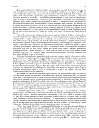 Apocalipse 116
Que significa Babilônia? – Babilônia significa a igreja mundana universal. Depois de ter visto que não
pode ser nenhuma das outras duas coisas às quais o termo poderia ser aplicado, resta apenas este. Mas não
somos abandonados neste assunto a esta espécie de raciocínio. Babilônia é chamada uma “mulher”. Uma
mulher, usada como símbolo, significa uma igreja. Interpretamos a mulher de Apocalipse 12 como sendo
uma igreja. A mulher de Apocalipse 17 deve indubitavelmente interpretar-se como significando também uma
igreja. O caráter da mulher representa o caráter da igreja representada. Uma mulher casta representa uma
igreja pura, e uma mulher corrupta, uma igreja impura ou apóstata. A mulher Babilônia é uma prostituta, e
mãe de filhas semelhantes a ela. Esta circunstância, como o seu próprio nome, demonstra que Babilônia não
se limita a um só corpo eclesiástico, mas deve ser composta de vários. Deve englobar s todos os que têm
natureza semelhante, e representar todas as igrejas corruptas e apóstatas da Terra. Isto explicará talvez a
linguagem de Apocalipse 18:24, pela qual vemos que quando Deus reclamar da grande Babilônia o sangue
dos seus mártires, nela se encontrará o “sangue dos profetas, e dos santos, e de todos os que foram mortos na
Terra.”
Através dos séculos quase todo país da Europa teve sua igreja oficial do Estado, e a maioria desses
países têm atualmente suas religiões estabelecidas, que se opõem energicamente aos dissidentes. Babilônia
embriagou todas as nações com o vinho da sua fornicação, isto é, com suas falsas doutrinas. Portanto, não
pode simbolizar senão igreja mundana universal. A grande cidade, Babilônia, é composta de três divisões.
Assim também as grandes religiões do mundo podem ser distribuídas sob três agrupações. A primeira, a mais
antiga e a mais espalhada é o paganismo, que separadamente simboliza sob a forma de um dragão; a segunda
é a grande apostasia papal, simbolizada pela besta; a terceira são as filhas, ou descendentes daquela igreja
simbolizada pela besta de dois chifres, embora não abranja todas. Guerra, opressão, mundanismo,
formalismo religioso, a busca do prazer, e a conservação de muitos erros da igreja católica romana,
identificam com triste e fiel exatidão o grande corpo das igrejas protestantes como uma importante parte
desta grande Babilônia, objeto da advertência.
Um exame do procedimento seguido pela igreja protestante em certas ocasiões o demonstrará melhor.
Quando Roma teve o poder, destruiu vastas multidões dos que considerava hereges. A igreja protestante
manifestou o mesmo espírito. Basta citar Miguel Servet, queimado pelos protestantes de Genebra sob a
direção de João Calvino; os dissidentes durante muito tempo oprimidos pela igreja inglesa; os pais puritanos
da Nova Inglaterra enforcando os Quakers e açoitando os batistas, apesar de eles por sua vez serem fugitivos
da opressão semelhante da igreja anglicana. Mas, dirão alguns, estes acontecimentos pertencem ao passado.
É verdade, mas demonstram que quando pessoas dirigidas por forte preconceito religioso, podem coagir os
dissidentes, não se podem eximir de o usar, e essa fraqueza há de ver-se nos Estados Unidos em futuro
cumprimento da profecia final de Apocalipse 13.
Era vontade de Cristo que Sua igreja fosse unida. Orou para que Seus discípulos fossem um, como Ele
e o Pai eram um, porque isto daria poder ao Seu Evangelho e levaria o mundo a crer nEle. Em vez disto,
olhe-se para a confusão que existe no mundo protestante, para os muitos muros de separação que o dividem
numa rede de sociedades, e para os muitos credos discordantes como as línguas dos que foram dispersos
quando construíam a torre de Babel. Deus não é o autor disto. É o estado de coisas que a palavra “Babilônia”
descreve com propriedade. Usa-se esta palavra com este mesmo fim, e não como termo de censura. Em vez
de se encher de ressentimento quando se menciona este termo, o povo devia antes examinar a sua posição,
para ver se em sua fé ou prática é culpado de ter algum relacionamento com a grande cidade da confusão.
Em caso positivo, deve separar-se imediatamente dela.
A verdadeira igreja é uma virgem casta (2 Cor. 11:2). A igreja que se une em amizade ao mundo, é
uma prostituta. É esta relação ilícito com os reis da Terra o que constitui a grande prostituta do Apocalipse.
Assim, a igreja judaica, a princípio esposada com o Senhor (Jer. 2, 3 e 31:32), tornou-se prostituta (Ezeq.
16). Esta igreja, quando apostatou de Deus, foi chamada Sodoma (Isaías 1), exatamente como “a grande
cidade” (Babilônia) é também chamada em Apocalipse 11. A união ilícita com o mundo, de que Babilônia é
culpada, é uma prova positiva de que não se trata do poder civil. O fato de o povo de Deus estar no meio dela
antes de ser destruída é uma prova de que ela professa ser um corpo religioso. Por estes motivos, é muito
evidente que a Babilônia do Apocalipse é a professa igreja que se uniu com o mundo.
“Caiu, caiu a grande Babilônia.” – A queda de Babilônia agora vai ocupar a nossa atenção. Depois de
ver o que constitui Babilônia, não será difícil decidir o que significa a declaração de que ela caiu. Como
Babilônia não é uma cidade literal, sua queda não pode ser uma queda literal. Já vimos que absurdo isto
seria. Além disso, a própria profecia estabelece a mais nítida distinção entre a queda e a destruição de
Babilônia. Babilônia “cai” antes de ser “lançada” com ímpeto no mar, como uma grande pedra de moinho, e
ser completamente “queimada no fogo”. Portanto, a queda é espiritual, porque depois da queda é dirigida a
Voz ao povo de Deus que ainda está relacionado com ela: “Sai dela, povo Meu”. O motivo é logo a seguir
 