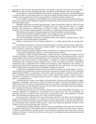 Apocalipse 117
apresentado: “para que não sejas participante dos seus pecados e para que não incorras nas suas pragas.”
Babilônia, portanto, continua existindo no pecado, e suas pragas são ainda futuras, depois de sua queda.
Os que aplicam a expressão Babilônia exclusivamente ao papado, sustentam que a queda de Babilônia
é a perda do poder civil pela igreja papal. Por causa da sua queda, Babilônia tornou-se morada de espíritos
imundos e de aves aborrecíveis, mas este não é para Roma o resultado da perda do poder civil.
O povo de Deus é chamado a sair de Babilônia, por causa do aumento de pecaminosidade resultante da
queda; mas a perda do poder temporal do papado não constitui uma razão adicional por que o povo de Deus
deva deixar aquela igreja.
Babilônia experimenta esta queda espiritual porque “a todas as nações deu a beber do vinho da ira [não
ira, mas intensa paixão] da sua prostituição”. Há apenas uma causa a que isto pode referir-se – as falsas
doutrinas. Ela corrompeu as verdades puras da Palavra de Deus e embriagou as nações com fábulas
agradáveis. Sob a forma do papado suplantou o Evangelho e o substituiu por um falso sistema de salvação:
Pela doutrina da Imaculada Conceição nega que em Cristo Deus habitou em carne humana.
Procurou deixar de lado a mediação de Cristo e, em seu lugar, pôs outro sistema de mediação.
Tentou tirar o sacerdócio de Jesus e substituí-lo por um sacerdócio terreno.
Fez a salvação depender da confissão a um homem mortal e assim separou o pecador de Jesus, o único
meio pelo qual os seus pecados podem ser perdoados.
Rejeita a salvação pela fé como “heresia condenável”, e a substitui pela doutrina da salvação pelas
obras.
Sua blasfêmia culminante é a doutrina da transubstanciação, o sacrifício idólatra da missa, dando-lhe o
mesmo valor “que ao da cruz” e declara que, em alguns sentidos, “tem vantagens sobre o Calvário”, porque
por ele “realiza-se a obra de nossa redenção”.
Entre as doutrinas contrárias à Palavra de Deus, ensinadas por ela, podem mencionar-se as seguintes:
A substituição da Bíblia pela tradição e a voz da igreja como guia infalível.
A mudança do sábado do quarto mandamento, o sétimo dia, para a celebração do domingo como dia
de repouso do Senhor e memorial da Sua ressurreição, instituição que nunca foi ordenada por Deus, e que de
maneira alguma pode comemorar apropriadamente esse acontecimento. Instituído pelo paganismo como “o
selvagem dia santo solar de todos os tempos pagãos”, o domingo foi levado à pia batismal pelo papa e
cristianizado como instituição da igreja evangélica. Fez-se, assim, uma tentativa de destruir o monumento
comemorativo que o grande Deus havia instituído para comemorar a Sua magnificente obra criadora, e se
procurou erigir outro em seu lugar para comemorar a ressurreição de Cristo, sem motivo, visto que o próprio
Senhor já havia dado um memorial com essa finalidade no batismo por imersão.
A doutrina da imortalidade natural da alma. Esta também se derivou do mundo pagão, e foram os
“pais da igreja” que introduziram esta perniciosa doutrina como parte da verdade divina. Este erro anula duas
grandes doutrinas bíblicas: a ressurreição e o juízo geral, e abre uma porta para o espiritismo moderno. Deste
erro se originaram outras doutrinas funestas, como o estado consciente dos mortos, o culto dos santos, a
mariolatria, o purgatório, as recompensas dadas ao morrer, as orações e batismos pelos mortos, o tormento
eterno e a salvação universal.
A doutrina de que os santos, como espíritos desincorporados, encontram sua herança eterna em regiões
longínquas e indefinidas, “para além dos limites do tempo e do espaço”. Ela desviou multidões do ensino
bíblico de que esta Terra há de ser destruída pelo fogo no dia do juízo e da perdição dos homens ímpios, e
que das suas cinzas a voz do Onipotente fará surgir uma nova Terra, que será o futuro reino eterno de glória,
que os santos possuirão como sua herança eterna.
O batismo por aspersão em vez de imersão, sendo que este é o único modo bíblico do batismo, e um
memorial apropriado do sepultamento e ressurreição de nosso Senhor, para cujo fim foi designado. Ao
corromper este rito e ao destruí-lo como memorial da ressurreição de Cristo, estava preparado o caminho
para a sua substituição por alguma outra coisa, a saber o descanso dominical.
O ensino de que a vinda de Cristo é um acontecimento espiritual e não literal, que foi cumprido por
ocasião da destruição de Jerusalém, ou se realiza na conversão, ou na morte, ou por meio do espiritismo.
Milhões por tal ensino têm sido para sempre fechadas à doutrina bíblica de que a segunda vinda de Cristo é
um acontecimento futuro, definido, literal, pessoal e visível, que resultará na destruição de todos os Seus
inimigos, mas trará a vida eterna para todo o Seu povo!
A doutrina de um milênio temporal, ou mil anos de paz, prosperidade e justiça sobre toda a Terra antes
da segunda vinda de Cristo. Esta doutrina destina-se especialmente a fechar os ouvidos do povo contra as
evidência da proximidade do segundo advento, e provavelmente adormecerá tantas almas num estado de
segurança carnal, que as levará à sua final ruína, como jamais o fez nenhuma heresia arquitetada pelo grande
inimigo da verdade.
 