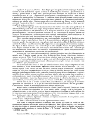 Apocalipse 118
Significado da queda de Babilônia. – Para chegar agora mais particularmente à aplicação da profecia
referente à queda de Babilônia, vejamos a atitude do mundo religioso em relação à possibilidade de tal
mudança, quando chegou o tempo para a proclamação desta mensagem, em relação com a primeira
mensagem, por volta de 1844. O paganismo era apenas apostasia e corrupção logo no início e ainda o é. Não
é possível uma queda espiritual em relação a ele. O catolicismo durante séculos tem estado em uma condição
caída durante séculos. Mas as igrejas protestantes começaram a grande obra de reforma da corrupção papal, e
realizaram um trabalho nobre. Estiveram, numa palavra, em tal posição que lhes era possível uma queda
espiritual. Portanto, é inevitável a conclusão de que a mensagem anunciando a queda se referia quase por
completo às igrejas protestantes.
Pode perguntar-se por que motivo é que este anúncio não foi feito mais cedo, se tão grande parte de
Babilônia tinham já caído havia tanto tempo. A resposta é esta: Babilônia, como um todo, não podia dizer-se
caída enquanto uma divisão dela permanecesse de pé. Não podia anunciar-se até que a condição do mundo
protestante piorasse, e este tivesse sacrificado a verdade, ou seja a única senda do progresso. Quando isto
aconteceu, e o protestantismo experimentou uma queda espiritual, então podia ser feito o anúncio acerca de
Babilônia como um todo, como nunca o podia ter sido antes: “Caiu, caiu Babilônia.”
Talvez convenha examinar ainda como é que o motivo atribuído para a queda de Babilônia, a saber,
por ter feito a todas as nações beber do vinho da ira da sua prostituição, se aplicaria às igrejas protestantes no
tempo em questão. E a resposta é: seria a ela aplicado muito a propósito. A falha de Babilônia está na sua
confusão da verdade e suas falsas doutrinas. Ela cai pelo fato de que as propaga laboriosamente e se apega a
elas depois de lhe ser oferecida a luz e a verdade que as teria corrigido. No caso das igrejas protestantes
havia chegado um tempo de subir a um nível religioso mais elevado. Podiam aceitar a luz e a verdade que
lhes eram oferecidas, e atingir a mais alta consecução, ou podiam rejeitá-las, e perder sua espiritualidade e o
favor de Deus, ou, noutros termos, experimentar uma queda espiritual.
A verdade que Deus achou conveniente empregar como um instrumento nesta obra foi a mensagem do
primeiro anjo. A doutrina pregada era que a hora do juízo de Deus chegara, e isto tornava iminente o
segundo advento de Cristo. Depois de ouvir por tempo suficiente para ver a bênção que acompanhava a
doutrina e os bons resultados que produzia, as igrejas, como um todo, rejeitaram-na com desdém e escárnio.
Foram, assim, provadas, revelando-se claramente o fato de que seus corações estavam com o mundo, e não
com o Senhor, e que o preferiam assim.
Mas a mensagem teria curado os males que então existiam no mundo religioso. O profeta exclama,
talvez referindo-se a este mesmo tempo: “Queríamos curar Babilônia, mas ela não sarou.” (Jer. 51:9).
Pergunta alguém: Como sabemos que teria sido este o efeito da recepção da mensagem? Respondemos:
Porque este foi o efeito em todos os que a receberam. Saíram de diferentes denominações, e suas barreiras
denominacionais foram derribadas; credos em conflito foram desfeitos em átomos; abandonaram a esperança
antibíblica de um milênio temporal; corrigiram suas falsas opiniões sobre a segunda vinda; o orgulho e a
conformidade com o mundo foram banidos; o que estava mal foi posto em ordem; os corações uniram-se na
mais doce fraternidade; e o amor e a alegria reinaram soberanamente. Se a doutrina fez isto com os poucos
que a receberam, o mesmo teria feito com todos, se a tivessem recebido. Mas a mensagem foi rejeitada.
Por toda parte do país se levantou o clamor: “Caiu, caiu Babilônia”, e, em antecipação do movimento
apresentado em Apocalipse 18:1-4, os que proclamavam a mensagem acrescentam: “Sai dela, povo Meu”.
Como resultado, milhares de pessoas separaram-se das diversas denominações.
Notável mudança então sobreveio às igrejas acerca da sua condição espiritual. Quando uma pessoa
recusa a luz, coloca-se necessariamente em trevas; quando rejeita a verdade, forja inevitavelmente os
grilhões do erro para os seus próprios membros. Segue-se a queda de espiritualidade ou queda espiritual. Isto
foi o que experimentaram as igrejas. Preferiram aderir aos velhos erros, e continuar pregando ainda as suas
falsas doutrinas entre o povo. Portanto, a luz da verdade os abandonou.
Alguns deles sentiram e deploraram a mudança. Os seguintes testemunhos de seus próprios autores
descrevem a sua condição naquele tempo.
Em 1844, o Christian Palladium falava nos seguintes lamentosos termos:
“Em todas as direções ouvimos o doloroso som, trazido por todas as brisas do céu,
enregelantes como as rajadas dos ventos dos icebergs do norte, apoderando-se como pesadelo
do peito dos tímidos, e sorvendo as energias dos fracos, de que a tibieza, a divisão, a anarquia, e
a desolação estão assolando os confins de Sião.” – “O Remédio”, na revista Christian Palladium,
15/5/1844, pág. 409.
Também em 1844, o Religious Telescope empregava a seguinte linguagem:
 