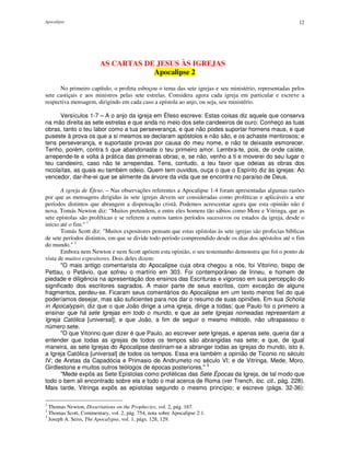 Apocalipse 12
AS CARTAS DE JESUS ÀS IGREJAS
Apocalipse 2
No primeiro capítulo, o profeta esboçou o tema das sete igrejas e seu ministério, representadas pelos
sete castiçais e aos ministros pelas sete estrelas. Considera agora cada igreja em particular e escreve a
respectiva mensagem, dirigindo em cada caso a epístola ao anjo, ou seja, seu ministério.
Versículos 1-7 – A o anjo da igreja em Éfeso escreve: Estas coisas diz aquele que conserva
na mão direita as sete estrelas e que anda no meio dos sete candeeiros de ouro: Conheço as tuas
obras, tanto o teu labor como a tua perseverança, e que não podes suportar homens maus, e que
puseste à prova os que a si mesmos se declaram apóstolos e não são, e os achaste mentirosos; e
tens perseverança, e suportaste provas por causa do meu nome, e não te deixaste esmorecer.
Tenho, porém, contra ti que abandonaste o teu primeiro amor. Lembra-te, pois, de onde caíste,
arrepende-te e volta à prática das primeiras obras; e, se não, venho a ti e moverei do seu lugar o
teu candeeiro, caso não te arrependas. Tens, contudo, a teu favor que odeias as obras dos
nicolaítas, as quais eu também odeio. Quem tem ouvidos, ouça o que o Espírito diz às igrejas: Ao
vencedor, dar-lhe-ei que se alimente da árvore da vida que se encontra no paraíso de Deus.
A igreja de Éfeso. – Nas observações referentes a Apocalipse 1:4 foram apresentadas algumas razões
por que as mensagens dirigidas às sete igrejas devem ser consideradas como proféticas e aplicáveis a sete
períodos distintos que abrangem a dispensação cristã. Podemos acrescentar agora que esta opinião não é
nova. Tomás Newton diz: "Muitos pretendem, e entre eles homens tão sábios como More e Vitringa, que as
sete epístolas são proféticas e se referem a outros tantos períodos sucessivos ou estados da igreja, desde o
início até o fim." 1
Tomás Scott diz: "Muitos expositores pensam que estas epístolas às sete igrejas são profecias bíblicas
de sete períodos distintos, em que se divide todo período compreendido desde os dias dos apóstolos até o fim
do mundo." 2
Embora nem Newton e nem Scott apóiem esta opinião, o seu testemunho demonstra que foi o ponto de
vista de muitos expositores. Dois deles dizem:
"O mais antigo comentarista do Apocalipse cuja obra chegou a nós, foi Vitorino, bispo de
Pettau, o Petávio, que sofreu o martírio em 303. Foi contemporâneo de Irineu, e homem de
piedade e diligência na apresentação dos ensinos das Escrituras e vigoroso em sua percepção do
significado dos escritores sagrados. A maior parte de seus escritos, com exceção de alguns
fragmentos, perdeu-se. Ficaram seus comentários do Apocalipse em um texto menos fiel do que
poderíamos desejar, mas são suficientes para nos dar o resumo de suas opiniões. Em sua Scholia
in Apocalypsin, diz que o que João dirige a uma igreja, dirige a todas; que Paulo foi o primeiro a
ensinar que há sete Igrejas em todo o mundo, e que as sete Igrejas nomeadas representam a
Igreja Católica [universal]; e que João, a fim de seguir o mesmo método, não ultrapassou o
número sete.
"O que Vitorino quer dizer é que Paulo, ao escrever sete Igrejas, e apenas sete, queria dar a
entender que todas as igrejas de todos os tempos são abrangidas nas sete; e que, de igual
maneira, as sete Igrejas do Apocalipse destinam-se a abranger todas as igrejas do mundo, isto é,
a Igreja Católica [universal] de todos os tempos. Essa era também a opinião de Ticonio no século
IV; de Aretas da Capadócia e Primasio de Andrumeto no século VI; e de Vitringa, Mede, Moro,
Girdlestone e muitos outros teólogos de épocas posteriores." 3
"Mede expôs as Sete Epístolas como proféticas das Sete Épocas da Igreja, de tal modo que
todo o bem ali encontrado sobre ela e todo o mal acerca de Roma (ver Trench, loc. cit., pág. 228).
Mais tarde, Vitringa expôs as epístolas segundo o mesmo princípio; e escreve (págs. 32-36):
1
Thomas Newton, Dissertations on the Prophecies, vol. 2, pág. 167.
2
Thomas Scott, Commentary, vol. 2, pág. 754, nota sobre Apocalipse 2:1.
3
Joseph A. Seiss, The Apocalypse, vol. 1, págs. 128, 129.
 