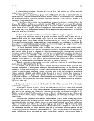 Apocalipse 120
O principal jornal metodista, o Christian Advocate, de Nova York, publicou em 1883 um artigo do
qual copiamos estas declarações:
“1. Disfarçai como quiserdes, a igreja, num sentido geral, encontra-se espiritualmente em
rápido declínio. Enquanto cresce em número e dinheiro, torna-se extremamente fraca e limitada
em sua espiritualidade, tanto nos ministros como nos membros. Está tomando a aparência e
caráter da igreja de Laodicéia.
“2. Há milhares de ministros, nas congregações e nas conferências, e muitos milhares de
leigos, tão mortos e inúteis como estéreis figueiras. Não contribuem com nada de natureza
temporal ou espiritual para o progresso e triunfo do Evangelho através da Terra. Se todos estes
ossos secos de nossa igreja e de suas congregações ressuscitassem e realizassem um serviço
fiel e ativo, que novas e gloriosas manifestações de poder divino se presenciariam!” – Christian
Advocate, New York, 30/8/1883.
O redator do Western Chronicle Advocate escreveu em 1893 acerca da igreja o seguinte:
“À igreja dos metodistas escreve: A grande dificuldade conosco está no fato de que a
salvação das almas em perigo recebe nossa última e final consideração. Muitas de nossas
congregações agem como clubes sociais. Transformaram-se em centros de influência social.
Procura-se formar parte deles para progredir em nossa sociedade, nos negócios ou na política. Os
pregadores convidados são aqueles que sabem ‘suavizar os textos para que elogiem suavemente
os ouvidos e ocultem cuidadosamente a condenação.’
“Os cultos dominicais servem como ocasiões para ostentar o luxo das últimas modas.
Mesmo os infantes são adornados como assistentes do orgulho. Se se lêem os ‘Regulamentos’ é
para cumprir a letra de uma lei cujo espírito há tempo desapareceu. Os registros estão cheios de
nomes de pessoas não conversas. Podem encontrar-se membros oficiais nos palcos dos teatros e
outros lugares onde são ostentados vestes luxuosas. Os que recebem a comunhão participam das
corridas, dão bailes e partidas de naipes, e assistem a elas. A distinção entre os que estão dentro
da igreja e os que estão fora é tão obscura que os homens sorriem quando solicitados a se unirem
à igreja, e às vezes nos dizem que fora dela encontram os melhores homens.
“Quando nos dirigimos às massas, com muita freqüência o fazemos de modo tão pomposo
que o respeito próprio as afugenta de nós.
“E contudo, sob a inflação dos ricos e ímpios, temo-nos estendido tanto, que eles nos
resultam necessários. A aplicação da letra rígida da disciplina em apenas um ano reduziria pela
metade o total de nossos membros, poria em bancarrota nossa sociedade missionária, fecharia
nossas igrejas luxuosas, paralisaria nossos interesses afins, tiraria os incentivos e angustiaria
nossos pastores e bispos. Mas subsiste o fato de que deve ocorrer uma de duas coisas: ou a
disciplina deve purificar a igreja, ou o Espírito Santo de Deus buscará outros meios organizados.
O machado foi posto à raiz da árvore. Somos chamados ao arrependimento. A obra de Deus tem
que ser feita. Se atrapalhamos o caminho, ele nos eliminará.” – Western Chronicle Advocate,
19/7/1893, pág. 456.
O Independent, de Nova Iorque, de 3 de dezembro de 1896, publicou um artigo de D. L. Moody, do
qual extraímos o seguinte:
“Numa edição recente do vosso jornal vi um artigo de um colaborador, em que se afirmava
que havia mais de três mil igrejas nas corporações congregacionalistas e presbiterianas deste
país que no ano passado não relataram a recepção de um único membro por profissão de fé.
Poderá ser isto verdade? De tal maneira se apoderou de mim este pensamento, que não o posso
expulsar de minha mente. Quase basta para fazer perpassar um calafrio de horror pela alma de
cada cristão.
“Se isto sucede com estas duas grandes denominações, qual há de ser também a condição
das outras? Iremos todos ainda sentar-nos e deixar que continue este estado de coisas? Hão de
os nossos jornais e os nossos púlpitos conservar suas bocas fechadas, como 'cães mudos que
não podem ladrar', sem advertir o povo do perigo que se aproxima? Não deveríamos todos
levantar a bossa voz como uma trombeta sobre este assunto? Que há de pensar o Filho de Deus
de semelhante resultado do nosso trabalho? Que há de um mundo incrédulo pensar de um
cristianismo que não pode produzir mais qualquer fruto? E não temos nós nenhuma preocupação
pelas multidões de almas que cada ano caem na perdição, enquanto nos sentamos todos e
 
