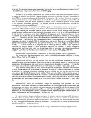 Apocalipse 121
olhamos? E onde estará este nosso país nos próximos dez anos, se não despertarmos do sono?”
– Dwight Moody, Independent, New York, 3/12/1896, pág. 1.
A condição de decadência espiritual em que caíram as igrejas como resultado de terem rejeitado a
mensagem do primeiro anjo, levou-as a aceitar doutrinas errôneas e corrompidas. Durante a última parte do
século XIX ver-se-ia uma mudança notável na atitude dos dirigentes e dos membros das igrejas protestantes
com respeito às doutrinas básicas das Escrituras da verdade. Tendo rejeitado o verdadeiro, aceitam o falso. A
teoria da evolução, aceita por muitos dirigentes das igrejas, estava, segundo as palavras de um grande
escritor religioso, “expulsando o Criador”. Um defensor religioso da teoria declarou que “a oração é a
comunicação com o meu eu racial íntimo”.
Os efeitos da teoria evolucionista sobre a fé das igrejas são tão aparentes que são muito comuns os
comentários públicos sobre a situação. Certo professor de filosofia de uma grande universidade observa:
“Hoje parece que a grande tradição moral hebraica cristã, que é a parte mais antiga de
nossa herança, está-se desmoronando diante de nossos olhos. . . . A fé na ciência fortaleceu-se
de tal maneira, e adquiriu tanta auto-suficiência, arraigou-se tanto nos processos de nossa
sociedade, que muitos dos que a albergam perderam todo o desejo de combiná-la com qualquer
outra. . . . O homem que confia numa ciência física para descrever o mundo não acha onde situar
uma divindade. . . . As filosofias que hoje expressam seus interesses básicos [dos homens] não se
preocupam já, como no século XIX, de justificar uma crença em Deus e na imortalidade. Estas
idéias desapareceram simplesmente de qualquer tentativa séria para chegar a compreender o
mundo. . . . O atual conflito da fé religiosa com a ciência já não se refere a uma explicação
científica do mundo, senão a uma explicação científica da religião. O efeito realmente
revolucionário da fé científica hoje, não é sua nova visão do universo, e sim sua nova visão da
religião.” – John Herman Randall, na revista Current History, junho, 1929, págs. 359-361.
Qual é essa nova visão da religião? Um porta-voz do liberalismo moderno explica-o francamente:
“Os protestantes liberais abandonaram a crença na infalibilidade verbal da Bíblia” – James
Gordin Gilkey, Faith to Affirm, pág. 3.
“Cremos que Jesus foi um ser humano, não um ser sobrenatural diferente de todos os
demais homens em sua qualidade. Cremos que nasceu da maneira normal, e que arrostou os
problemas e dificuldades da vida sem nenhum reforço secreto de poder miraculoso. . . . Para nós,
a morte de Jesus não em essência diferente da morte de outros heróis.” – Idem, págs. 9,10.
“Hoje a antiga crença de que Jesus voltará a aparecer no céu para inaugurar um dramático
juízo do mundo, sentenciar a Satanás e os demônios ao inferno, e conduzir os anjos e os cristãos
ao paraíso, foi reduzida à doutrina esotérica de uma minoria em vez de ser uma convicção
universal de grande influência no mundo cristão. Visto que um cristão moderno aceita o que os
historiadores lhe dizem quanto à idade do universo, e visto que aceita o que os homens de ciência
lhe dizem acerca da natureza do processo evolucionista, não pode crer que se produzirá jamais
um desenlace dos assuntos do mundo como o que os primeiros cristãos esperavam.” – Idem, pág.
24.
“Propomo-nos tomar do cristianismo antigo os elementos que parecem ter valor
permanente, combiná-los com as convicções religiosas e as percepções éticas que surgiram nos
tempos modernos, e com este material composto elaborar uma nova fórmula da mensagem cristã.
admitimos francamente que nosso evangelho não é o ‘velho evangelho’, nem sequer uma versão
modificada do velho evangelho que está sendo proclamado agora nos púlpitos conservadores. É o
nosso, confessamos, um ‘novo evangelho’.” – Idem, pág. 26.
Se o protestantismo tivesse aceitado a mensagem do primeiro anjo, isso teria permitido à igreja ser
uma luz a todas as nações. Mas ao rejeitar a mensagem, traiu sua missão e deixou as nações sem o
testemunho da verdade presente que poderia ter recebido; e como resultado elas andam tateando nas trevas
do erro e superstição resultantes das influências intoxicantes e estupefacientes do sistema de falsas doutrinas
que tal igreja edificou e não quis abandonar.
Robert M. Hutchins, reitor da Universidade de Chicago, al falar de nossa condição espiritual, disse:
 