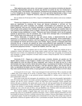 Apocalipse 122
“Não sabemos para onde vamos, nem porquê, e quase renunciamos à tentativa de descobri-
lo. Estamos desesperados porque as chaves que abririam as portas do céu nos introduziram a
uma prisão maior, mas também mais opressiva. Pensávamos que aquelas chaves eram a ciência
e a livre inteligência do homem. Fracassaram. Há muito que temos abandonado a Deus. A que
podemos apelar agora?” – Robert M. Hutchins, citado em The Christian Century, 24/1/1934.
Em seu número de 24 de maio de 1941, o Inquirer de Filadélfia tentou analisar assim nossas condições
num editorial:
“Parece que chegamos a um desses momentos portentosos da história em que a civilização
detém-se espantada na presença de forças por demais complexas e terríveis em sua
potencialidade para serem avaliadas com exatidão. Confrontados com problemas que não se
podem descartar mais que por crianças desatentas e insensatas de juízo leviano, chegamos à
encruzilhada onde qualquer sinal indicador nos deixa perplexos. Durante anos assaltos cada vez
mais acerbos foram lançados contra a religião. Parecia que não precisávamos preocupar-nos se
‘as antigas crenças desfaleciam e caíam’. Pareceria que nesta civilização, como nas do passado
quando se aproximava o seu fim inevitável, nós, e esse termo abrange toda a humanidade em
geral, temos ficado muito seguros de nós mesmos. . . .
“Temos observado, e muitos de nós com pouco receio, o desenvolvimento de culto
estranhos e o surgimento de filosofias pagãs. Sem a menor perturbação, temos presenciado o
nascimento do humanismo moderno, com sua negativa de um poder maior que o nosso próprio;
sua exaltação do homem até torná-lo igual a seu Criador. Agora, quando a civilização pode estar
morrendo de pé, a barreira de esferas de nossa auto-suficiência está explodindo no espaço.
Finalmente os seres humanos estão começando a descobrir que não são pequenos deuses, e sim
tão-somente pequenos homens.” – Inquirer de Filadélfia, 24/5/1941, pág. 10.
Mas como estas igrejas se apartam cada vez mais de Deus, atingem por fim uma condição tal que os
verdadeiros cristãos não podem por mais tempo manter contato com elas. Então serão chamados a sair.
Esperamos isto no futuro, em cumprimento de Apocalipse 18:1-4. Cremos que virá quando, em acréscimo de
suas corrupções, as igrejas começarem a levantar contra os santos o braço da opressão. (Ver os comentários
sobre Apocalipse 18).
Versículos 9-12 – Seguiu-se a estes outro anjo, o terceiro, dizendo, em grande voz: Se
alguém adora a besta e a sua imagem e recebe a sua marca na fronte ou sobre a mão, também
esse beberá do vinho da cólera de Deus, preparado, sem mistura, do cálice da sua ira, e será
atormentado com fogo e enxofre, diante dos santos anjos e na presença do Cordeiro. A fumaça do
seu tormento sobe pelos séculos dos séculos, e não têm descanso algum, nem de dia nem de
noite, os adoradores da besta e da sua imagem e quem quer que receba a marca do seu nome.
Aqui está a perseverança dos santos, os que guardam os mandamentos de Deus e a fé em Jesus.
A mensagem do terceiro anjo. – Esta é uma mensagem do mais terrível teor. Não se encontra em toda
a Bíblia mais severa ameaça da ira divina. O pecado contra o qual ela adverte deve ser horrível e tão
claramente definido que todos os que quiserem possam compreendê-lo e saibam, assim, como evitar os
juízos denunciados contra ele.
Deve notar-se que estas três mensagens são cumulativas, isto é, não cessa uma quando é apresentada a
outra. De maneira que, durante certo tempo a primeira mensagem foi a única a ser apresentada. Veio depois a
segunda, que não fez cessar a primeira. A partir de então houve duas mensagens. Foram seguidas pela
terceira, não para as substituir, mas apenas para se unir a elas, de sorte que agora temos três mensagens que
se proclamam simultaneamente, ou antes, uma tríplice mensagem, abarcando as verdades das as três; porém,
a última, sem dúvida, é a proclamação culminante. Até que a obra esteja concluída nunca deixará de ser
verdade que veio a hora do juízo de Deus, nem que Babilônia caiu. Continua sendo necessário proclamar
estes fatos em relação com as verdades apresentadas pela terceira mensagem.
Deve notar-se também a ligação lógica que existe entre as próprias mensagens. Tomando nossa
posição logo antes de ser introduzida a primeira mensagem, vemos o mundo religioso protestante em triste
necessidade de reforma. Divisões e confusão reinavam entre as igrejas. Estavam ainda ligadas a muitos erros
e superstições papais. O poder do Evangelho estava minimizado em suas mãos. Para corrigir estes males foi
apresentada a doutrina da segunda vinda de Cristo, e proclamada com poder. Deviam tê-la recebido e teriam
 