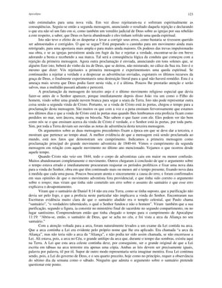 Apocalipse 123
sido estimulados para uma nova vida. Em vez disso rejeitaram-na e sofreram espiritualmente as
conseqüências. Seguiu-se então a segunda mensagem, anunciando o resultado daquela rejeição e declarando
o que era não só um fato em si, como também um veredito judicial de Deus sobre as igrejas por sua rebelião
a este respeito, a saber, que Deus os havia abandonado e eles tinham sofrido uma queda espiritual.
Isto não teve o efeito de os despertar e levar a corrigir seus erros, como bastaria se tivessem querido
ser admoestados e corrigidos. O que se segue? Está preparado o caminho para um movimento ainda mais
retrógrado, para uma apostasia mais ampla e para males ainda maiores. Os poderes das trevas impulsionarão
sua obra, e se as igrejas persistirem ainda em fugir da luz e rejeitar a verdade, encontrar-se-ão em breve
adorando a besta e recebendo a sua marca. Tal será a conseqüência lógica da conduta que começou com a
rejeição da primeira mensagem. Agora outra proclamação é enviada, anunciando em tons solenes que, se
alguém fizer isto, beberá do vinho da ira de Deus, que se deitou, não misturado, no cálice da Sua ira. Isto é o
mesmo que dizer: Vós rejeitastes a primeira mensagem e experimentastes uma queda espiritual. Se
continuardes a rejeitar a verdade e a desprezar as advertências enviadas, esgotareis os últimos recursos da
graça de Deus, e finalmente experimentareis uma destruição literal para a qual não haverá remédio. Esta é a
ameaça mais severa que Deus podia fazer nesta vida, e é a última. Poucos lhe prestarão atenção e serão
salvos, mas a multidão passará adiante e perecerá.
A proclamação da mensagem do terceiro anjo é o último movimento religioso especial que devia
fazer-se antes de o Senhor aparecer, porque imediatamente depois disso João viu um como o Filho do
homem, vindo sobre uma grande nuvem branca para segar a seara da Terra. Isto não pode representar outra
coisa senão a segunda vinda de Cristo. Portanto, se a vinda de Cristo está às portas, chegou o tempo para a
proclamação desta mensagem. São muitos os que com a voz e a pena ensinam fervorosamente que estamos
nos últimos dias e que a vinda de Cristo está às portas mas quando lhes lembramos esta profecia ficam como
perdidos no mar, sem âncora, mapa ou bússola. Não sabem o que fazer com ele. Eles podem ver tão bem
como nós se o que ensinam acerca da vinda de Cristo é verdade, e o Senhor está às portas, por toda parte.
Sim, por toda a Terra deviam ser ouvidas as notas de advertência desta terceira mensagem.
Os argumentos sobre as duas mensagens precedentes fixam a época em que se deve dar a terceira, e
mostram que pertence ao tempo atual. A melhor evidência de que a mensagem está sendo proclamada ao
mundo, está nos fatos que demonstram seu cumprimento. Indicamos a primeira mensagem como
proclamação principal do grande movimento adventista de 1840-44. Vimos o cumprimento da segunda
mensagem em relação com aquele movimento no último ano mencionado. Vejamos o que ocorreu desde
aquele tempo.
Quando Cristo não veio em 1844, todo o corpo de adventistas caiu em maior ou menor confusão.
Muitos abandonaram completamente o movimento. Outros chegaram à conclusão de que o argumento sobre
o tempo estava errado e imediatamente procuraram reajustar os períodos proféticos e fixar uma nova data
para a vinda do Senhor, obra em que têm continuado mais ou menos até o tempo presente, fixando nova data
à medida que cada uma passa. Poucos buscaram atenta e sinceramente a causa do erro, e foram confirmados
em suas opiniões de que o movimento adventista fora providencial, e que tinha sido correto o argumento
sobre o tempo; mas viram que tinha sido cometido um erro sobre o assunto do santuário e que esse erro
explicava o desapontamento.
Viram que o santuário de Daniel 8:14 não era esta Terra, como se tinha suposto, que a purificação não
devia ser pelo fogo, e que a profecia neste particular não implicava a vinda do Senhor. Encontraram nas
Escrituras evidência muito clara de que o santuário aludido era o templo celestial, que Paulo chama
“santuário”, “o verdadeiro tabernáculo, o qual o Senhor fundou e não o homem”. Viram também que a sua
purificação, segundo a figura, ia consistir no ministério final do sacerdote no segundo compartimento, ou no
lugar santíssimo. Compreenderam então que tinha chegado o tempo para o cumprimento de Apocalipse
11:19: “Abriu-se, então, o santuário de Deus, que se acha no céu, e foi vista a arca da Aliança no seu
santuário.”
Com a atenção voltada para a arca, foram naturalmente levados a um exame da Lei contida na arca.
Que a arca continha a Lei era evidente pelo próprio nome que lhe era aplicado. Era chamada “a arca da
Aliança”, mas não teria sido a arca da “Aliança”, e não podia ter sido assim chamada, se não encerrasse a
Lei. Ali estava, pois, a arca no Céu, o grande antítipo da arca que, durante o tempo das sombras, existiu aqui
na Terra. A Lei que esta arca celeste continha deve, por conseguinte, ser o grande original de que a Lei
escrita em tábuas na arca terrestre era apenas uma cópia. Ambas as leis devem ser precisamente iguais,
palavra por palavra, til por til. Supor de outro modo representaria seria imaginar mentira. Essa Lei continua
sendo, pois, a Lei do governo de Deus, e o seu quarto preceito, hoje como no princípio, requer a observância
do sétimo dia da semana como o sábado. Ninguém que admita o argumento sobre o santuário pretende
questionar este ponto.
 