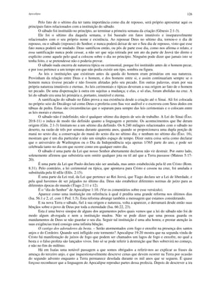 Apocalipse 126
Pelo fato de o sétimo dia ter tanta importância como dia de repouso, será próprio apresentar aqui os
principais fatos relacionados com a instituição do sábado.
O sábado foi instituído no princípio, ao terminar a primeira semana da criação (Gênesis 2:1-3).
Ele foi o sétimo dia daquela semana, e foi baseado em fatos imutáveis e inseparavelmente
relacionados com o seu próprio nome e existência. Ao repousar Deus no sétimo dia, tornou-o o dia de
repouso, ou o sábado (repouso) do Senhor; e nunca poderá deixar de ser o Seu dia de repouso, visto que esse
fato nunca poderá ser mudado. Deus santificou então, ou pôs de parte esse dia, como nos afirma o relato, e
essa santificação nunca pode cessar, a não ser que seja retirada por um ato da parte de Jeová tão direto e
explícito como aquele pelo qual a colocou sobre o dia no princípio. Ninguém pode dizer que jamais isto se
tenha feito, e se pretendesse não o poderia provar.
O sábado nada encerra de natureza típica ou cerimonial, porque foi instituído antes de o homem pecar,
e por isso pertence a um tempo em que não podia existir um tipo, sombra ou figura.
As leis e instituições que existiram antes da queda do homem eram primárias em sua natureza.
Provinham da relação entre Deus e o homem, e dos homens entre si, e assim continuariam sempre se o
homem nunca tivesse pecado e não fossem afetadas pelo seu pecado. Em outras palavras, eram por sua
própria natureza imutáveis e eternas. As leis cerimoniais e típicas deveram a sua origem ao fato de o homem
ter pecado. De uma dispensação à outra em sujeitas a mudança; e elas, e só elas, foram abolidas na cruz. A
lei do sábado era uma lei primária e, portanto, imutável e eterna.
A santificação do sábado no Éden prova a sua existência desde a criação até o Sinai. Ali foi colocada
no próprio seio do Decálogo tal como Deus o proferiu com Sua voz audível e o escreveu com Seus dedos em
tábuas de pedra. Estas são circunstâncias que o separam para sempre das leis cerimoniais e o colocam entre
as leis morais e eternas.
O sábado não é indefinido; não é qualquer sétimo dia depois de seis de trabalho. A Lei do Sinai (Êxo.
20:8-11) o indica de modo tão definido quanto a linguagem o permite. Os acontecimentos que lhe deram
origem (Gên. 2:1-3) limitam-no a um sétimo dia definido. Os 6.240 milagres relacionados com o sábado no
deserto, na razão de três por semana durante quarenta anos, quando se proporcionava uma dupla porção de
maná no sexto dia; a conservação do maná do sexto dia no sétimo dia; e nenhum no sétimo dia (Êxo. 16),
mostram que é um dia particular e não um simples espaço de tempo. Dizer outra coisa seria como declarar
que o aniversário de Washington ou o Dia da Independência seja apenas 1/365 parte do ano, e pode ser
celebrada tanto no dia em que ocorre como em qualquer outro dia.
O sábado é uma parte da Lei que nosso Senhor abertamente declarou não vir destruir. Por outro lado,
solenemente afirmou que subsistiria sem omitir qualquer jota ou til até que a Terra passasse (Mateus 5:17-
20).
É uma parte da Lei que Paulo declara não ser anulada, mas antes estabelecida pela fé em Cristo (Rom.
8:31). Pelo contrário, a lei cerimonial ou típica, que apontava para Cristo e cessou na cruz, foi anulada e
substituída pela fé nEle (Efés. 2:15).
É uma parte da Lei real, da Lei que pertence ao Rei Jeová, que Tiago declara ser a Lei de liberdade, e
pela qual havemos de ser julgados no último dia. Deus não estabelece diferentes normas de juízo para as
diferentes épocas do mundo (Tiago 2:11 e 12).
É o “dia do Senhor” de Apocalipse 1:10. (Ver os comentários sobre esse versículo).
Aparece como uma instituição em referência à qual é predita uma grande reforma nos últimos dias
(Isa. 56:1 e 2, cf. com 1 Ped. 1:5). Esta reforma abrange também a mensagem que estamos considerando.
E na nova Terra o sábado, fiel à sua origem e natureza, volta a aparecer, e derramará desde então suas
bênçãos sobre o povo de Deus por toda a eternidade (Isa. 66:22, 23).
Esta é uma breve sinopse de alguns dos argumentos pelos quais vemos que a lei do sábado não foi de
modo algum ab-rogada e nem a instituição mudou. Não se pode dizer que uma pessoa guarda os
mandamentos de Deus se não guardar o seu dia. Seguir tal instituição é uma alta honra; e prestar atenção às
suas exigências trará consigo uma infinita bênção.
O castigo dos adoradores da besta. – Serão atormentados com fogo e enxofre na presença dos santos
anjos e do Cordeiro. Quando será infligido este tormento? Apocalipse 19:20 mostra que na segunda vinda de
Cristo há manifestação de juízos de fogo que podem ser chamados um lagos de fogo e enxofre, no qual a
besta e o falso profeta são lançados vivos. Isto só se pode referir à destruição que lhes sobrevirá no começo,
e não no fim do milênio.
Há em Isaías uma notável passagem a que somos obrigados a referir-nos ao explicar as frases da
ameaça do terceiro anjo, e que inquestionavelmente descreve cenas que devem ocorrer na Terra por ocasião
do segundo advento enquanto a Terra permanece desolada durante os mil anos que se seguem. É quase
forçoso reconhecer que a linguagem do Apocalipse reproduz partes dessa profecia. Depois de descrever a ira
 