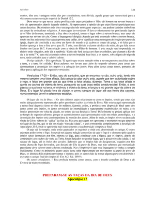 Apocalipse 128
mortos, têm uma vantagem sobre eles por constituírem, sem dúvida, aquele grupo que ressuscitará para a
vida eterna na ressurreição especial de Daniel 12:2.
Deve notar-se que nessa cadeia profética três anjos precedem o Filho do homem na nuvem branca e
três são apresentados depois daquele símbolo. Já expressamos a opinião de que anjos literais participam nas
cenas descritas. Os primeiros três têm o encargo das três mensagens especiais. zze podem também simbolizar
um corpo de ensinadores religiosos. A mensagem do versículo 15 deve evidentemente ser proclamada depois
de o Filho do homem, terminada a Sua obra sacerdotal, tomar o lugar sobre a nuvem branca, mas antes de
aparecer nas nuvens do céu. Como a linguagem é dirigida Àquele que está assentado sobre a nuvem branca,
tendo em Sua mão uma foice aguda pronta para ceifar, deve significar uma mensagem de oração por parte da
igreja, depois de concluída a sua obra em favor do mundo e já acabou o tempo de graça, e só falta que o
Senhor apareça e leve o Seu povo para Si. É este, sem dúvida, o clamor de dia e de noite, de que fala nosso
Senhor em Lucas 18:7, 8 em relação com a vinda do Filho do homem. E esta oração será respondida. os
eleitos serão vingados, pois diz a parábola: “Deus não fará justiça aos Seus escolhidos, que clamam a Ele de
dia e de noite?” O que está assentado sobre a nuvem brandirá Sua foice, e os santos, sob a figura do trigo da
terra, serão ceifados para o celeiro celeste.
O trigo ceifado. – Diz a profecia: “E aquele que estava sentado sobre a nuvem passou a sua foice sobre
a terra, e a terra foi ceifada.” Estas palavras nos levam para além do segundo advento, para cenas que
acompanham a destruição dos ímpios e a salvação dos justos. Para além destas cenas temos, portanto, de
olhar para a aplicação dos seguintes versículos:
Versículos 17-20 – Então, saiu do santuário, que se encontra no céu, outro anjo, tendo ele
mesmo também uma foice afiada. Saiu ainda do altar outro anjo, aquele que tem autoridade sobre
o fogo, e falou em grande voz ao que tinha a foice afiada, dizendo: Toma a tua foice afiada e
ajunta os cachos da videira da terra, porquanto as suas uvas estão amadurecidas! Então, o anjo
passou a sua foice na terra, e vindimou a videira da terra, e lançou-a no grande lagar da cólera de
Deus. E o lagar foi pisado fora da cidade, e correu sangue do lagar até aos freios dos cavalos,
numa extensão de mil e seiscentos estádios.
O lagar da ira de Deus. – Os dois últimos anjos relacionam-se com os ímpios, sendo que estes são
muito adequadamente representados pelos purpúreos cachos da vinha da Terra. Não estaria aqui representada
a ruína final daquela classe no fim do milênio, fazendo, assim, a profecia uma disposição final tanto dos
justos como dos ímpios, os justos revestidos de imortalidade e seguramente estabelecidos no reino, e os
ímpios perecendo em volta da cidade, no tempo da sua descida à Terra? Dificilmente se poderá aplicar isto
ao tempo do segundo advento, porque os acontecimentos aqui apresentados estão em ordem cronológica, e a
destruição dos ímpios seria contemporânea da reunião dos justos. Além do mais, os ímpios vivos na época da
vinda de Cristo bebem do “cálice” da Sua ira. Mas esta passagem nos apresenta o momento em que perecem
no lagar de Sua ira, que se diz ser pisado “fora da cidade”, o que corresponde completamente à descrição de
Apocalipse 20:9, onde se apresenta mais naturalmente a sua destruição completa e final.
O anjo sai do templo, onde estão guardados os registros e onde está determinado o castigo. O outro
anjo tem poder sobre o fogo. Isto pode ter alguma relação com o fato de que o fogo é o elemento pelo qual os
ímpios serão destruídos por fim, embora se diga, para continuar com a figura, que os ímpios, depois de
comparados aos cachos da vinha da Terra, foram lançados no grande lagar, que é pisado fora da cidade. E sai
sangue do lagar, até os freios dos cavalos. Sabemos que os ímpios hão de desaparecer, tragados por fim
numa chama de fogo devorador, que descerá do Céu da parte de Deus, mas não sabemos que mortandade
precedente deve ocorrer entre a hoste condenada. Não é improvável que esta linguagem se venha a cumprir
literalmente. Como os primeiros quatro anjos desta série representam um movimento da parte do povo de
Deus, os últimos dois podem representar o mesmo, pois os santos hão de tomar alguma parte em distribuir e
executar o castigo final dos ímpios (1 Cor. 6:2; Sal. 149:9).
Os santos triunfantes. – Esta profecia termina como outras, com o triunfo completo de Deus e de
Cristo e de todos os remidos.
PREPARAM-SE AS TAÇAS DA IRA DE DEUS
Apocalipse 15
 