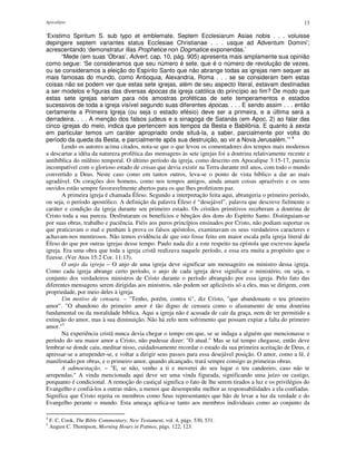 Apocalipse 13
‘Existimo Spiritum S. sub typo et emblemate. Septem Ecclesiarum Asiae nobis . . . voluisse
depingere septem variantes status Ecclesiae Christianae . . . usque ad Adventum Domini’;
acrescentando ‘demonstratur illas Prophetice non Dogmatice exponendas.’
“Mede (em suas ‘Obras’, Advert, cap. 10, pág. 905) apresenta mais amplamente sua opinião
como segue: ‘Se consideramos que seu número é sete, que é o número de revolução de vezes,
ou se consideramos a eleição do Espírito Santo que não abrange todas as igrejas nem sequer as
mais famosas do mundo, como Antioquia, Alexandria, Roma . . . se se consideram bem estas
coisas não se podem ver que estas sete igrejas, além de seu aspecto literal, estavam destinadas
a ser modelos e figuras das diversas épocas da igreja católica do princípio ao fim? De modo que
estas sete igrejas seriam para nós amostras proféticas de sete temperamentos e estados
sucessivos de toda a igreja visível segundo suas diferentes épocas. . . . E sendo assim . . . então
certamente a Primeira Igreja (ou seja o estado efésio) deve ser a primeira, e a última será a
derradeira. . . . A menção dos falsos judeus e a sinagoga de Satanás (em Apoc. 2) ao falar das
cinco igrejas do meio, indica que pertencem aos tempos da Besta e Babilônia. E quanto à sexta
em particular temos um caráter apropriado onde situá-la, a saber, parcialmente por volta do
período da queda da Besta, e parcialmente após sua destruição, ao vir a Nova Jerusalém.’” 4
Lendo os autores acima citados, nota-se que o que levou os comentadores dos tempos mais modernos
a descartar a idéia da natureza profética das mensagens às sete igrejas foi a doutrina relativamente recente e
antibíblica do milênio temporal. O último período da igreja, como descrito em Apocalipse 3:15-17, parecia
incompatível com o glorioso estado de coisas que devia existir na Terra durante mil anos, com todo o mundo
convertido a Deus. Neste caso como em tantos outros, leva-se o ponto de vista bíblico a dar ao mais
agradável. Os corações dos homens, como nos tempos antigos, ainda amam coisas aprazíveis e os seus
ouvidos estão sempre favoravelmente abertos para os que lhes profetizem paz.
A primeira igreja é chamada Éfeso. Segundo a interpretação feita aqui, abrangeria o primeiro período,
ou seja, o período apostólico. A definição da palavra Éfeso é “desejável”, palavra que descreve fielmente o
caráter e condição da igreja durante seu primeiro estado. Os cristãos primitivos receberam a doutrina de
Cristo toda a sua pureza. Desfrutaram os benefícios e bênçãos dos dons do Espírito Santo. Distinguiam-se
por suas obras, trabalho e paciência. Fiéis aos puros princípios ensinados por Cristo, não podiam suportar os
que praticavam o mal e punham à prova os falsos apóstolos, examinavam os seus verdadeiros caracteres e
achavam-nos mentirosos. Não temos evidência de que isto fosse feito em maior escala pela igreja literal de
Éfeso do que por outras igrejas desse tempo. Paulo nada diz a este respeito na epístola que escreveu àquela
igreja. Era uma obra que toda a igreja cristã realizava naquele período, e essa era muita a propósito que o
fizesse. (Ver Atos 15:2 Cor. 11:13).
O anjo da igreja – O anjo de uma igreja deve significar um mensageiro ou ministro dessa igreja.
Como cada igreja abrange certo período, o anjo de cada igreja deve significar o ministério, ou seja, o
conjunto dos verdadeiros ministros de Cristo durante o período abrangido por essa igreja. Pelo fato das
diferentes mensagens serem dirigidas aos ministros, não podem ser aplicáveis só a eles, mas se dirigem, com
propriedade, por meio deles à igreja.
Um motivo de censura. – "Tenho, porém, contra ti", diz Cristo, "que abandonaste o teu primeiro
amor". "O abandono do primeiro amor é tão digno de censura como o afastamento de uma doutrina
fundamental ou da moralidade bíblica. Aqui a igreja não é acusada de cair da graça, nem de ter permitido a
extinção do amor, mas à sua diminuição. Não há zelo nem sofrimento que possam expiar a falta do primeiro
amor."5
Na experiência cristã nunca devia chegar o tempo em que, se se indaga a alguém que mencionasse o
período do seu maior amor a Cristo, não pudesse dizer: "O atual." Mas se tal tempo chegasse, então deve
lembrar-se donde caiu, meditar nisso, cuidadosamente recordar o estado da sua primeira aceitação de Deus, e
apressar-se a arrepender-se, e voltar a dirigir seus passos para essa desejável posição. O amor, como a fé, é
manifestado por obras, e o primeiro amor, quando alcançado, trará sempre consigo as primeiras obras.
A admoestação. – "E, se não, venho a ti e moverei do seu lugar o teu candeeiro, caso não te
arrependas." A vinda mencionada aqui deve ser uma vinda figurada, significando uma juízo ou castigo,
porquanto é condicional. A remoção do castiçal significa o fato de lhe serem tirados a luz e os privilégios do
Evangelho e confiá-los a outras mãos, a menos que desempenhe melhor as responsabilidades a ela confiadas.
Significa que Cristo rejeita os membros como Seus representantes que hão de levar a luz da verdade e do
Evangelho perante o mundo. Esta ameaça aplica-se tanto aos membros individuais como ao conjunto da
4
F. C. Cook, The Bible Commentary, New Testament, vol. 4, págs. 530, 531.
5
August C. Thompson, Morning Hours in Patmos, págs. 122, 123.
 