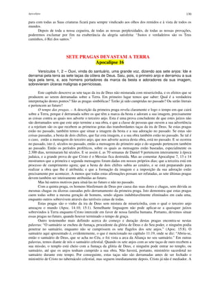 Apocalipse 130
para com todas as Suas criaturas ficará para sempre vindicado aos olhos dos remidos e à vista de todos os
mundos.
Depois de toda a nossa cegueira, de todas as nossas perplexidades, de todas as nossas provações,
poderemos exclamar por fim na exuberância da alegria satisfeita: “Justos e verdadeiros são os Teus
caminhos, ó Rei dos santos.”
SETE PRAGAS DEVASTAM A TERRA
Apocalipse 16
Versículos 1, 2 – Ouvi, vinda do santuário, uma grande voz, dizendo aos sete anjos: Ide e
derramai pela terra as sete taças da cólera de Deus. Saiu, pois, o primeiro anjo e derramou a sua
taça pela terra, e, aos homens portadores da marca da besta e adoradores da sua imagem,
sobrevieram úlceras malignas e perniciosas.
Este capítulo descreve as sete taças da ira de Deus não misturada com misericórdia, e os efeitos que se
produzem ao serem derramadas sobre a Terra. Em primeiro lugar temos que saber: Qual é a verdadeira
interpretação destes pontos? São as pragas simbólicas? Terão já sido cumpridas no passado? Ou serão literais
e pertencem ao futuro?
O tempo das pragas. – A descrição da primeira praga revela claramente e logo o tempo em que cairá
sobre a Terra, porque é derramada sobre os que têm a marca da besta e adoram a sua imagem, precisamente
as coisas contra as quais nos adverte o terceiro anjo. Esta é uma prova concludente de que estes juízos não
são derramados sem que este anjo termine a sua obra, e que a classe de pessoas que ouvem a sua advertência
e a rejeitam são os que recebem as primeiras gotas das transbordantes taças da ira de Deus. Se estas pragas
estão no passado, também temos que situar a imagem da besta e a sua adoração no passado. Se estas são
coisas passadas, a besta de dois chifres, que faz esta imagem, e a sua obra também estão no passado. Se tal é
o caso, então a mensagem do terceiro anjo, que nos adverte acerca desta obra, está no passado. E se ocorreu
no passado, isto é, séculos no passado, então a mensagem do primeiro anjo e do segundo pertencem também
ao passado. Então os períodos proféticos, sobre os quais as mensagens estão baseadas, especialmente os
2.300 dias, terminaram há séculos. E se assim é, as 70 semanas de Daniel 9 pertencem inteiramente à época
judaica, e a grande prova de que Cristo é o Messias fica destruída. Mas ao comentar Apocalipse 7, 13 e 14
mostramos que a primeira e segunda mensagens foram dadas em nossos próprios dias; que a terceira está em
processo de cumprimento agora; que a besta de dois chifres subiu ao cenário, e se está preparando para
realizar a obra que lhe é atribuída; e que a formação da imagem e a imposição da sua adoração estão
precisamente por acontecer. A menos que todas estas afirmações possam ser refutadas, as sete últimas pragas
devem também ser inteiramente atribuídas ao futuro.
Mas há outros motivos para situá-las no futuro e não no passado.
Com a quinta praga, os homens blasfemam de Deus por causa das suas dores e chagas, sem dúvida as
mesmas chagas ou úlceras causadas pelo derramamento da primeira praga. Isto demonstra que estas pragas
caem todas sobre a mesma geração de homens, sendo alguns indubitavelmente eliminados em cada uma,
enquanto outros sobrevivem através das terríveis cenas de todas.
Estas pragas são o vinho da ira de Deus sem mistura de misericórdia, com o qual o terceiro anjo
ameaçou o mundo (Apoc. 14:10; 15:1). Semelhante linguagem não pode aplicar-se a quaisquer juízos
sobrevindos à Terra enquanto Cristo intercede em favor de nossa família humana. Portanto, devemos situar
essas pragas no futuro, quando houver terminado o tempo de graça.
Outro testemunho mais definido acerca do começo e duração destas pragas encontra-se nestas
palavras: “O santuário se encheu de fumaça, procedente da glória de Deus e do Seu poder, e ninguém podia
penetrar no santuário, enquanto não se cumprissem os sete flagelos dos sete anjos.” (Apoc. 15:8). O
santuário aqui apresentado é, evidentemente, o que é mencionado no capítulo 11:19, onde se diz: “Abriu-se,
então o santuário de Deus, que se acha no Céu, e foi vista a arca da Aliança no seu santuário.” Em outras
palavras, temos diante de nós o santuário celestial. Quando os sete anjos com as sete taças de ouro recebem a
sua missão, o templo está cheio com a fumaça da glória de Deus, e ninguém pode entrar no templo, ou
santuário, até que os anjos tenham cumprido a sua obra. Não haverá, portanto, ministério sacerdotal no
santuário durante este tempo. Por conseguinte, estas taças não são derramadas antes de ser fechado o
ministério de Cristo no tabernáculo celestial, mas seguem imediatamente depois. Cristo já não é mediador. A
 