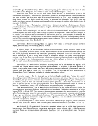 Apocalipse 131
misericórdia, que durante tanto tempo deteve a mão da vingança, já não intercede mais. Os servos de Deus
estão todos selados. Que podia, pois, esperar-se senão castigo e destruição para a Terra?
Visto que estes juízos hão de cair num futuro muito próximo, ao manifestar-se o dia da ira,
continuemos investigando a sua natureza e que resultará quando sair do templo a solene e terrível ordem aos
sete anjos, dizendo: “Ide, e derramai sobre a Terra as sete taças da ira de Deus.” Aqui somos convidados a
olhar para o “arsenal” do Senhor, donde são tiradas “as armas da Sua indignação” (Jer. 50:25). Aqui são
tirados para fora os tesouros da saraiva, que têm estado retidos ao tempo da angústia, até o dia da peleja e da
guerra (Jó 38:22, 23).
A primeira praga. – “Saiu, pois, o primeiro anjo e derramou a sua taça pela terra, e, aos homens
portadores da marca da besta e adoradores da sua imagem, sobrevieram úlceras malignas e perniciosas.” (Ver
também Zac. 14:12).
Não há motivo aparente para isto não ser considerado estritamente literal. Estas pragas são quase
idênticas àquelas que Deus infligiu sobre os egípcios quando estava prestes a libertar Seu povo do jugo da
escravidão, e que ninguém põe em dúvida terem sido literais. Deus está agora prestes a recompensar Seu
povo com a libertação e a redenção finais, e Seus juízos manifestar-se-ão de um modo não menos literal e
terrível. Não somos informados sobre a natureza das chagas ou úlceras. Talvez sejam semelhantes à praga de
tumores que caiu sobre o Egito (Êxodo 9:8-11).
Versículo 3 – Derramou o segundo a sua taça no mar, e este se tornou em sangue como de
morto, e morreu todo ser vivente que havia no mar.
A segunda praga. – É difícil conceber substância mais infecciosa e mortal do que o sangue de um
morto; e é certamente terrível o quadro evocado pelo pensamento de que as grandes massas d'água que são
sem dúvida designadas pelo termo mar, hão de ser mudadas em semelhante estado com esta praga. Temos
aqui o notável fato de que o termo “alma vivente” é aplicado a animais irracionais, como os peixes e
criaturas vivas do mar. Este é, segundo cremos, o único exemplo de semelhante aplicação na Versão Inglesa,
porém, no original ocorre freqüentemente, mostrando que o termo aplicado ao homem no princípio (Gên.
2:7) não supõe uma essência imaterial e imortal, chamada alma.
Versículos 4-7 – Derramou o terceiro a sua taça nos rios e nas fontes das águas, e se
tornaram em sangue. Então, ouvi o anjo das águas dizendo: Tu és justo, tu que és e que eras, o
Santo, pois julgaste estas coisas; porquanto derramaram sangue de santos e de profetas, também
sangue lhes tens dado a beber; são dignos disso. Ouvi do altar que se dizia: Certamente, ó
Senhor Deus, Todo-Poderoso, verdadeiros e justos são os teus juízos.
A terceira praga. – Tal é a descrição da terrível retribuição exigida pelo “sangue dos santos”
derramado por mãos violentas, que será dada àqueles que cometeram tais ações. E posto que os horrores
daquela hora, em que os rios e fontes das águas se tornarão como sangue não possam agora ser imaginados,
no entanto a justiça de Deus será vindicada e os Seus juízos aprovados. Até os anjos exclamarem: “Tu és
justo, tu que és e que eras, o Santo, pois julgaste estas coisas; porquanto derramaram sangue de santos e de
profetas ... Certamente, ó Senhor Deus, Todo-Poderoso, verdadeiros e justos são os teus juízos.”
Pode perguntar-se como é que se pode dizer que a última geração dos ímpios derramou o sangue dos
santos e profetas, se os santos da última geração não devem ser mortos. Encontramos a explicação ao lermos
Mateus 23:34, 35; 1 João 3:15. Estas passagens demonstram que a culpa provém tanto dos motivos como das
ações. Nenhuma geração jamais fez mais decidido propósito de entregar os santos à matança indiscriminada,
do que o que será feito num futuro não muito longínquo. (Ver os comentários sobre Apoc. 12:17; 13:15). Na
sua intenção e propósito derramam o sangue dos santos e profetas, e são tão culpados como se tivessem
executado suas perversas intenções.
Dir-se-ia que ninguém da família humana poderia mais sobreviver após praga tão terrível como esta.
Portanto, deve ser de curta duração, como foi com a praga semelhante que caiu no Egito (Êxo. 7:17-21, 25).
Versículos 8, 9 – O quarto anjo derramou a sua taça sobre o sol, e foi-lhe dado queimar os
homens com fogo. Com efeito, os homens se queimaram com o intenso calor, e blasfemaram o
nome de Deus, que tem autoridade sobre estes flagelos, e nem se arrependeram para lhe darem
glória.
 
