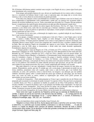Apocalipse 133
20). O Eufrates dificilmente poderá constituir uma exceção a este flagelo da seca; e pouca água ficaria para
secar literalmente sob a sexta praga.
Estas pragas, pela própria natureza do caso, devem ser manifestações de ira e juízos sobre os homens;
mas se o secamento do Eufrates literal é tudo o que se apresenta aqui, esta praga não se reveste dessa
natureza, e não se torna afinal um acontecimento de grande gravidade.
Com todas estas objeções contra a possibilidade de considerar aqui o Eufrates como um rio literal, este
deve compreender-se figuradamente como simbolizando o poder que, ao começar este secamento tenha o
domínio do território banhado por esse rio. Todos concordam que esta poder foi a Turquia. Daí que podemos
buscar o cumprimento das especificações desta profecia em algo que afete diretamente a nação turca.
O rio é empregado como símbolo em outros lugares das Escrituras. (Ver Isa. 8:7; Apoc. 9:14). Com
referência a este último texto, todos hão de concordar que o Eufrates simboliza o poder turco. Como é a
primeira e última vez que esta palavra se apresenta no Apocalipse, é muito próprio considerar que conserva o
mesmo significado em todo o livro.
O secamento do rio seria, pois, a diminuição do império turco, a gradual redução de suas fronteiras.
Isto é o que ocorreu literalmente.
Em seu apogeu, o império otomano se estendia para o leste até o Tigre e o mar Cáspio; para o sul até
Aden, e incluía a Arábia, Palestina, Egito, Argélia; ao norte abrangia o reino da Hungria, os países
balcânicos, Criméia. A Turquia guerreou repetidas vezes contra os mais poderosos exércitos da Europa, com
Alemanha, Rússia e outras nações. Levou suas conquistas até o interior da Ásia, e recebeu o pedido de ajuda
da Índia. Mas este poderoso flagelo da cristandade não superou os seus limites. Nos acontecimentos que
produziram a crise de 1840, quase se desmoronou, e desde então tem estado decaindo rapidamente.
Consideremos algumas de suas perdas.
A Turquia perdeu o reino da Hungria em 1718; a Criméia em 1774; a Grécia em 1832; a România,
Montenegro e Bulgária em 1878; Tripolitana em 1912; Egito em 1914; Mesopotâmia foi-lhe tirado pela Grã-
Bretanha em 1917. Perdeu a Palestina em 1917; a Síria em 1918; o Hechaz cerca do mesmo tempo. Ao
terminar a Primeira Guerra Mundial, os Dardanelos e Constantinopla foram internacionalizados, e a capital
turca foi trasladada a Angora. A Turquia recuperou dos gregos a Anatólia ocidental, inclusive Esmirna;
recuperou a porção ocidental da Armênia e as fontes do Eufrates, como também sua antiga capital
Constantinopla, na Europa, e uma porção da Trácia; mas ainda assim resta pouco território a este império que
uma vez foi poderoso. Seu domínio foi sendo reduzido província após província, até que lhe resta apenas
uma sombra de suas antigas possessões. Por certo, a nação simbolizada pelo Eufrates está secando.
Mas pode objetar-se a isto que, defendendo o sentido literal das pragas, fazemos de uma delas um
símbolo. Respondemos, porém, que não. É verdade que, sob a sexta praga, é apresentado um poder em sua
forma simbólica, justamente como sob a quinta, onde vemos a sede da besta, que é um símbolo bem
conhecido, ou como, sob a primeira, vemos o sinal da besta, sua imagem e sua adoração, que são também
símbolos. Insistimos apenas sobre o sentido literal dos juízos que resultam de cada praga, que são literais
neste caso como em todos os outros, embora as organizações que sofrem esses juízos possam ser
apresentadas em sua forma simbólica.
A batalha do Armagedom. – Pode ainda perguntar-se: Como é que o caminho dos reis do Oriente será
preparado pelo secamento ou destruição do poder otomano? A resposta é óbvia: Para que há de ser preparado
o caminho destes reis? Para se ajuntarem na batalha do grande dia do Deus Todo-poderoso. Onde será
travada a batalha? A resposta do profeta é que os que pelejam esta batalha serão congregados “no lugar que
em hebraico se chama Armagedom”. Este nome provém do antigo vale de Megido, onde nos tempos do
Antigo Testamento travaram-se tantas batalhas decisivas, segundo atesta a história.
Acerca do nome Armagedom, diz Lyman Abbott, em um dicionário de conhecimentos religiosos:
“Este nome tem lugar na planície da Palestina central que se estende do Mediterrâneo ao
Jordão, e separa as serras do Carmelo e de Samaria das da Galiléia. . . . É a antiga planície de
Megido, o Armagedom do Apocalipse 16:16.” – Lyman Abbott and T. J. Conant, A Dictionary of
Religious Knowledge, págs. 326, 327, art. “Esdraelon”.
Acerca da importância deste campo de batalha, Jorge Cormack, diz:
“Megido é a chave militar da Síria. Numa época dominava o caminho rumo ao norte, Fenícia
e Cele-Síria, e o caminho que cruzava Galiléia a Damasco e o vale do Eufrates. . . . O vale de
Kishon e a região do Megido eram campos de batalha inevitáveis. Através de toda a história
conservaram esse caráter; ali se decidiram muitas das grandes contendas do sudoeste da Ásia.” –
Jorge Cormack, Egypt and Asia, pág. 83.
 