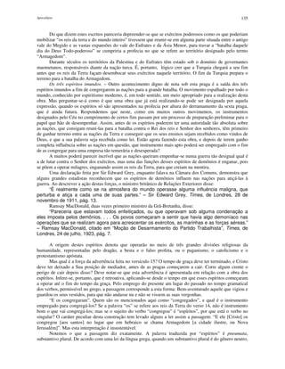 Apocalipse 135
Do que dizem estes escritos pareceria depreender-se que se exércitos poderosos como os que poderiam
mobilizar “os reis da terra e do mundo inteiro” tivessem que reunir-se em alguma parte situada entre o antigo
vale do Megido e as vastas expansões do vale do Eufrates e da Ásia Menor, para travar a “batalha daquele
dia do Deus Todo-poderoso” se cumpriria a profecia no que se refere ao território designado pelo termo
“Armagedom”.
Durante séculos os territórios da Palestina e do Eufrates têm estado sob o domínio de governantes
maometanos, responsáveis diante da nação turca. É, portanto, lógico crer que a Turquia chegará a seu fim
antes que os reis da Terra façam desembocar seus exércitos naquele território. O fim da Turquia prepara o
terreno para a batalha do Armagedom.
Os três espíritos imundos. – Outro acontecimento digno de nota sob esta praga é a saída dos três
espíritos imundos a fim de congregarem as nações para a grande batalha. O movimento espalhado por todo o
mundo, conhecido por espiritismo moderno, é, em todo sentido, um meio apropriado para a realização desta
obra. Mas perguntar-se-á como é que uma obra que já está realizando-se pode ser designada por aquela
expressão, quando os espíritos só são apresentados na profecia por altura do derramamento da sexta praga,
que é ainda futura. Respondemos que neste, como em muitos outros movimentos, os instrumentos
designados pelo Céu no cumprimento de certos fins passam por um processo de preparação preliminar para o
papel que hão de desempenhar. Assim, antes de os espíritos poderem ter uma autoridade tão absoluta sobre
as nações, que consigam reuni-las para a batalha contra o Rei dos reis e Senhor dos senhores, têm primeiro
de ganhar terreno entre as nações da Terra e conseguir que os seus ensinos sejam recebidos como vindos de
Deus, e que a sua palavra seja recebida como lei. Estão agora fazendo esta obra, e depois de terem ganho
completa influência sobre as nações em questão, que instrumento mais apto poderá ser empregado com o fim
de as congregar para uma empresa tão temerária e desesperada?
A muitos poderá parecer incrível que as nações queiram empenhar-se numa guerra tão desigual qual é
a de lutar contra o Senhor dos exércitos, mas uma das funções desses espíritos de demônios é enganar, pois
se põem a operar milagres, enganando assim os reis da Terra, para que creiam na mentira.
Uma declaração feita por Sir Edward Grey, enquanto falava na Câmara dos Comuns, demonstra que
alguns grandes estadistas reconhecem que os espíritos de demônios influem nas nações para atiçá-las à
guerra. Ao descrever a ação destas forças, o ministro britânico de Relações Exteriores disse:
“É realmente como se na atmosfera do mundo operasse alguma influência maligna, que
perturba e atiça a cada uma de suas partes.” – Sir Edward Grey, Times, de Londres, 28 de
novembro de 1911, pág. 13.
Ramsay MacDonald, duas vezes primeiro ministro da Grã-Bretanha, disse:
“Pareceria que estavam todos enfeitiçados, ou que operavam sob alguma condenação a
eles imposta pelos demônios. . . . Os povos começaram a sentir que havia algo demoníaco nas
operações que se realizam agora para acrescentar os exércitos, as marinhas e as forças aéreas.”
– Ramsay MacDonald, citado em “Moção de Desarmamento do Partido Trabalhista”, Times, de
Londres, 24 de julho, 1923, pág. 7.
A origem destes espíritos denota que operarão no meio de três grandes divisões religiosas da
humanidade, representadas pelo dragão, a besta e o falso profeta, ou o paganismo, o catolicismo e o
protestantismo apóstata.
Mas qual é a força da advertência feita no versículo 15? O tempo de graça deve ter terminado, e Cristo
deve ter deixado a Sua posição de mediador, antes de as pragas começarem a cair. Corre algum crente o
perigo de cair depois disso? Deve notar-se que esta advertência é apresentada em relação com a obra dos
espíritos. Infere-se, portanto, que é retroativa, aplicando-se desde o tempo em que esses espíritos começaram
a operar até o fim do tempo da graça. Pelo emprego do presente am lugar do passado no tempo gramatical
dos verbos, permissível no grego, a passagem corresponde a esta forma: Bem-aventurado aquele que vigiou e
guardou os seus vestidos, para que não andasse nu e não se vissem as suas vergonhas.
“E os congregaram”. Quem são os mencionados aqui como “congregados”, e qual é o instrumento
empregado para congregá-los? Se a palavra “os” se refere aos reis da Terra do verso 14, não é instrumento
bom o que vai congregá-los; mas se o sujeito do verbo “congregou” é “espíritos”, por que está o verbo no
singular? O caráter peculiar desta construção tem levado alguns a ler assim a passagem: “E ele [Cristo] os
congregou [aos santos] no lugar que em hebraico se chama Armagedom [a cidade ilustre, ou Nova
Jerusalém]”. Mas esta interpretação é insustentável.
Notemos o que a passagem diz exatamente. A palavra traduzida por “espíritos” é pneumata,
substantivo plural. De acordo com uma lei da língua grega, quando um substantivo plural é do gênero neutro,
 