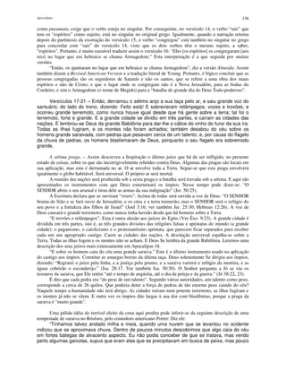 Apocalipse 136
como pneumata, exige que o verbo esteja no singular. Por conseguinte, no versículo 14, o verbo “sair” que
tem os “espíritos” como sujeito, está no singular no original grego. Igualmente, quando a narração retoma
depois do parêntesis da exortação do versículo 15, o verbo “congregou” está também no singular no grego
para concordar com “sair” do versículo 14, visto que os dois verbos têm o mesmo sujeito, a saber,
“espíritos”. Portanto, é muito razoável traduzir assim o versículo 16: “Eles [os espíritos] os congregaram [aos
reis] no lugar que em hebraico se chama Armagedom.” Esta interpretação é a que seguida por muitas
versões.
“Então, os ajuntaram no lugar que em hebraico se chama Armagedom”, diz a versão Almeida. Assim
também dizem a Revised American Version e a tradução literal de Young. Portanto, é lógico concluir que as
pessoas congregadas são os seguidores de Satanás e não os santos, que se refere a uma obra dos maus
espíritos e não de Cristo; e que o lugar onde se congregam não é a Nova Jerusalém, para as bodas do
Cordeiro, e sim o Armagedom (o nome de Megido) para a “batalha do grande dia do Deus Todo-poderoso”.
Versículos 17-21 – Então, derramou o sétimo anjo a sua taça pelo ar, e saiu grande voz do
santuário, do lado do trono, dizendo: Feito está! E sobrevieram relâmpagos, vozes e trovões, e
ocorreu grande terremoto, como nunca houve igual desde que há gente sobre a terra; tal foi o
terremoto, forte e grande. E a grande cidade se dividiu em três partes, e caíram as cidades das
nações. E lembrou-se Deus da grande Babilônia para dar-lhe o cálice do vinho do furor da sua ira.
Todas as ilhas fugiram, e os montes não foram achados; também desabou do céu sobre os
homens grande saraivada, com pedras que pesavam cerca de um talento; e, por causa do flagelo
da chuva de pedras, os homens blasfemaram de Deus, porquanto o seu flagelo era sobremodo
grande.
A sétima praga. – Assim descreveu a Inspiração o último juízo que há de ser infligido, no presente
estado de coisas, sobre os que são incorrigivelmente rebeldes contra Deus. Algumas das pragas são locais em
sua aplicação, mas esta é derramada no ar. O ar envolve toda a Terra. Segue-se que esta praga envolverá
igualmente o globo habitável. Será universal. O próprio ar será mortal.
A reunião das nações será produzida sob a sexta praga e a batalha será travada sob a sétima. E aqui são
apresentados os instrumentos com que Deus exterminará os ímpios. Nesse tempo pode dizer-se: “O
SENHOR abriu o seu arsenal e tirou dele as armas da sua indignação” (Jer. 50:25).
A Escritura declara que se ouviram “vozes”. Acima de todas será ouvida a voz de Deus. “O SENHOR
brama de Sião e se fará ouvir de Jerusalém, e os céus e a terra tremerão; mas o SENHOR será o refúgio do
seu povo e a fortaleza dos filhos de Israel” (Joel 3:16; ver também Jer. 25:30; Hebreus 12:26). A voz de
Deus causará o grande terremoto, como nunca tinha havido desde que há homens sobre a Terra.
“E trovões e relâmpagos”. Esta é outra alusão aos juízos do Egito (Ver Êxo. 9:23). A grande cidade é
dividida em três partes, isto é, as três grandes divisões das religiões falsas e apóstatas do mundo (a grande
cidade): o paganismo, o catolicismo e o protestantismo apóstata, que parecem ficar separados para receber
cada um seu apropriado castigo. Caem as cidades das nações. A desolação universal espalha-se sobre a
Terra. Todas as ilhas fogem e os montes não se acham. E Deus Se lembra da grande Babilônia. Leremos uma
descrição dos seus juízos mais extensamente em Apocalipse 18.
“E sobre os homens caiu do céu uma grande saraiva.” Este é o último instrumento usado na aplicação
do castigo aos ímpios. Constitui as amargas borras da última taça. Deus solenemente Se dirigiu aos ímpios,
dizendo: “Regrarei o juízo pela linha, e a justiça pelo prumo, e a saraiva varrerá o refúgio da mentira, e as
águas cobrirão o esconderijo.” (Isa. 28:17. Ver também Isa. 30:30). O Senhor pergunta a Jó se viu os
tesouros da saraiva, que Ele retém “até o tempo de angústia, até o dia da peleja e da guerra.” (Jó 38:22, 23).
É dito que cada pedra era “do peso de um talento”. Segundo várias autoridades, um talento como peso,
corresponde a cerca de 26 quilos. Que poderia deter a força de pedras de tão enorme peso caindo do céu?
Naquele tempo a humanidade não terá abrigo. As cidades ruíram num potente terremoto, as ilhas fugiram e
os montes já não se vêem. E outra vez os ímpios dão largas à sua dor com blasfêmias, porque a praga da
saraiva é "muito grande".
Uma pálida idéia do terrível efeito da cena aqui predita pode inferir-se da seguinte descrição de uma
tempestade de saraiva no Bósforo, pelo comodoro americano Porter: Diz ele:
“Tínhamos talvez andado milha e meia, quando uma nuvem que se levantou no ocidente
indicou que se aproximava chuva. Dentro de poucos minutos descobrimos que algo caía do céu
em fortes bátegas de alvacento aspecto. Eu não podia conceber de que se tratava, mas vendo
perto algumas gaivotas, supus que eram elas que se precipitavam em busca de peixe, mas pouco
 