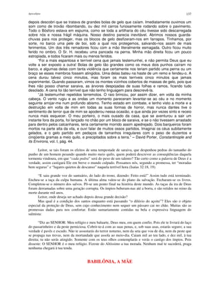 Apocalipse 137
depois descobri que se tratava de grandes bolas de gelo que caíam. Imediatamente ouvimos um
som como de trovão ribombando, ou dez mil carros furiosamente rodando sobre o pavimento.
Todo o Bósforo estava em espuma, como se toda a artilharia do céu tivesse sido descarregada
sobre nós e nossa frágil máquina. Nosso destino parecia inevitável. Abrimos nossos guarda-
chuvas para nos proteger, mas os blocos de gelo desfizeram-nos em farrapos. Tínhamos, por
sorte, no barco uma pele de boi, sob a qual nos protegemos, salvando-nos assim de mais
ferimentos. Um dos três remadores ficou com a mão literalmente esmagada. Outro ficou muito
ferido no ombro. O Sr. H. recebeu uma pancada na perna. Minha mão direita ficou um pouco
estropiada, e todos ficaram mais ou menos feridos.
“Foi a mais espantosa e terrível cena que jamais testemunhei, e não permita Deus que eu
volte a ser exposto a outra! Bolas de gelo tão grandes como os meus dois punhos caíram no
barco, e algumas delas com tanta violência que certamente nos teriam partido uma perna ou um
braço se esses membros fossem atingidos. Uma delas bateu na haste de um remo e fendeu-o. A
cena durou talvez cinco minutos, mas foram os mais terríveis cinco minutos que jamais
experimentei. Quando passaram, vimos os montes vizinhos cobertos de massas de gelo, pois que
lhes não posso chamar saraiva, as árvores despojadas de suas folhas e ramos, ficando tudo
desolado. A cena foi tão terrível que não tenho linguagem para descrevê-la.
“Já testemunhei repetidos terremotos. O raio brincou, por assim dizer, em volta da minha
cabeça. O vento rugiu e as ondas um momento pareceram levantar-se ao céu e no momento
seguinte arrojar-me num profundo abismo. Tenho estado em combate, e tenho visto a morte e a
destruição em volta de mim em todas as suas formas de horror, mas nunca dantes tive o
sentimento de terror que de mim se apoderou nessa ocasião, e que ainda por vezes sinto e receio
nunca mais esquecer. O meu porteiro, o mais ousado da casa, que se aventurou a sair um
instante fora da porta, foi lançado no chão por um bloco de saraiva, e se o não tivessem arrastado
para dentro pelos calcanhares, teria certamente morrido assim apedrejado. Dois barqueiros foram
mortos na parte alta da vila, e ouvi falar de muitos ossos partidos. Imaginai os céus subitamente
gelados, e o gelo partido em pedaços de tamanhos irregulares com o peso de duzentos e
cinqüenta gramas a meio quilo, e precipitados sobre a terra.” – David Porter, Constantinople and
its Environs, vol. I, pág. 44.
Leitor, se tais foram os efeitos de uma tempestade de saraiva, que despenhou pedras do tamanho do
punho de um homem pesando quando muito meio quilo, quem poderá descrever as conseqüências daquela
tormenta vindoura, em que “cada pedra” será do peso de um talento? Tão certo como a palavra de Deus é a
verdade, assim castigará Ele em breve o mundo culpado. Possamos nós, segundo a promessa, ter “moradas
bem seguras” e “lugares quietos de descanso” naquela terrível hora (Isaías 32:18, 19).
“E saiu grande voz do santuário, do lado do trono, dizendo: Feito está!” Assim tudo está terminado.
Encheu-se a taça da culpa humana. A última alma valeu-se do plano da salvação. Fecharam-se os livros.
Completou-se o número dos salvos. Pô-se um ponto final na história deste mundo. As taças da ira de Deus
foram derramadas sobre uma geração corrupta. Os ímpios beberam-nas até a borra, e são retidos no reino da
morte durante mil anos.
Leitor, onde deseja ser achado depois dessa grande decisão?
Mas qual é a condição dos santos enquanto está passando “o dilúvio do açoite”? Eles são o objeto
especial da proteção de Deus, sem cujo conhecimento nem sequer um pássaro cai no chão. Muitas são as
promessas dadas para nos confortar. Estão sumariamente contidas na bela e expressiva linguagem do
salmista:
“Diz ao SENHOR: Meu refúgio e meu baluarte, Deus meu, em quem confio. Pois ele te livrará do laço
do passarinheiro e da peste perniciosa. Cobrir-te-á com as suas penas, e, sob suas asas, estarás seguro; a sua
verdade é pavês e escudo. Não te assustarás do terror noturno, nem da seta que voa de dia, nem da peste que
se propaga nas trevas, nem da mortandade que assola ao meio-dia. Caiam mil ao teu lado, e dez mil, à tua
direita; tu não serás atingido. Somente com os teus olhos contemplarás e verás o castigo dos ímpios. Pois
disseste: O SENHOR é o meu refúgio. Fizeste do Altíssimo a tua morada. Nenhum mal te sucederá, praga
nenhuma chegará à tua tenda.
BABILÔNIA, A MÃE
 