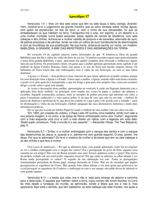 Apocalipse 138
Apocalipse 17
Versículos 1-5 – Veio um dos sete anjos que têm as sete taças e falou comigo, dizendo:
Vem, mostrar-te-ei o julgamento da grande meretriz que se acha sentada sobre muitas águas,
com quem se prostituíram os reis da terra; e, com o vinho de sua devassidão, foi que se
embebedaram os que habitam na terra. Transportou-me o anjo, em espírito, a um deserto e vi
uma mulher montada numa besta escarlate, besta repleta de nomes de blasfêmia, com sete
cabeças e dez chifres. Achava-se a mulher vestida de púrpura e de escarlata, adornada de ouro,
de pedras preciosas e de pérolas, tendo na mão um cálice de ouro transbordante de abominações
e com as imundícias da sua prostituição. Na sua fronte, achava-se escrito um nome, um mistério:
BABILÔNIA, A GRANDE, A MÃE DAS MERETRIZES E DAS ABOMINAÇÕES DA TERRA.
No versículo 19 do capítulo anterior somos informados de que “E lembrou-se Deus da grande
Babilônia para dar-lhe o cálice do vinho do furor da sua ira.” O profeta considera agora mais particularmente
o tema desta grande Babilônia, e para apresentar um quadro completo dela retrocede e lembra-nos alguns
fatos da sua história. Os protestantes crêem, em geral, que a mulher apóstata apresentada neste capítulo é um
símbolo da Igreja Católica Romana. Entre esta igreja e os reis da Terra tem havido relações ilícitas. Os
habitantes da Terra foram têm sido embriagados com o vinho da sua fornicação, ou com as suas falsas
doutrinas.
A Igreja e o Estado. – Esta profecia é mais concreta do que outras aplicáveis ao poder romano, porque
faz uma distinção entre a Igreja e o Estado. Temos aqui a mulher, a Igreja, sentada sobre uma besta escarlata,
o poder civil, pelo qual ela é transportada, e que ela dirige e guia para seus próprios fins, como um cavaleiro
dirige o cavalo sobre o qual está sentado.
As vestes e decorações desta mulher, apresentadas no versículo 4, estão em flagrante harmonia com a
aplicação feita deste símbolo. As principais cores usadas nas vestes de papas e cardeais são púrpura e
escarlata. Segundo testemunhas oculares, entre as miríades de pedras preciosas que adornam seu culto, a
prata é raramente conhecida e o ouro parece pobre. E da taça de ouro que está na sua mão – símbolo de
pureza de doutrina e profissão de fé, que devia ter contido só o que é puro e de acordo com a verdade – saem
só abominações e vinho da sua fornicação, símbolo adequado das suas abomináveis doutrinas e ainda mais
abomináveis práticas.
Diz-se que por ocasião do Jubileu Papal foi usado o símbolo de uma mulher com um cálice na mão.
“Em 1825, por ocasião do Jubileu, o Papa Leão XII cunhou uma medalha, tendo num lado a
sua própria imagem, e no outro, a da Igreja de Roma simbolizada como uma ‘mulher’, segurando
com a mão esquerda uma cruz e com a mão direita um cálice, com a legenda em volta dela:
Sedet super universum, ‘Todo o mundo é o seu assento’.” – Alexander Hislop, The Two Babylons,
pág. 6.
Versículos 6,7 – Então, vi a mulher embriagada com o sangue dos santos e com o sangue
das testemunhas de Jesus; e, quando a vi, admirei-me com grande espanto. O anjo, porém, me
disse: Por que te admiraste? Dir-te-ei o mistério da mulher e da besta que tem as sete cabeças e
os dez chifres e que leva a mulher.
Uma causa de admiração. – Por que se admiraria João, com grande admiração, como diz no original,
ao ver a mulher embriagada com o sangue dos santos? Era a perseguição do povo de Deus alguma coisa
estranha no seu tempo? Não vira ele Roma estender seus mais ferozes anátemas contra a igreja? Não estava
ele próprio exilado sob seu cruel poder, enquanto escrevia? Por que então se admirou ao olhar adiante e ver
Roma ainda perseguindo os santos? O segredo da sua admiração era este: Todas as perseguições
testemunhadas procediam de Roma pagã, inimiga declarada de Cristo. Não era de estranhar que pagãos
perseguissem os seguidores de Cristo. Mas quando João olhou adiante e viu uma igreja que professava ser
cristã perseguir os seguidores do Cordeiro, e embriagar-se com o seu sangue, não pôde deixar de admirar-se
com grande espanto.
Versículos 8-11 – a besta que viste, era e não é, está para emergir do abismo e caminha
para a destruição. E aqueles que habitam sobre a terra, cujos nomes não foram escritos no Livro
da Vida desde a fundação do mundo, se admirarão, vendo a besta que era e não é, mas
aparecerá. Aqui está o sentido, que tem sabedoria: as sete cabeças são sete montes, nos quais a
 