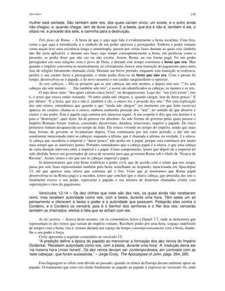 Apocalipse 139
mulher está sentada. São também sete reis, dos quais caíram cinco, um existe, e o outro ainda
não chegou; e, quando chegar, tem de durar pouco. E a besta, que era e não é, também é ele, o
oitavo rei, e procede dos sete, e caminha para a destruição.
Três fases de Roma. – A besta de que o anjo aqui fala é evidentemente a besta escarlata. Uma fera,
como a que aqui é introduzida, é o símbolo de um poder opressor e perseguidor. Embora o poder romano
como nação teve uma existência longa e ininterrupta, passou por certas fases durante as quais este símbolo
não lhe seria aplicável, e durante tais fases cujo tempo conseqüentemente a besta, em profecias como a
presente, se podia dizer que não era ou não existia. Assim, Roma, na sua forma pagã, foi um poder
perseguidor em suas relações com o povo de Deus, e durante este tempo constituiu a besta que era. Mas
quando o império converteu-se nominalmente ao cristianismo, houve uma transição do paganismo para outra
fase de religião falsamente chamada cristã. Durante um breve período, enquanto esta transição se realizava,
perdeu o seu caráter feroz e perseguidor, e então podia dizer-se da besta que não era. Com o passar do
tempo, desenvolveu-se o papado, e de novo assumiu o seu caráter sanguinolento e opressor.
As sete cabeças. – Diz-se primeiro que as sete cabeças são sete montes, e depois sete reis. “"As sete
cabeças são sete montes. . . . São também sete reis”, e assim são identificados as cabeças, os montes e os reis.
O anjo disse mais: “dos quais caíram cinco [reis]”, ou desapareceram. Logo diz: “um [rei] existe”, isto
é, o sexto que estava então reinando. “O outro ainda não chegou; e, quando chegar, tem de durar pouco.” E
por último: “E a besta, que era e não é, também é ele, o oitavo rei, e procede dos sete.” Por esta explicação
dos sete reinos, entendemos que quando o que “ainda não chegou” (no momento em que João escrevia)
aparece no cenário, chama-se o oitavo, embora realmente procede dos “sete”, no sentido de que absorve e
exerce o seu poder. Este é aquele cuja carreira nos interessa seguir. A seu respeito é dito que seu destino é ir
para a “destruição”, quer dizer, há de perecer em absoluto. As sete formas de governo pelas quais passou o
Império Romano foram: realeza, consulado, decenvirato, ditadura, triunvirato, império e papado. Os cinco
primeiros tinham desaparecido no tempo de João. Ele estava vivendo no tempo do império, sendo que mais
duas formas de governo se levantariam depois. Uma continuaria por um curto período, e daí não ser
usualmente mencionada entre as cabeças, enquanto a última, que é chamada a sétima, na verdade, é a oitava.
A cabeça que sucederia a imperial e “durar pouco” não podia ser a papal, porque esta continuou por muito
mais tempo que as anteriores juntas. Portanto, entendemos que a cabeça papal é a oitava, e que uma cabeça
de curta duração interveio entre a imperial e a papal. Como cumprimento, lemos que depois de a imperial ter
sido abolida, houve um governador de cerca de sessenta anos que governou Roma sob o título de “Exarca de
Ravena”. Assim, temos o elo que une as cabeças imperial e papal.
Já demonstramos que esta besta simboliza o poder civil, que de acordo com o relato que nos ocupa,
passa por sete fases representadas também pela besta semelhante ao leopardo, mencionada em Apocalipse
13, até que aparece uma oitava que continua até o fim. Visto que já mostramos que Roma papal
desenvolveu-se da Roma pagã e a sucedeu, temos que concluir que a oitava cabeça, que procedia das sete e
finalmente exerce o seu poder, representa o papado e sua mistura de doutrinas chamadas cristãs com
superstições e ritos do paganismo.
Versículos 12-14 – Os dez chifres que viste são dez reis, os quais ainda não receberam
reino, mas recebem autoridade como reis, com a besta, durante uma hora. Têm estes um só
pensamento e oferecem à besta o poder e a autoridade que possuem. Pelejarão eles contra o
Cordeiro, e o Cordeiro os vencerá, pois é o Senhor dos senhores e o Rei dos reis; vencerão
também os chamados, eleitos e fiéis que se acham com ele.
As dez pontas. – Acerca deste assunto, ver os comentários feitos a Daniel 7:7, onde se demonstra que
representam os dez reinos que saíram do império romano. Recebem poder por uma hora, (espaço indefinido
de tempo) com a besta, isto é, reinam durante um espaço de tempo contemporaneamente com a besta, dando-
lhe o seu poder e força.
Croly apresenta o seguinte comentário ao versículo 12:
“A predição define a época do papado ao mencionar a formação dos dez reinos do Império
Ocidental. ‘Recebem autoridade como reis, com a besta, durante uma hora’. A tradução devia ser
‘na mesma hora (mían horan)’. Os dez reinos deviam ser contemporâneos, em contraste com as
‘sete cabeças’, que foram sucessivas.” – Jorge Croly, The Apocalypse of John, págs. 264, 265.
Esta linguagem se refere sem dúvida ao passado, quando os reinos da Europa davam unânime apoio ao
papado. O tratamento que estes reis darão finalmente ao papado ao papado é expresso no versículo 16, onde
 
