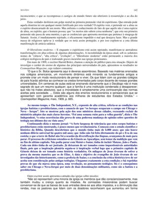 Apocalipse 142
inconscientes; e que as recompensas e castigos do mundo futuro são ulteriores à ressurreição e ao dia do
juízo.
Estas verdades desferem um golpe mortal na primeira pretensão vital do espiritismo. Que entrada pode
aquela doutrina ter em qualquer mente fortificada por esta verdade? O espírito vem, e pretende ser a alma ou
o espírito desencarnado de um morto. Mas enfrenta o conhecimento do fato de que aquilo não é uma espécie
de alma, ou espírito, que o homem possua; que “os mortos não sabem coisa nenhuma”; que esta sua primeira
pretensão não passa de uma mentira, e que as credenciais que apresenta mostram que pertence à sinagoga de
Satanás. Assim, é imediatamente rejeitado, e eficazmente impedido o mal que desejava fazer. Mas a grande
massa de religiosos opõe-se à verdade que os teria assim protegido, e por isso expõem-se a esta última
manifestação de astúcia satânica.
O liberalismo moderno. – E enquanto o espiritismo está assim operando, manifestam-se aterradoras
transformações em altas esferas de algumas denominações. A incredulidade da época atual, sob os sedutores
nomes de "ciência", "alta crítica", "evolução", e "liberalismo moderno" estão permeando a maioria dos
colégios teológicos do país e realizando graves incursões nas igrejas protestantes.
Em maio de 1909, o escritor Harold Bolce, chamou a atenção do público para esta situação. Depois de
investigar o caráter do ensino de algumas das principais universidades do país, apresentou os resultados no
Cosmopolitan Magazine, cujo redator comentou:
“O que o Sr. Bolce apresenta aqui é deveras assombroso. Baseado nas matérias ensinadas
nos colégios americanos, um movimento dinâmico está minando os fundamentos antigos e
promete criar um modo revolucionário de pensar e viver. Os que lidam com os grandes colégios
do país ficarão atônitos ao conhecer os credos fomentados pelo corpo docente de nossas grandes
universidades. Em centenas de aulas está-se ensinando diariamente que o Decálogo não é mais
sagrado do que um resumo qualquer; que a família é uma instituição condenada a desaparecer;
que não há males absolutos; que a imoralidade é simplesmente uma contravenção das normas
aceitas pela sociedade. ... Estes são alguns dos ensinos revolucionários e sensacionais que se
apresentam com garantia acadêmica aos milhares de estudantes dos Estados Unidos.” –
Cosmopolitan Magazine, maio, 1909, p. 665.
Ao mesmo tempo, o The Independent, N.Y., expoente de alta critica, referia-se as condições nas
igrejas batistas e presbiterianas, com o anuncio de que “os hereges ocuparam o campo em Chicago e
Nova - Iorque”. Isto se mostrou pela ação dos seus ministros dessas cidades, recusando excluir do
ministério adeptos das mais claras heresias. “Foi uma semana ruim para a velha guarda”, dizia o The
Independent, “e estas ocorrências dão prova de uma poderosa mudança de opinião sobre questões de
teologia nos últimos dez ou vinte anos.”
Continuando dizia o mesmo jornal: “A forte largueza de tolerância que estes corpos batistas e
presbiterianos estão mostrando, é pouco menos que revolucionária. Começou com o estudo cientifico e
histórico da Bíblia. Quando descobrimos que o mundo tinha mais de 6.000 anos; que não houve
nenhum dilúvio universal há quatro mil anos; que Adão não foi feito diretamente do pó e Eva de sua
costela; e que a torre de Babel não foi a ocasião da diversificação das línguas, avançamos de mais para
parar. O processo do criticísmo estendeu-se do Gênesis ao Apocalipse, sem temor da maldição que vem
no fim do ultimo capitulo. Não podia parar com Moisés e Isaias; tinha de incluir Mateus, João e Paulo.
Cada um deles tinha de ser joeirado. Já deixaram de ser tomados como inquestionáveis autoridades
finais, pois que a inspiração plenária seguiu-se à inspiração verbal logo que o primeiro capitulo de
Gênesis deixou de ser tomado como história verdadeira. Os milagres de Jesus tiveram de sofrer a
prova da mesma maneira que os de Elias. A data e objetivo do evangelho de João tiveram de ser
investigados tão historicamente, como a profecia de Isaias; e a conclusão da critica histórica teve de ser
aceita sem consideração pelas antigas teologias. Chegamos exatamente a esta condição; e há repetidas
provas de que ela marca uma época, uma revolução, no pensamento teológico. Ito é o conseguimos
saber em Chicago e Nova-Iorque por meio de duas denominações militantes, como são a batista e a
presbiteriana.
Outro escritor assim apresenta a atitudes das igrejas sobre missões:
“Não só representam uma minoria da igreja os membros que dão conscienciosamente, mas
também mudou a crença quanto às missões. As comissões missionárias podem buscar
convencer-se de que as baixas de suas entradas deve-se aos altos impostos, e a diminuição das
rendas, mas os pastores que lidam com os doadores reconhecem que aumentou em forma
 