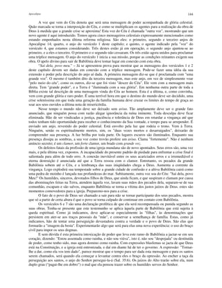 Apocalipse 144
A voz que vem do Céu denota que será uma mensagem de poder acompanhada de glória celestial.
Quão marcada se torna a interposição do Céu, e como se multiplicam os agentes para a realização da obra de
Deus à medida que a grande crise se aproxima! Esta voz do Céu é chamada "outra voz", mostrando que um
novo agente é aqui introduzido. Temos agora cinco mensageiros celestiais expressamente mencionados como
estando empenhados nesta última reforma religiosa. São eles: o primeiro, segundo e terceiro anjos de
Apocalipse 14; quarto, o anjo do versículo 1 deste capítulo; e quinto, o agente indicado pela "voz" do
versículo 4, que estamos considerando. Três destes estão já em operação, o segundo anjo ajuntou-se ao
primeiro, e a eles o terceiro. O primeiro e o segundo não cessaram. Os três estão agora unidos para proclamar
uma tríplice mensagem. O anjo do versículo 1 inicia a sua missão, porque as condições reinantes exigem sua
obra. O apelo divino para sair de Babilônia deve tomar lugar em conexão com esta obra.
“Sai dela, povo meu.” – Já se apresentou prova para mostrar que as mensagens dos versículos 1 e 2
deste capítulo devem ser dadas em conexão com a tríplice mensagem. Pode-se fazer uma idéia da sua
extensão e poder pela descrição do anjo aí dada. A primeira mensagem diz-se que é proclamada com "uma
grande voz". O mesmo é também dito da terceira mensagem, mas este anjo, em vez de simplesmente voar
"pelo meio do céu", como os outros, diz-se que foi visto "descer do Céu". Ele vem com a mensagem mais
direta. Tem "grande poder", e a Terra é "iluminada com a sua glória". Em nenhuma outra parte de toda a
Bíblia existe tal descrição de uma mensagem vinda do Céu ao homem. Esta é a última, e, como convinha,
vem com grande glória e raro poder. É uma terrível hora em que o destino do mundo deve ser decidido, uma
crise soleníssima em que toda uma geração da família humana deve cruzar os limites do tempo de graça ao
soar aos seus ouvidos a última nota de misericórdia.
Nesse tempo o mundo não deve ser deixado sem aviso. Tão amplamente deve ser o grande fato
anunciado, que ninguém possa com razão alegar ignorância da ruína iminente. Toda desculpa deve ficar
eliminada. Hão de ser vindicadas a justiça, paciência e tolerância de Deus em retardar a vingança até que
todos tenham tido oportunidade para receber o conhecimento da Sua vontade, e tempo para se arrepender. É
enviado um anjo, revestido do poder celestial. Está envolto pela luz que rodeia o trono. Vem à Terra.
Ninguém, senão os espiritualmente mortos, sim, os "duas vezes mortos e desarraigados", deixarão de
compreender sua presença. A luz brilha por toda parte. Os lugares escuros são iluminados. Enquanto sua
presença dissipa as sombras, a sua voz como trovão profere um aviso. Clama "fortemente". Não é nenhum
anúncio secreto; é um clamor, um forte clamor, um brado com grande voz.
Os defeitos fatais da profissão de uma igreja mundana são de novo apontados. Seus erros são, uma vez
mais, e pela última vez, expostos. A incapacidade do presente padrão de piedade para enfrentar a crise final é
salientada para além de todo erro. A conexão inevitável entre os seus acariciados erros e a irremediável e
eterna destruição é anunciada até que a Terra ressoa com o clamor. Entretanto, os pecados da grande
Babilônia sobem até o Céu, e a lembrança das suas iniqüidades chega a Deus. Aumenta a corrente da
vingança. Logo explodirá sua tempestade sobre a grande cidade de confusão e a altiva Babilônia cairá como
uma pedra de moinho é lançada nas profundezas do mar. Subitamente, outra voz soa do Céu: "Sai dela, povo
Meu!" Os humildes, sinceros, devotados filhos de Deus, que ainda ficam, e que suspiram e clamam por causa
das abominações feitas na Terra, atendem àquela voz, lavam suas mãos dos pecados dela, separam-se de sua
comunhão, escapam e são salvos, enquanto Babilônia se torna a vítima dos justos juízos de Deus. estes são
momentos comovedores para a igreja. Preparemo-nos para a crise.
O fato de o povo de Deus ser chamado a sair para não se tornar participante dos seus pecados, mostra
que só a partir de certa altura é que o povo se torna culpado de continuar em contato com Babilônia.
Os versículos 6 e 7 são uma declaração profética de que ela será recompensada ou punida segundo as
suas obras. Tenha-se presente que este testemunho se aplica àquela parte de Babilônia que está sujeita à
queda espiritual. Como já indicamos, deve aplicar-se especialmente às "filhas", às denominações que
persistem em ater-se aos traços pessoais da "mãe", e conservar a semelhança de família. Estas, como já
indicamos, hão de tentar uma perseguição devastadora contra a verdade e o povo de Deus. São elas que
formarão a "imagem da besta". Experimentarão algo que será para elas uma nova experiência: o uso do braço
civil para impor os seus dogmas.
E sem dúvida é esta primeira intoxicação de poder que leva este ramo de Babilônia a jactar-se em seu
coração, dizendo: "Estou assentada como rainha, e não sou viúva", isto é, não sou "despojada" ou destituída
de poder, como tenho sido, mas agora domino como rainha. Com expressões blasfemas se jacta de que Deus
está na Constituição, e a igreja está entronizada, e daí em diante há de ter o governo. A expressão: "Tornai-
lhe a dar, como ela vos tem dado", parece mostrar que o tempo para ser dada esta mensagem e para os santos
serem chamados, será quando ela começar a levantar contra eles o braço da opressão. Ao encher a taça da
perseguição aos santos, o anjo do Senhor persegui-la-á (Sal. 35:6). Os juízos do Alto trarão sobre ela, num
duplo grau (“pagai-lhe em dobro”) o mal que ela pensou trazer sobre os humildes servos do Senhor.
 