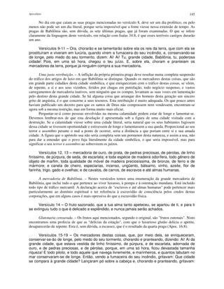 Apocalipse 145
No dia em que caiam as suas pragas mencionadas no versículo 8, deve ser um dia profético, ou pelo
menos não pode ser um dia literal, porque seria impossível que a fome viesse nessa extensão de tempo. As
pragas de Babilônia são, sem dúvida, as sete últimas pragas, que já foram examinadas. O que se infere
claramente da linguagem deste versículo, em relação com Isaías 34:8, é que esses terríveis castigos durarão
um ano.
Versículos 9-11 – Ora, chorarão e se lamentarão sobre ela os reis da terra, que com ela se
prostituíram e viveram em luxúria, quando virem a fumaceira do seu incêndio, e, conservando-se
de longe, pelo medo do seu tormento, dizem: Ai! Ai! Tu, grande cidade, Babilônia, tu, poderosa
cidade! Pois, em uma só hora, chegou o teu juízo. E, sobre ela, choram e pranteiam os
mercadores da terra, porque já ninguém compra a sua mercadoria.
Uma justa retribuição. – A inflição da própria primeira praga deve resultar numa completa suspensão
do tráfico dos artigos de luxo em que Babilônia se distingue. Quando os mercadores destas coisas, que são
em grande parte cidadãos desta cidade simbólica, e que enriqueceram com o tráfico destas coisas, se vêem,
de repente, a si e aos seus vizinhos, feridos por chagas em putrefação, todo negócio suspenso, e vastos
carregamentos de mercadoria inativos, sem ninguém que os compre, levantam as suas vozes em lamentação
pelo destino desta grande cidade. Se há alguma coisa que arranque dos homens desta geração um sincero
grito de angústia, é o que concerne a seus tesouros. Esta retribuição é muito adequada. Os que pouco antes
haviam publicado um decreto para que os santos de Deus não comprassem nem vendessem, encontram-se
agora sob a mesma restrição, mas em forma muito mais eficaz.
Perguntar-se-á como pessoas envolvidas na mesma calamidade podem estar de longe e lamentar-se.
Devemos lembrar-nos de que esta desolação é apresentada sob a figura de uma cidade visitada com a
destruição. Se a calamidade viesse sobre uma cidade literal, seria natural que os seus habitantes fugissem
dessa cidade se tivessem oportunidade e estivessem de longe e lamentassem a sua queda. Proporcional ao seu
terror e assombro perante o mal a ponto de ocorrer, seria a distância a que poriam entre si e sua amada
cidade. A figura que o apóstolo usa não seria completa sem um pormenor desta natureza, e assim a usa, não
para dar a entender que o povo fuja literalmente da cidade simbólica, o que seria impossível, mas para
significar o seu terror e assombro ao sobrevirem os juízos.
Versículos 12, 13 – mercadoria de ouro, de prata, de pedras preciosas, de pérolas, de linho
finíssimo, de púrpura, de seda, de escarlata; e toda espécie de madeira odorífera, todo gênero de
objeto de marfim, toda qualidade de móvel de madeira preciosíssima, de bronze, de ferro e de
mármore; e canela de cheiro, especiarias, incenso, ungüento, bálsamo, vinho, azeite, flor de
farinha, trigo, gado e ovelhas; e de cavalos, de carros, de escravos e até almas humanas.
A mercadoria de Babilônia. – Nestes versículos temos uma enumeração da grande mercadoria de
Babilônia, que inclui tudo o que pertence ao viver luxuoso, à pompa e à ostentação mundana. Está incluído
todo tipo de tráfico mercantil. A declaração acerca de "escravos e até almas humanas" pode pertencer mais
particularmente ao domínio espiritual e ter referência à escravidão de consciência pelos credos destas
corporações, que em alguns casos é mais opressiva do que a escravidão física.
Versículo 14 – O fruto sazonado, que a tua alma tanto apeteceu, se apartou de ti, e para ti
se extinguiu tudo o que é delicado e esplêndido, e nunca jamais serão achados.
Glutonaria censurada. – Os frutos aqui mencionados, segundo o original, são "frutos outonais". Nisto
encontramos uma profecia de que as "delícias da estação", com que o luxurioso glutão delícia o apetite,
desaparecerão de repente. Esta é, sem dúvida, a escassez, que é o resultado da quarta praga (Apoc. 16:8).
Versículos 15-19 – Os mercadores destas coisas, que, por meio dela, se enriqueceram,
conservar-se-ão de longe, pelo medo do seu tormento, chorando e pranteando, dizendo: Ai! Ai da
grande cidade, que estava vestida de linho finíssimo, de púrpura, e de escarlata, adornada de
ouro, e de pedras preciosas, e de pérolas, porque, em uma só hora, ficou devastada tamanha
riqueza! E todo piloto, e todo aquele que navega livremente, e marinheiros, e quantos labutam no
mar conservaram-se de longe. Então, vendo a fumaceira do seu incêndio, gritavam: Que cidade
se compara à grande cidade? Lançaram pó sobre a cabeça e, chorando e pranteando, gritavam:
 