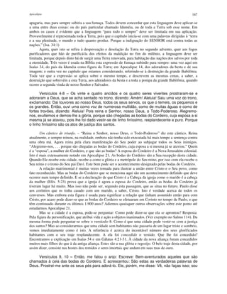 Apocalipse 147
apagaria, mas para sempre subiria a sua fumaça. Todos devem concordar que esta linguagem deve aplicar-se
a uma entre duas coisas: ou do país particular chamado Iduméia, ou de toda a Terra sob esse nome. Em
ambos os casos é evidente que a linguagem “para todo o sempre” deve ser limitada em sua aplicação.
Provavelmente é representada toda a Terra, pois que o capítulo inicia-se com uma palavras dirigidas à “terra
e a sua plenitude, o mundo e tudo quanto produz. Porque a indignação do SENHOR está contra todas as
nações.” (Isa. 34:1)
Agora, quer isto se refira à despovoação e desolação da Terra no segundo advento, quer aos fogos
purificadores que hão de purificá-la dos efeitos da maldição no fim do milênio, a linguagem deve ser
limitada, porque depois disto há de surgir uma Terra renovada, para habitação das nações dos salvos por toda
a eternidade. Três vezes é usada na Bíblia esta expressão de fumaça subindo para sempre: uma vez aqui em
Isaías 34, do país da Iduméia como figura da Terra; em Apocalipse 14, dos adoradores da besta e de sua
imagem; e outra vez no capítulo que estamos considerando, referindo-se à destruição da grande Babilônia.
Toda vez que a expressão se aplica sobre o mesmo tempo, e descrevem as mesmas cenas, a saber, a
destruição que sobrevém a esta Terra, aos adoradores da besta e a toda a pompa da grande Babilônia, quando
ocorre a segunda vinda de nosso Senhor e Salvador.
Versículos 4-8 – Os vinte e quatro anciãos e os quatro seres viventes prostraram-se e
adoraram a Deus, que se acha sentado no trono, dizendo: Amém! Aleluia! Saiu uma voz do trono,
exclamando: Dai louvores ao nosso Deus, todos os seus servos, os que o temeis, os pequenos e
os grandes. Então, ouvi uma como voz de numerosa multidão, como de muitas águas e como de
fortes trovões, dizendo: Aleluia! Pois reina o Senhor, nosso Deus, o Todo-Poderoso. Alegremo-
nos, exultemos e demos-lhe a glória, porque são chegadas as bodas do Cordeiro, cuja esposa a si
mesma já se ataviou, pois lhe foi dado vestir-se de linho finíssimo, resplandecente e puro. Porque
o linho finíssimo são os atos de justiça dos santos.
Um cântico de triunfo. – “Reina o Senhor, nosso Deus, o Todo-Poderoso” diz este cântico. Reina
atualmente, e sempre reinou, na realidade, embora não tenha sido executada há mais tempo a sentença contra
uma obra má. Agora reina pela clara manifestação do Seu poder ao subjugar todos os Seus inimigos.
“Alegremo-nos, . . . porque são chegadas as bodas do Cordeiro, cuja esposa a si mesma já se ataviou.” Quem
é a “esposa”, a mulher do Cordeiro, e que são as bodas? A esposa do Cordeiro é a Nova Jerusalém celestial.
Isto é mais extensamente notado em Apocalipse 21. As bodas do Cordeiro são a Sua recepção desta cidade.
Quando Ele recebe esta cidade, recebe-a como a glória e a metrópole do Seu reino, por isso com ela recebe o
Seu reino e o trono do Seu pai Davi. Este bem pode ser o acontecimento designado pelas bodas do Cordeiro.
A relação matrimonial é muitas vezes tomada para ilustrar a união entre Cristo e o Seu povo, como
fato reconhecido. Mas as bodas do Cordeiro que se menciona aqui são um acontecimento definido que deve
ocorrer num tempo definido. E se a declaração de que Cristo é a Cabeça da igreja como o marido é a cabeça
da mulher (Efés. 5:23) prova que a igreja é agora a esposa do Cordeiro, então as bodas do Cordeiro já
tiveram lugar há muito. Mas isso não pode ser, segundo esta passagem, que as situa no futuro. Paulo disse
aos coríntios que os tinha casado com um marido, a saber, Cristo. Isto é verdade acerca de todos os
conversos. Mas embora esta figura é usada para significar a relação que tinham assumido então para com
Cristo, por acaso pode dizer-se que as bodas do Cordeiro se efetuaram em Corinto no tempo de Paulo, e que
têm continuado durante os últimos 1.900 anos? Adiemos quaisquer outras observações sobre este ponto até
estudarmos Apocalipse 21.
Mas se a cidade é a esposa, pode-se perguntar: Como pode dizer-se que ela se aprontou? Resposta:
Pela figura da personificação, que atribui vida e ação a objetos inanimados. (Ver exemplo no Salmo 114). Da
mesma forma pode perguntar-se sobre o versículo 8: Como é que uma cidade pode vestir-se com a justiça
dos santos? Mas ao considerarmos que uma cidade sem habitantes não passaria de um lugar triste e sombrio,
vemos imediatamente como é isto. A referência é acerca do incontável número dos seus glorificados
habitantes com o seu traje resplandecente. A ela foi concedido o vestido. Que lhe foi concedido?
Encontramos a explicação em Isaías 54 e em Gálatas 4:21-31. À cidade da nova aliança foram concedidos
muitos mais filhos do que à da antiga aliança. Estes são a sua glória e regozijo. O belo traje desta cidade, por
assim dizer, consiste nas hostes dos remidos e seres imortais que andam em suas ruas de ouro.
Versículos 9, 10 – Então, me falou o anjo: Escreve: Bem-aventurados aqueles que são
chamados à ceia das bodas do Cordeiro. E acrescentou: São estas as verdadeiras palavras de
Deus. Prostrei-me ante os seus pés para adorá-lo. Ele, porém, me disse: Vê, não faças isso; sou
 
