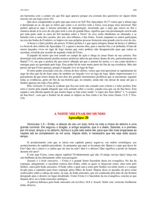 Apocalipse 149
em harmonia com o caráter em que Ele aqui aparece porque era costume dos guerreiros ter algum título
inscrito em seu traje (verso 16).
Que deve compreender-se pelo anjo que estava no Sol? Em Apocalipse 16:17 vemos que a sétima taça
é derramada no ar, do que se infere que como o ar envolve toda a Terra, essa praga seria universal. Não
poderá aplicar-se aqui o mesmo princípio de interpretação, mostrando que o anjo que estava no Sol e
clamava desde aí às aves do céu para irem à ceia do grande Deus, significa que esta proclamação será levada
por toda parte onde os raios do Sol incidem sobre a Terra? As aves serão obedientes ao chamado, e se
fartarão com a carne dos cavalos, dos reis, dos tribunos, e dos fortes. Assim, enquanto os santos participam
na ceia das bodas do Cordeiro, os ímpios em suas próprias pessoas fornecem uma grande ceia às aves do céu.
A besta e o falso profeta são presos. O falso profeta é o que opera milagres diante da besta e é idêntico
à a besta de dois chifres de Apocalipse 13, a quem a mesma obra, para o mesmo fim, é aí atribuída. O fato de
serem lançados vivos no lago de fogo mostra que estes poderes não desaparecerão para que outras as
sucedam, existirão por ocasião da segunda vinda de Cristo.
O papado há muito que tem estado no campo de ação e chega às cenas finais na sua carreira. Sua
destruição está enfaticamente predita noutras profecias além da que temos diante de nós, particularmente em
Daniel 7:11, em que o profeta diz que esteve olhando até que o animal foi morto, e o seu corpo desfeito e
entregue para ser queimado pelo fogo. Este poder há de estar muito perto do fim da sua existência. Mas não
perece até que Cristo apareça, porque é lançado vivo no lago de fogo.
O outro poder associado com ele, a besta de dois chifres, vemos que está aproximar-se rapidamente do
auge da obra que há de fazer antes de também ser lançado vivo no lago de fogo. Quão impressionante é o
pensamento de que temos diante de nós dois dos grandes instrumentos proféticas que se encontram, segundo
todas as evidências, perto do fim da sua história que, no entanto, ainda não vão deixar de atuar até que o
Senhor apareça em toda a Sua glória.
Pelo versículo 21 torna-se evidente que fica um resto não contado com a besta e o falso profeta. Este
resto é morto pela espada dAquele que está sentado sobre o cavalo, espada essa que sai da Sua boca. Esta
espada é sem dúvida aquela de que noutro lugar se fala como sendo “o sopro dos Seus lábios” e “o assopro
da Sua boca”, com que o Senhor há de matar os ímpios na Sua vinda e no Seu reino (Isaías 11:4; 2 Tess.
2:8).
A NOITE MILENAR DO MUNDO
Apocalipse 20
Versículos 1-3 – Então, vi descer do céu um anjo; tinha na mão a chave do abismo e uma
grande corrente. Ele segurou o dragão, a antiga serpente, que é o diabo, Satanás, e o prendeu
por mil anos; lançou-o no abismo, fechou-o e pôs selo sobre ele, para que não mais enganasse as
nações até se completarem os mil anos. Depois disto, é necessário que ele seja solto pouco
tempo.
O acontecimento com que se inicia este capítulo parece seguir-se, em ordem cronológica, aos
acontecimentos do capítulo precedente. As perguntas que aqui se levantam são: Quem é o anjo que desce do
Céu? Que são a chave e a cadeia que ele tem na mão? Que é o abismo? Que significa a prisão de Satanás
durante mil anos?
É este anjo Cristo, como alguns supõem? Evidentemente que não. O antigo serviço típico lança um
raio brilhante de luz diretamente sobre esta passagem.
Satanás é o bode emissário. – Cristo é o grande Sumo Sacerdote desta era evangélica. No dia da
expiação, antigamente, o sacerdote tomava dois bodes, sobre os quais se lançavam sortes, uma sorte pelo
Senhor, outra pelo bode emissário. O bode sobre o qual caía a sorte pelo Senhor era então morto e o sangue
levado para o santuário para fazer expiação pelos filhos de Israel. Depois disso os pecados do povo eram
confessados sobre a cabeça do outro, ou seja, do bode emissário, que era conduzido pela mão de um homem
designado para o deserto ou lugar desabitado. Como Cristo é o Sacerdote da era evangélica, conclui-se que
Satanás deve ser o bode emissário antitípico.
A palavra hebraica para bode emissário em Levítico 16:8 é Azazel. Sobre este versículo Guilherme
Jenks observa:
 