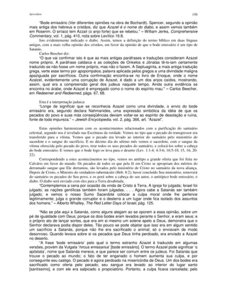 Apocalipse 150
“Bode emissário (Ver diferentes opiniões na obra de Bochardt). Spencer, segundo a opinião
mais antiga dos hebreus e cristãos, diz que Azazel é o nome do diabo, e assim vemos também
em Rosenm. O siríaco tem Azzail (o anjo forte) que se rebelou.” – William Jenks, Comprehensive
Commentary, vol. 1, pág. 410, nota sobre Levítico 16:8.
Isto evidentemente indicado o diabo. Assim, temos a definição do termo bíblico em duas línguas
antigas, com a mais velha opinião dos cristãos, em favor da opinião de que o bode emissário é um tipo de
Satanás.
Carlos Beecher diz:
“O que vai confirmar isto é que as mais antigas paráfrases e traduções consideram Azazel
nome próprio. A paráfrase caldaica e as coleções de Onkelos e Jônatas tê-lo-iam certamente
traduzido se não fosse um nome próprio, mas não o fazem. A Septuaginta, a mais antiga tradução
grega, verte esse termo por apopompáios, palavra aplicada pelos gregos a uma divindade maligna
apaziguada por sacrifícios. Outra confirmação encontra-se no livro de Enoque, onde o nome
Azalzel, evidentemente uma corrupção de Azazel, é dado a um dos anjos caídos, mostrando,
assim, qual era a compreensão geral dos judeus naquele tempo. Ainda outra evidência se
encontra no árabe, onde Azazel é empregado como o nome do espírito mau." – Carlos Beecher,
em Redeemer and Redeemed, págs. 67, 68.
Esta é a interpretação judaica:
“Longe de significar que se reconhecia Azazel como uma divindade, o envio do bode
emissário era, segundo declara Nahmanides, uma expressão simbólica da idéia de que os
pecados do povo e suas más conseqüências deviam voltar-se ao espírito de desolação e ruína,
fonte de toda impureza.” – Jewish Encyclopedia, vol. 2, pág. 366, art. “Azazel”.
Estas opiniões harmonizam com os acontecimentos relacionados com a purificação do santuário
celestial, segundo nos é revelado nas Escrituras da verdade. Vemos no tipo que o pecado do transgressor era
transferido para a vítima. Vemos que o pecado era levado ao interior do santuário pelo ministério do
sacerdote e o sangue do sacrifício. E no décimo dia do sétimo mês vemos o sacerdote, com o sangue da
vítima oferecida pelo pecado do povo, tirar todos os seus pecados do santuário, e colocá-los sobre a cabeça
do bode emissário. E vemos que o bode logo os leva para o deserto (Lev. 1:1-4; 4:3-6; 16:5-10, 15, 16, 20-
22).
Correspondendo a estes acontecimentos no tipo, vemos no antítipo a grande oferta que foi feita no
Calvário em favor do mundo. Os pecados de todos os que pela fé em Cristo se apropriam dos méritos do
derramado sangue que Ele derramou, são levados pelo ministério de Cristo no santuário da nova aliança.
Depois de Cristo, o Ministro do verdadeiro tabernáculo (Heb. 8:2), haver concluído Seu ministério, removerá
do santuário os pecados do Seu povo, e os porá sobre a cabeça do seu autor, o antitípico bode emissário, o
diabo. O diabo será enviado com eles para a Terra desabitada.
“Contemplemos a cena por ocasião da vinda de Cristo à Terra. A igreja foi julgada; Israel foi
julgado; as nações gentílicas também foram julgadas. . . . Agora cabe a Satanás ser também
julgado; e vemos o nosso Sumo Sacerdote colocar a culpa moral onde lhe pertence
legitimamente; julga o grande corruptor e o desterra a um lugar onde fica isolado dos assuntos
dos homens.” – Alberto Whalley, The Red Letter Days of Israel, pág. 125.
“Não se põe aqui a Satanás, como alguns alegam ao se oporem a essa opinião, sobre um
pé de igualdade com Deus; porque os dois bodes eram levados perante o Senhor, e eram seus; e
o próprio ato de lançar sortes, que era em si mesmo um solene apelo a Deus, demonstra que o
Senhor declarava podia dispor deles. Tão pouco se pode objetar que isso era em algum sentido
um sacrifício a Satanás, porque não lhe era sacrificado o animal; só o enviavam de modo
desonroso. Quando levava sobre si os pecados que Deus tinha perdoado, era enviado a Azazel
no deserto.
“A frase ‘bode emissário’ pelo qual o termo estranho Azazel é traduzido em algumas
versões, provém da Vulgata ‘hircus emissarius’ [bode emissário]. O termo Azazel pode significar ‘o
apóstata’, nome que Satanás merece, e que parece ser comum entre os judeus. Foi Satanás que
trouxe o pecado ao mundo; o fato de ter enganado o homem aumenta sua culpa, e por
conseguinte seu castigo. O pecado é agora perdoado na misericórdia de Deus. Um dos bodes era
sacrificado como oferta pelo pecado; seu sangue era levado ao interior do lugar santo
[santíssimo], e com ele era salpicado o propiciatório. Portanto, a culpa ficava cancelada; pelo
 
