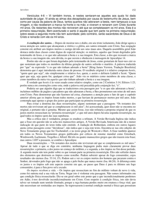 Apocalipse 152
Versículos 4-6 – Vi também tronos, e nestes sentaram-se aqueles aos quais foi dada
autoridade de julgar. Vi ainda as almas dos decapitados por causa do testemunho de Jesus, bem
como por causa da palavra de Deus, tantos quantos não adoraram a besta, nem tampouco a sua
imagem, e não receberam a marca na fronte e na mão; e viveram e reinaram com Cristo durante
mil anos. Os restantes dos mortos não reviveram até que se completassem os mil anos. Esta é a
primeira ressurreição. Bem-aventurado e santo é aquele que tem parte na primeira ressurreição;
sobre esses a segunda morte não tem autoridade; pelo contrário, serão sacerdotes de Deus e de
Cristo e reinarão com ele os mil anos.
A exaltação dos santos. – Depois de mostrar-nos o diabo, em seu triste isolamento, João dirige agora a
nossa atenção aos santos que alcançaram a vitória e a glória, aos santos reinando com Cristo. Sua ocupação
consiste em atribuir aos ímpios mortos o castigo devido aos seus maus atos. Daquela assembléia geral João
destaca então duas classes como dignas de especial atenção: os mártires, aqueles que foram degolados pelo
testemunho de Jesus, e os que não adoraram a besta e a sua imagem. Esta classe, a dos que recusam a marca
da besta e a sua imagem são, sem dúvida, os que ouvem e obedecem à mensagem de Apocalipse 14.
Porém não são os que foram degolados pelo testemunho de Jesus, como gostariam de fazer-nos crer os
que sustentam que todos os membros da última geração de santos sofrerão o martírio. A palavra traduzida
por “que” na expressão “e os que não tinham adorado a besta” [King James Version, Tradução Brasileira]
demonstra que é aqui introduzida outra classe de pessoas. O vocábulo original é o relativo composto hostis,
“quem quer que seja”, não simplesmente o relativo hos, quem, e assim o definem Liddell e Scott: “Quem
quer que seja, seja quem for, qualquer coisa que”. João viu os mártires como membros de uma classe, e
como membros da outra viu aqueles que não tinham adorado a besta e a sua imagem.
É verdade que hostis é às vezes usado como relativo simples, como em 2 Coríntios 3:14, Efésios 1:23,
porém nunca em construções como esta, onde a palavra está precedida pela conjunção kai, “e”.
Poderia ser que alguém diga que se traduzirmos esta passagem por “e os que não adoraram a besta”,
incluímos milhões de pagãos e pecadores que não adoraram a besta, e lhes prometemos um reino de mil anos
com Cristo. Para demonstrar que não fazemos tal coisa, chamamos a atenção para o fato de que o capítulo
anterior afirma que os ímpios foram todos mortos, e que haviam de permanecer mortos por mil anos. João
contempla aqui apenas o grupo dos justos que participam na primeira ressurreição.
Para evitar a doutrina das duas ressurreições, alguns sustentam que a passagem: “Os restantes dos
mortos não reviveram até que se completassem os mil anos”, foi acrescentada, quer dizer não se encontra no
original, e portanto não é genuína. Mesmo que assim fosse, isso não refutaria a proposta original de que os
justos mortos ressuscitam na “primeira ressurreição”, e que mil anos depois há uma segunda ressurreição, na
qual todos os ímpios saem das suas sepulturas.
Mas a crítica não é verdadeira, porque os eruditos a refutam. A Versão Revisada Inglesa não indica
que a frase em questão não se acha nos manuscritos antigos. A Versão Revisada Americana não dá a menor
indicação de que parte do texto tinha sido omitido. A tradução de Rotherdam, embora em outros lugares
anota certas passagens como “duvidosas”, não indica que o seja este texto. Encontra-se nas oito edições do
Novo Testamento grego que fez Tischendorf, e no texto grego de Westcott e Hort. A frase também aparece
em todos os Novos Testamentos gregos publicados por críticos de renome mundial como Griesbach,
Wordsworth, Lachmann, Tregelles e Alford. Há três ou quatro manuscritos gregos que não trazem esta frase;
mas outros 1.697 a possuem, se contêm o Apocalipse.
Duas ressurreições. – “Os restantes dos mortos não reviveram até que se completassem os mil anos.”
Apesar de tudo o que se diga em contrário, nenhuma linguagem podia mais claramente provar duas
ressurreições: a primeira, a dos justos no começo do milênio, e a segunda, a dos ímpios no fim desse período.
A segunda morte não tem poder sobre os que tomam parte na primeira ressurreição. Eles não sofrerão danos
dos elementos que destroem os ímpios como restolho. Podem subsistir apesar do fogo consumidor, cujos
resultados são eternos (Isa. 33:14, 15). Podem sair e ver os corpos mortos dos homens que pecaram contra o
Senhor, devorados pelo fogo que não se apaga e pelo bicho que nunca morre (Isa. 66:24). A diferença entre
os justos e os ímpios sob este aspecto consiste em que, ao passo que Deus é para os últimos um fogo
consumidor, é para o Seu povo sol e escudo.
Os ímpios recebem a vida. – Os ímpios que ressuscitam no fim do milênio voltam de novo à vida,
como foi outrora real a sua vida na Terra. Negar isto é violentar esta passagem. Não somos informados em
que condição física ressuscitarão. Diz-se em geral sobre este ponto que o que incondicionalmente perdemos
em Adão, é-nos devolvido incondicionalmente em Cristo. Com respeito à condição física, isto não devia
talvez ser tomado num sentido ilimitado, porque a raça humana perdeu muito em estatura e força vital, que
não necessitam ser restituídas aos ímpios. Se regressassem à normal condição mental e física que possuíram
 