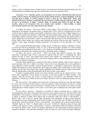 Apocalipse 153
durante a vida, ou enquanto durou o tempo de graça, isso bastaria por certo para poderem receber por fim
inteligentemente a recompensa que lhes é devida por todos os seus atos enquanto viviam.
Versículos 7-10 – Quando, porém, se completarem os mil anos, Satanás será solto da sua
prisão e sairá a seduzir as nações que há nos quatro cantos da terra, Gogue e Magogue, a fim de
reuni-las para a peleja. O número dessas é como a areia do mar. Marcharam, então, pela
superfície da terra e sitiaram o acampamento dos santos e a cidade querida; desceu, porém, fogo
do céu e os consumiu. O diabo, o sedutor deles, foi lançado para dentro do lago de fogo e
enxofre, onde já se encontram não só a besta como também o falso profeta; e serão
atormentados de dia e de noite, pelos séculos dos séculos.
A perdição dos ímpios. – No fim do milênio a santa cidade, a Nova Jerusalém, em que os santos
habitaram no Céu durante esse período, desce e é situada sobre a Terra. Torna-se o acampamento dos santos,
à volta do qual se reúnem os ímpios ressuscitados, inumeráveis como a areia do mar. O diabo engana-os e os
reúne para esta batalha. São induzidos a empreender uma guerra ímpia contra a santa cidade, na perspectiva
de ganharem alguma vantagem contra os santos. Satanás persuade-os sem dúvida de que podem vencer os
santos, desapossá-los da sua cidade e manter a posse da Terra. Mas desce fogo do Céu, da parte de Deus, e os
devora. Moisés Stuart admite que a palavra aqui traduzida por devorou expressa uma ação “intensiva”, e
significa "comer, tragar, denotando completo extermínio”. (A Commentary on the Apocalypse, vol. 2, pág.
369).
Este é o tempo da perdição dos ímpios, o tempo em que “os elementos, ardendo, se desfarão, e a Terra,
e as obras que nela há se queimarão” (2 Ped. 3:7, 10). À luz destas passagens, podemos ver como os ímpios
hão de receber sua recompensa na Terra (Prov. 11:31). Podemos ver também que esta recompensa não é uma
vida eterna em sofrimento, mas “absoluto extermínio”, destruição inteira e completa.
Os ímpios não pisam a nova Terra. – Sobre este ponto, duas opiniões merecem uma ligeira
observação. A primeira é que a Terra é renovada na segunda vinda de Cristo e é a habitação dos santos
durante mil anos. A outra é que quando Cristo aparecer pela segunda vez, estabelecerá o Seu reino na
Palestina, e realizará, com os Seus santos, uma obra de conquista sobre as nações deixadas na Terra durante
o milênio, e as submete a Si próprio.
Uma das muitas objeções que se podem levantar contra a primeira opinião, é que ela faz os ímpios, na
sua ressurreição, subir com o diabo à sua frente, e pisar com os seus manchados pés a terra purificada e
santa, enquanto os santos, que têm a sua posse durante mil anos, ser obrigados a ceder terreno e fugir para a
cidade. Não podemos crer que a herança dos santos fique para sempre assim contaminada, ou que as belas
planícies da renovada Terra fiquem para sempre manchadas pelos poluídos pés dos ímpios ressuscitados.
Além de ultrajar todas as idéias de propriedade, não há texto em que se possa apoiar.
E quanto à segunda opinião, um dos seus muitos absurdos consiste em que, apesar de Cristo e Seus
santos terem conquistado a Terra durante os mil anos, no fim deste período os ímpios triunfam, e fica
anulada a obra dos mil anos, pois Cristo e os Seus perdem o seu território e são obrigados a bater em
ignominiosa retirada para a cidade em busca de refúgio, deixando a Terra ao indisputado domínio dos seus
inimigos.
Mil anos no Céu. – Em contraste com estas teorias, há harmonia no ponto de vista aqui apresentado.
Os santos estão com Cristo no Céu durante os mil anos enquanto a Terra fica deserta. Os santos e a cidade
descem do céu, e os ímpios mortos ressuscitam e avançam contra ela. Ali recebem o seu castigo. Do fogo
purificador que os destrói surgem os novos céus e a nova Terra, para ser habitação dos justos pelos séculos
sem fim.
Os que sofrem o tormento. – Baseados no versículo 10, alguns concluíram que só o diabo seria
atormentado dia e noite. Mas o testemunho deste versículo é mais extenso do que isso. A forma verbal “serão
atormentados” está no plural, e concorda com a besta e o falso profeta, ao passo que devia estar no singular,
se apenas se referisse ao diabo. Deve notar-se que na expressão “onde está a besta e o falso profeta”, a
palavra “está” é não se acha no original. Mais conveniente seria subentender as palavras foram lançados,
correspondendo ao que imediatamente antes foi dito do diabo. A frase então seria: “O diabo foi lançado no
lago de fogo, onde foram lançados a besta e o falso profeta”. Uma tradução mais exata acrescenta a palavra
“também” depois de “onde”. A cláusula então se lê assim: “O diabo foi lançado no lago de fogo, onde
também foram lançados a besta e o falso profeta.” A besta e o falso profeta foram ali lançados e destruídos
no começo do milênio (Apoc. 19:20). Os membros individuais de suas organizações levantam-se agora na
segunda ressurreição, e uma destruição semelhante e final cai sobre eles, sob os nomes de Gogue e Magogue.
 