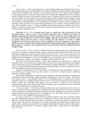 Apocalipse 154
O lago do fogo. – Pode ser que algum leitor se sinta inclinado a pedir uma definição de lago de fogo.
Como definição abrangente, acaso não poderá ser chamado um símbolo das agências que Deus emprega para
terminar a Sua controvérsia com os ímpios vivos, no começo dos mil anos e com todas as hostes dos ímpios
no fim daquele período? É claro que o fogo literal há de ser largamente empregado nessa obra. Podemos,
descrever melhor os efeitos do que descrever o próprio fogo. Na segunda vinda de Cristo é em labareda de
fogo que o Senhor Jesus Se revelará. É pelo assopro da Sua boca e pelo esplendor da Sua vinda que o iníquo
será aniquilado, o fogo queimará por completo a grande Babilônia (Apoc. 18:8). No fim do milênio é o dia
que os queimará como forno (Mal. 4:1); é o ardente calor que fundirá os elementos da Terra e queimará até
consumir as obras que nela há. É o fogo da Tofete preparada para o rei (o diabo e seus anjos, Mateus 25:41),
cuja coluna é profunda e larga, e “o assopro do Senhor como torrente de enxofre a acenderá.” (Isa. 30:33).
Enfim, é o fogo que de Deus desce do Céu. (Sobre a expressão “atormentados para todo o sempre”, ver os
comentários sobre Apocalipse 14:11).
Versículos 11-15 – Vi um grande trono branco e aquele que nele se assenta, de cuja
presença fugiram a terra e o céu, e não se achou lugar para eles. Vi também os mortos, os
grandes e os pequenos, postos em pé diante do trono. Então, se abriram livros. Ainda outro livro,
o Livro da Vida, foi aberto. E os mortos foram julgados, segundo as suas obras, conforme o que
se achava escrito nos livros. Deu o mar os mortos que nele estavam. A morte e o além
entregaram os mortos que neles havia. E foram julgados, um por um, segundo as suas obras.
Então, a morte e o inferno foram lançados para dentro do lago de fogo. Esta é a segunda morte, o
lago de fogo. E, se alguém não foi achado inscrito no Livro da Vida, esse foi lançado para dentro
do lago de fogo.
O trono do juízo. – Com o versículo 11 João introduz outra cena relacionada com a condenação final
dos ímpios. É o grande trono branco do juízo, perante o qual todos estão reunidos para receber sua terrível
sentença de condenação e morte. Da presença deste trono fogem a Terra e o céu, de sorte que não se acha
lugar para eles. Basta refletir um momento nas mudanças que se observarão então na Terra para avaliarmos a
grande força desta linguagem. A cena é a do dia ardente a que se refere Pedro, em que se dará “a perdição
dos homens ímpios”, e em que “os elementos”, ardendo, se desfarão (2 Ped. 3:7-13).
Desce fogo do Céu da parte de Deus. As obras que no mundo há são queimadas e os ímpios são
destruídos. Este é o fogo da Geena, que contém todos os elementos necessários para consumir por completo
todo ser mortal que caia sob o seu poder (Ma. 9:43-48). Então se cumprirá Isaías 66:24: “E sairão os justos, e
verão os corpos mortos dos homens que prevaricaram contra Mim; porque o seu bicho nunca morrerá, nem o
seu fogo se apagará; e serão um horror para toda carne.”
Também se cumprirá Isaías 33:14: “Quem dentre nós habitará com o fogo consumidor?” A resposta,
nos versículos que se seguem, mostra que são os justos, e esse deve ser o tempo ao qual se aplicam as
perguntas e respostas de Isaías.
Em toda esta conflagração, os elementos não são destruídos. São apenas derretidos e purificados da
contaminação do pecado e de todo vestígio da maldição. O onipotente fiat é de novo lançado: “Eis que faço
novas todas as coisas. ... Está cumprido” (Apoc. 21:5 e 6). Na primeira criação “as estrelas da alva, juntas,
alegremente cantavam, e rejubilavam todos os filhos de Deus” (Jó 38:7). Por ocasião desta nova criação esse
cântico e júbilo serão reforçados pelas alegres vozes dos remidos. E, assim, esta Terra, desviada
temporariamente, pelo pecado, da sua natural órbita de alegria e paz, será reintegrada de novo à harmonia
com o Universo leal, para ser o lar eterno dos salvos.
Os livros de registro. – Os homens são julgados pelas coisas que estão escritas nos livros. Isso nos
aponta o solene fato de que se guarda no Céu um registro de todas as nossas ações. Os secretários angélicos
fazem um registro fiel e infalível. Os ímpios não podem ocultar-lhes nenhum dos seus tenebrosos atos. Não
podem suborná-los para passarem por alto no qualquer dos seus atos ilícitos. Terão de novamente os
enfrentar a todos e de ser julgados de acordo com esses atos.
A execução da sentença. – Os ímpios hão de ser punidos segundo as suas obras. A Escritura declara
que serão recompensados segundo os seus atos. É evidente que se tem em conta, como parte do castigo de
cada um, o grau de sofrimento que há de suportar: “Aquele servo, porém, que conheceu a vontade de seu
senhor e não se aprontou, nem fez segundo a sua vontade será punido com muitos açoites. Aquele, porém,
que não soube a vontade do seu senhor e fez coisas dignas de reprovação levará poucos açoites. Mas àquele a
quem muito foi dado, muito lhe será exigido; e àquele a quem muito se confia, muito mais lhe pedirão.”
(Luc. 12:47, 48).
 