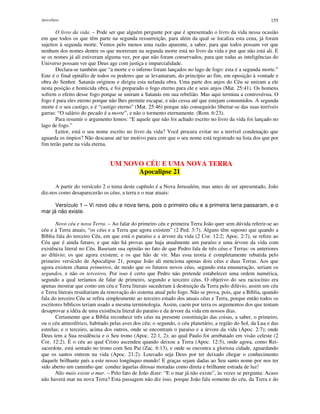 Apocalipse 155
O livro da vida. – Pode ser que alguém pergunte por que é apresentado o livro da vida nessa ocasião
em que todos os que têm parte na segunda ressurreição, para além da qual se localiza esta cena, já foram
sujeitos à segunda morte. Vemos pelo menos uma razão aparente, a saber, para que todos possam ver que
nenhum dos nomes dentre os que morreram na segunda morte está no livro da vida e por que não está ali. E
se os nomes já ali estiveram alguma vez, por que não foram conservados, para que todas as inteligências do
Universo possam ver que Deus age com justiça e imparcialidade.
Declara-se também que “a morte e o inferno foram lançados no lago de fogo: esta é a segunda morte.”
Este é o final epitáfio de todos os poderes que se levantaram, do princípio ao fim, em oposição à vontade e
obra do Senhor. Satanás originou e dirigiu esta nefanda obra. Uma parte dos anjos do Céu se uniram a ele
nesta posição e homicida obra, e foi preparado o fogo eterno para ele e seus anjos (Mat. 25:41). Os homens
sofrem o efeito desse fogo porque se uniram a Satanás em sua rebelião. Mas aqui termina a controvérsia. O
fogo é para eles eterno porque não lhes permite escapar, e não cessa até que estejam consumidos. A segunda
morte é o seu castigo, e é “castigo eterno” (Mat. 25:46) porque não conseguirão libertar-se das suas terríveis
garras: “O salário do pecado é a morte”, e não o tormento eternamente. (Rom. 6:23).
Para resumir o argumento lemos: “E aquele que não foi achado escrito no livro da vida foi lançado no
lago de fogo.”
Leitor, está o seu nome escrito no livro da vida? Você procura evitar no a terrível condenação que
aguarda os ímpios? Não descanse até ter motivo para crer que o seu nome está registrado na lista dos que por
fim terão parte na vida eterna.
UM NOVO CÉU E UMA NOVA TERRA
Apocalipse 21
A partir do versículo 2 o tema deste capítulo é a Nova Jerusalém, mas antes de ser apresentado, João
diz-nos como desaparecerão os céus, a terra e o mar atuais:
Versículo 1 – Vi novo céu e nova terra, pois o primeiro céu e a primeira terra passaram, e o
mar já não existe.
Novo céu e nova Terra. – Ao falar do primeiro céu e primeira Terra João quer sem dúvida referir-se ao
céu e à Terra atuais, “os céus e a Terra que agora existem” (2 Ped. 3:7). Alguns têm suposto que quando a
Bíblia fala do terceiro Céu, em que está o paraíso e a árvore da vida (2 Cor. 12:2; Apoc. 2:7), se refere ao
Céu que é ainda futuro, e que não há provas que haja atualmente um paraíso e uma árvore da vida com
existência literal no Céu. Baseiam sua opinião no fato de que Pedro fala de três céus e Terras: os anteriores
ao dilúvio; os que agora existem; e os que hão de vir. Mas essa teoria é completamente rebatida pelo
primeiro versículo de Apocalipse 21, porque João ali menciona apenas dois céus e duas Terras. Aos que
agora existem chama primeiros, de modo que os futuros novos céus, segundo esta enumeração, seriam os
segundos, e não os terceiros. Por isso é certo que Pedro não pretende estabelecer uma ordem numérica,
segundo a qual teríamos de falar de primeiro, segundo e terceiro céus. O objetivo do seu raciocínio era
apenas mostrar que como um céu e Terra literais sucederam à destruição da Terra pelo dilúvio, assim um céu
e Terra literais resultariam da renovação do sistema atual pelo fogo. Não se prova, pois, que a Bíblia, quando
fala do terceiro Céu se refira simplesmente ao terceiro estado dos atuais céus e Terra, porque então todos os
escritores bíblicos teriam usado a mesma terminologia. Assim, caem por terra os argumentos dos que tentam
desaprovar a idéia de uma existência literal do paraíso e da árvore da vida em nossos dias.
Certamente que a Bíblia reconhece três céus na presente constituição das coisas, a saber, o primeiro,
ou o céu atmosférico, habitado pelas aves dos céu; o segundo, o céu planetário, a região do Sol, da Lua e das
estrelas; e o terceiro, acima dos outros, onde se encontram o paraíso e a árvore da vida (Apoc. 2:7); onde
Deus tem a Sua residência e o Seu trono (Apoc. 22:1, 2); ao qual Paulo foi arrebatado em visão celeste (2
Cor. 12:2). É o céu ao qual Cristo ascendeu quando deixou a Terra (Apoc. 12:5), onde agora, como Rei-
sacerdote, está sentado no trono com Seu Pai (Zac. 6:13), e onde se encontra a gloriosa cidade, aguardando
que os santos entrem na vida (Apoc. 21:2). Louvado seja Deus por ter deixado chegar o conhecimento
daquele brilhante país a este nosso longínquo mundo! E graças sejam dadas ao Seu santo nome por nos ter
sido aberto um caminho que conduz àquelas ditosas moradas como direta e brilhante estrada de luz!
Não mais existe o mar. – Pelo fato de João dizer: “E o mar já não existe”, às vezes se pergunta: Acaso
não haverá mar na nova Terra? Esta passagem não diz isso, porque João fala somente do céu, da Terra e do
 
