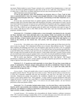 Apocalipse 156
mar atuais. Poderia traduzir-se assim: Porque o primeiro céu e a primeira Terra desapareceram, e o mar (ouk
estin eti, não existe já) também desapareceu, quer dizer, já não se via o velho mar, como tampouco se viam
os velhos céus e a velha Terra. no entanto, pode haver um novo mar como há uma nova Terra.
Adão Clarke disse acerca desta passagem:
“O mar já não aparecia, como não apareciam os primeiros céus e a Terra. Tudo foi feito
novo; e provavelmente o novo mar ocupou uma situação diferente, e ficou distribuído de modo
diferente do assumido pelo velho mar.” – Adão Clarke, Commentary on the New Testament, vol. 2,
pág. 1.058.
O rio da vida, cuja descrição lemos no capitulo seguinte, procede do trono de Deus, e flui pela rua
ampla da cidade. Deve encontrar algum lugar onde desembocar suas águas, e qual poderia ser senão o mar da
nova Terra? Que haverá um mar ou mares na nova, pode deduzir-se da profecia que fala o seguinte do futuro
reino de Cristo: “o seu domínio se estenderá de mar a mar e desde o Eufrates até às extremidades da terra”
(Zac. 9:10). Mas é difícil crer que três quartas partes do globo serão sacrificadas como agora às águas. O
novo mundo, onde hão de morar os fiéis filhos de Deus, terão tudo o que seja necessário para dar-lhe
proporção, utilidade e beleza.
Versículos 2-4 – Vi também a cidade santa, a nova Jerusalém, que descia do céu, da parte
de Deus, ataviada como noiva adornada para o seu esposo. Então, ouvi grande voz vinda do
trono, dizendo: Eis o tabernáculo de Deus com os homens. Deus habitará com eles. Eles serão
povos de Deus, e Deus mesmo estará com eles. E lhes enxugará dos olhos toda lágrima, e a
morte já não existirá, já não haverá luto, nem pranto, nem dor, porque as primeiras coisas
passaram.
A casa do Pai. – Em relação com a visão que João teve da santa cidade que de Deus descia do Céu,
ouve-se uma voz, dizendo: “Eis o tabernáculo de Deus com os homens. Deus habitará com eles.” O grande
Deus estabelece Sua habitação nesta Terra, mas não podemos supor que Ele Se limite a este ou a qualquer
dos mundos da Sua criação. Ele tem aqui um trono, e a Terra desfruta tanto da Sua presença que pode dizer-
se que Ele habita entre os homens. E por que havia de ser estranho este pensamento? O unigênito Filho de
Deus está aqui como Governador do Seu reino especial. A santa cidade estará aqui. As hostes celestes tomam
por este mundo mais interesse que por qualquer outro; e de acordo com uma das parábolas do Senhor, haverá
mais alegria no Céu por um mundo remido do que por noventa e nove que não precisaram de redenção.
Não há motivo para lágrimas. – Deus “lhes enxugará dos olhos toda lágrima”. Não limpará
literalmente as lágrimas de Seu povo, porque naquele reino não há lágrimas que precisem ser limpas, mas
limpa as lágrimas removendo todas as causas delas.
Versículo 5, 6 – E aquele que está assentado no trono disse: Eis que faço novas todas as
coisas. E acrescentou: Escreve, porque estas palavras são fiéis e verdadeiras. Disse-me ainda:
Tudo está feito. Eu sou o Alfa e o Ômega, o Princípio e o Fim. Eu, a quem tem sede, darei de
graça da fonte da água da vida.
A nova criação. – O que está sentado sobre o trono é o mesmo Ser mencionado nos versículos 11 e 12
do capítulo anterior. Ele diz: “Eis que faço novas todas as coisas.” Não diz que faz todas as coisas de novo.
A Terra não é destruída, aniquilada, para que seja necessário criar uma nova, mas todas as coisas são
renovadas. Alegremo-nos porque estas palavras são verdadeiras. Quando isto se cumprir todos estarão
prontos a dizer aquela sublime frase: “Está cumprido.” A negra sombra do pecado desapareceu então para
sempre do Universo. Os ímpios, raiz e ramo (Mal. 4:1), foram desarraigados da Terra dos vivos, e a universal
antífona de louvor e ações de graças (Apoc. 5:13) eleva-se de um mundo remido e de um Universo
purificado ao Deus que guarda a aliança.
Versículos 7, 8 – O vencedor herdará estas coisas, e eu lhe serei Deus, e ele me será filho.
Quanto, porém, aos covardes, aos incrédulos, aos abomináveis, aos assassinos, aos impuros, aos
feiticeiros, aos idólatras e a todos os mentirosos, a parte que lhes cabe será no lago que arde com
fogo e enxofre, a saber, a segunda morte.
A grande herança. – Os vencedores são a descendência de Abraão, herdeiros, conforme a promessa
(Gál. 3:29). A promessa abrange o mundo (Rom. 4:13), e os santos irão para a nova Terra, não como servos
ou estrangeiros, mas como herdeiros legítimos dos bens celestes e proprietários do solo.
 