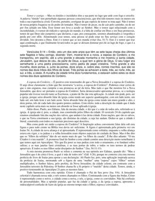Apocalipse 157
Temor e castigo. – Mas os tímidos e incrédulos têm a sua parte no lago que arde com fogo e enxofre.
A palavra "tímido" tem perturbado algumas pessoas conscienciosas, que têm tido temores mais ou menos em
toda a sua experiência cristã. Convém, portanto, averiguar de que espécie de temor se trata aqui. Não é temor
de nossa própria fraqueza ou do poder do tentador. Não é temor de pecar, ou de cair pelo caminho, ou de ser
por fim achado em falta. Esse temor nos leva a acudir ao Senhor. Mas o temor aqui relacionado com a
incredulidade, é o temor do ridículo e oposição do mundo, é a falta de confiar em Deus e em Suas promessas,
temor de que Deus não cumprirá o que declarou, e que, por conseguinte, seremos abandonados à vergonha e
perda por crer nEle. Alimentando esse temor, uma pessoa só pode estar no Seu serviço com o coração
dividido. Isto desonra a Deus. Este é o temor que se nos manda evitar (Isa. 51:7). Este é o temor que traz
aqui condenação, e que finalmente levará todos os que se deixam dominar por ele ao lago de fogo, o que é a
segunda morte.
Versículos 9-14 – Então, veio um dos sete anjos que têm as sete taças cheias dos últimos
sete flagelos e falou comigo, dizendo: Vem, mostrar-te-ei a noiva, a esposa do Cordeiro; e me
transportou, em espírito, até a uma grande e elevada montanha e me mostrou a santa cidade,
Jerusalém, que descia do céu, da parte de Deus, a qual tem a glória de Deus. O seu fulgor era
semelhante a uma pedra preciosíssima, como pedra de jaspe cristalina. Tinha grande e alta
muralha, doze portas, e, junto às portas, doze anjos, e, sobre elas, nomes inscritos, que são os
nomes das doze tribos dos filhos de Israel. Três portas se achavam a leste, três, ao norte, três, ao
sul, e três, a oeste. A muralha da cidade tinha doze fundamentos, e estavam sobre estes os doze
nomes dos doze apóstolos do Cordeiro.
A esposa do Cordeiro. – É positivo este testemunho de que a Nova Jerusalém é a esposa do Cordeiro.
O anjo disse claramente a João que lhe mostraria “a noiva, a esposa do Cordeiro”. Podemos estar certos de
que o não enganou, mas cumpriu a sua promessa ao pé da letra. Mas tudo o que lhe mostrou foi a Nova
Jerusalém, que deve ser portanto a esposa do Cordeiro. Seria desnecessário apresentar provas, se a teologia
popular não tivesse torcido tanto as Escrituras, a ponto de lhe dar esta aplicação. A cidade não pode, pois, ser
a igreja, porque seria absurdo falar da igreja como tendo um aspecto quadrangular, com um lado norte, um
lado sul, um lado leste e um lado oeste. Seria absurdo falar da igreja como tendo um muro grande e alto, e
doze portas, três de cada lado dos quatro pontos cardeais. Com efeito, toda a descrição da cidade que é dada
neste capítulo seria mais ou menos um absurdo se fosse aplicada à igreja.
Além disso, Paulo, aos Gálatas, fala da mesma cidade, e diz que é a mãe de todos nós, referindo-se à
igreja. A igreja não é, pois, a cidade, mas constituída pelos filhos da cidade. O versículo 24 do capítulo que
estamos estudando fala das nações dos salvos, que andam à luz desta cidade. Estas nações, que são os salvos,
e que na Terra constituem a sua igreja, são distintas da cidade, a cuja luz andam. Deduz-se que a cidade é
literal, construída com todos os materiais preciosos aqui descritos.
Mas como pode ser então a esposa do Cordeiro? A Inspiração achou conveniente falar dela sob esta
figura e para todo crente na Bíblia isso devia ser suficiente. A figura é apresentada pela primeira vez em
Isaías 54. A cidade da nova aliança é aí apresentada. É representada como solitária, enquanto a velha aliança
estava em vigor, e os judeus e a velha Jerusalém eram objetos especiais do cuidado de Deus. Mas é-lhe dito
que os “filhos da solitária” hão de ser muito mais do que “os filhos da casada”. É-lhe dito adiante: “O teu
Criador é o teu marido”. A promessa final do Senhor a esta cidade contém uma descrição muito semelhante à
que temos aqui em Apocalipse: “Eis que Eu porei as tuas pedras com todo o ornamento, e te fundarei sobre
safiras; e as tuas janelas farei cristalinas, e as tuas portas de rubis, e todos os teus termos de pedras
aprazíveis. E todos os teus filhos serão discípulos do Senhor.” (Isa. 54:11-13).
A esta mesma promessa Paulo se refere e comenta na sua epístola aos Gálatas, quando diz: “Mas a
Jerusalém que é de cima é livre, a qual é mãe de todos nós” (Gál. 4:26), porque no contexto cita esta mesma
profecia do livro de Isaías para apoiar a sua declaração. Ali Paulo faz, pois, uma aplicação inspirada acerca
da profecia de Isaías, mostrando sob a figura de uma “mulher” uma “esposa” cujos “filhos” seriam
multiplicados, o Senhor falava, pelo profeta, da Nova Jerusalém, da cidade celeste, em contraste com a
Jerusalém terrestre da Palestina. O Senhor chama-Se a Si próprio o “marido” desta cidade. Temos, ainda, o
positivo testemunho de Apocalipse 21 para os mesmos fatos.
Tudo harmoniza com esta opinião. Cristo é chamado o Pai do Seu povo (Isa. 9:6). A Jerusalém
celestial é chamada nossa mãe, e nós somos chamados os filhos. Continuando com a figura das bodas, Cristo
é representado como o noivo, a cidade como a noiva, e nós, a igreja, como os convidados. Não há confusão
de personalidades. Mas a opinião popular, que faz da cidade a igreja, e da igreja a esposa, apresenta a
indesculpável confusão de fazer da igreja ao mesmo tempo mãe e filhos, esposa e convidados.
 