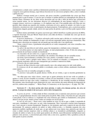 Apocalipse 159
considerarmos a cidade como o profeta evidentemente pretendia que a considerássemos, como mansão literal
e tangível, nossa gloriosa herança, cujas belezas havemos de ver com nossos próprios olhos, como é exaltada
a glória da cena!
Embora o homem mortal, por si mesmo, não possa conceber a grandiosidade das coisas que Deus
preparou para os que O amam, é a esta luz que os homens se podem deleitar na contemplação das glórias da
mansão futura. Gostamos de nos deter nessas descrições que nos dão a idéia da beleza que caracterizará
nossa mansão eterna. Ao nos deixarmos absorver na contemplação de uma herança tangível e certa, a
coragem renasce, reaviva-se a esperança, e a fé empluma suas asas. Com gratidão para com Deus por nos
permitir obter entrada nas mansões dos remidos, resolvemos de novo, apesar do mundo e de todos os seus
obstáculos, encontrar-nos entre os participantes da alegria proposta. Contemplemos, pois, as preciosas pedras
fundamentais daquela grande cidade, através de cujas portas de pérolas o povo de Deus pode esperar entrar
em breve.
Embora muitas autoridades em gemas asseverem que é difícil identificar as pedras preciosas da Bíblia,
a seguinte descrição, feita por Moisés Stuart dá-nos certa idéia da beleza e variedade das cores que há nos
fundamentos da cidade.
O glorioso fundamento. – “A palavra adornados pode suscitar aqui a dúvida se o escritor quer dizer
que nas várias camadas do fundamento só aqui e ali estavam engastadas pedras preciosas ornamentais. Mas
olhando para a descrição em conjunto não me parede que este tenha sido o seu significado.
“Jaspe, como já vimos, é geralmente uma pedra de cor verde, transparente, com veios vermelhos, mas
há muitas variedades.
“A safira é de uma bela cor azul celeste, quase tão transparente e cintilante como o diamante.
“A calcedônia parece ser uma espécie de ágata, ou mais propriamente o ônix. O ônix dos antigos era
provavelmente de um branco azulado ou translúcido.
“A esmeralda é de um verde vivo, e segue ao rubi em dureza.
“A sardônica é uma mistura de calcedônia e de cornalina. Esta última é de cor vermelha escura.
“O sárdio é provavelmente a cornalina. Por vezes, porém, o vermelho é muito vívido.
“O crisólito, como o próprio nome indica, é de cor amarela ou dourada, e é transparente. Nele foi
provavelmente inspirada a idéia do ouro transparente que constitui o material da cidade.
“O berilo é de cor verde marinho.
O topázio de hoje é descrito como sendo amarelo, mas o dos antigos parece ter sido verde pálido. . . .
O crisópraso era de um amarelo pálido e esverdeado, como a certas cebolas; atualmente classificado
como topázio.
“O jacinto é de cor vermelha carregada ou violeta.
“A ametista é uma pedra de grande dureza e brilho, de cor violeta, e que se encontra geralmente na
Índia.
“Ao olhar para estas várias classes, vemos que as quatro primeiras são de tom verde ou azulado; a
quinta e a sexta, de tom vermelho ou escarlate; a sétima, de tom amarelado; a oitava, a nona e a décima, de
diferentes matizes do mais claro verde; a undécima e a duodécima, de um vermelho escarlate ou brilhante.
Há, portanto, uma classificação nesta disposição de cores, uma mistura não muito diferente da disposição do
arco-íris, embora mais complexa.” – Moses Stuart, A Commentary on the Apocalypse, v. II, págs. 383, 384.
Versículo 21 – As doze portas são doze pérolas, e cada uma dessas portas, de uma só
pérola. A praça da cidade é de ouro puro, como vidro transparente.
As portas de pérola. – A bela cidade de Deus construída com os materiais mais preciosos que existem
na Terra, é apropriadamente descrita como tendo portas de pérola. Mais ainda, a Escritura diz que cada porta
é uma pérola. Com os reflexos e o resplendor das cores formosas que contêm os fundamentos, estas portas
abrem-se de par em par, dando as boas-vindas aos remidos em seu lar eterno.
As ruas de ouro puro. – Neste verso, como também no verso 18, diz-se que a cidade é construída de
ouro puro, semelhante a vidro puro, ou seja, vidro transparente. Não é necessário concluir desta linguagem
que o ouro seja por si mesmo transparente. Imagine-se, um momento, qual seria o aspecto de uma rua assim
pavimentada. Os suntuosos palácios de ambos os lados refletir-se-iam, e a ilimitada expansão dos céus
apareceria também espelhada, de modo que, ao que andasse por essas áureas ruas, pareceria que tanto ele
como a cidade estavam suspensos entre as infinitas alturas e as insondáveis profundidades, enquanto as
moradas de ambos os lados da rua, tendo iguais poderes de reflexão, maravilhosamente multiplicariam tanto
palácios como pessoas, e concorreriam para tornar toda a cena nova, agradável, bela e grandiosa acima de
tudo quanto se possa conceber.
 
