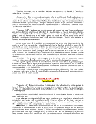 Apocalipse 160
Versículo 22 – Nela, não vi santuário, porque o seu santuário é o Senhor, o Deus Todo-
Poderoso, e o Cordeiro.
O templo vivo. – Com o templo está relacionada a idéia de sacrifício e de obra de mediação, porém
quando a cidade for localizada na Terra não se realizará essa obra. Já não haverá necessidade de símbolo
externo de uma tal obra. Mas o templo na velha Jerusalém, além de ser um lugar para a oferta de sacrifícios,
constituía a beleza e a glória do lugar. Como para antecipar a pergunta do que constituiria o ornamento e
glória da nova cidade se não houvesse ali templo, o profeta responde: “O seu santuário é o Senhor, o Deus
Todo-Poderoso, e o Cordeiro.”
Versículos 23-27 – A cidade não precisa nem do sol, nem da lua, para lhe darem claridade,
pois a glória de Deus a iluminou, e o Cordeiro é a sua lâmpada. As nações andarão mediante a
sua luz, e os reis da terra lhe trazem a sua glória. As suas portas nunca jamais se fecharão de dia,
porque, nela, não haverá noite. E lhe trarão a glória e a honra das nações. Nela, nunca jamais
penetrará coisa alguma contaminada, nem o que pratica abominação e mentira, mas somente os
inscritos no Livro da Vida do Cordeiro.
Ali não haverá noite. – É só na cidade, provavelmente, que não haverá noite. Haverá sem dúvida dias
e noites na nova Terra, mas serão dias e noites de inexcedível glória. O profeta, falando desse tempo, diz: “E
será a luz da Lua como a luz do Sol, e a luz do Sol sete vezes maior, como a luz de sete dias, no dia em que o
Senhor ligar a quebradura do Seu povo e curar a chaga da sua ferida.” (Isa. 30:26). Mas se a luz da Lua,
naquele estado, é como a luz do Sol, como pode dizer-se que ali não há noite? A luz do Sol será sete vezes
maior, de maneira que, embora a noite seja como o nosso dia, o dia será sete vezes mais luminoso, tornando
ali tão assinalado o contraste entre o dia e a noite, talvez como agora, mas ambos serão inexcedivelmente
gloriosos.
O versículo 24 fala de nações e reis. As nações são as dos salvos, e todos nós seremos reis, em certo
sentido, no estado da nova Terra. Possuiremos um “reino” e haveremos de reinar para todo o sempre.
Mas segundo algumas parábolas de nosso Salvador, como em Mateus 25:21, 23, parece que alguns
ocuparão em sentido especial a posição de governadores, e poderão, assim, chamar-se reis da Terra em
relação às nações dos salvos. Estes levam à cidade a sua glória e honra, quando aos sábados e luas novas ali
subirem para adorar a Deus (Isaías 66:22).
Leitor, deseja você uma parte nas inefáveis e eternas glórias desta cidade eterna? Cuide então para que
o seu nome esteja escrito no livro da vida do Cordeiro, porque só poderão entrar ali aqueles cujos nomes
estejam nesse “livro de honra” celestial.
AFINAL REINA A PAZ
Apocalipse 22
Versículos 1, 2 – Então, me mostrou o rio da água da vida, brilhante como cristal, que sai do
trono de Deus e do Cordeiro. No meio da sua praça, de uma e outra margem do rio, está a árvore
da vida, que produz doze frutos, dando o seu fruto de mês em mês, e as folhas da árvore são para
a cura dos povos.
O anjo continua a mostrar a João as maravilhosas coisas da cidade de Deus. No meio da rua da cidade
estava a árvore da vida.
A rua principal. – A palavra traduzida por praça é plateías no grego e significa rua principal. Ainda
que a palavra rua seja aqui usada no singular, precedida pelo artigo definido “a”, não se deve supor que na
cidade haja apenas uma rua, porque há doze portas, e deve haver sem dúvida uma rua levando a cada porta.
Mas a rua de que aqui se fala é a rua principal ou a grande avenida.
O rio da vida. – A árvore da vida está no meio desta rua, mas está de cada um dos lados do rio da vida.
Por isso o rio da vida está também no meio da rua da cidade. Este rio procede do trono de Deus. O quadro
assim apresentado perante a mente é o seguinte: O glorioso trono de Deus na extremidade desta rua principal
ou avenida; desse trono flui o rio da vida através do centro da rua; e a árvore da vida cresce de ambos os
lados, formando um arco alto e magnificente sobre essa majestosa corrente e estendendo até ao longe seus
 