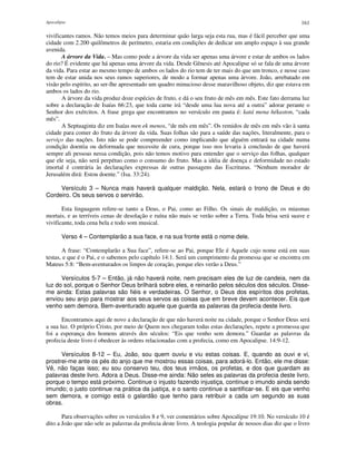 Apocalipse 161
vivificantes ramos. Não temos meios para determinar quão larga seja esta rua, mas é fácil perceber que uma
cidade com 2.200 quilômetros de perímetro, estaria em condições de dedicar um amplo espaço à sua grande
avenida.
A árvore da Vida. – Mas como pode a árvore da vida ser apenas uma árvore e estar de ambos os lados
do rio? É evidente que há apenas uma árvore da vida. Desde Gênesis até Apocalipse só se fala de uma árvore
da vida. Para estar ao mesmo tempo de ambos os lados do rio tem de ter mais do que um tronco, e nesse caso
tem de estar unida nos seus ramos superiores, de modo a formar apenas uma árvore. João, arrebatado em
visão pelo espírito, ao ser-lhe apresentado um quadro minucioso desse maravilhoso objeto, diz que estava em
ambos os lados do rio.
A árvore da vida produz doze espécies de fruto, e dá o seu fruto de mês em mês. Este fato derrama luz
sobre a declaração de Isaías 66:23, que toda carne irá “desde uma lua nova até a outra” adorar perante o
Senhor dos exércitos. A frase grega que encontramos no versículo em pauta é: katá mena hékaston, “cada
mês”.
A Septuaginta diz em Isaías men ek menos, “de mês em mês”. Os remidos de mês em mês vão à santa
cidade para comer do fruto da árvore da vida. Suas folhas são para a saúde das nações, literalmente, para o
serviço das nações. Isto não se pode compreender como implicando que alguém entrará na cidade numa
condição doentia ou deformada que necessite de cura, porque isso nos levaria à conclusão de que haverá
sempre ali pessoas nessa condição, pois não temos motivo para entender que o serviço das folhas, qualquer
que ele seja, não será perpétuo como o consumo do fruto. Mas a idéia de doença e deformidade no estado
imortal é contrária às declarações expressas de outras passagens das Escrituras. “Nenhum morador de
Jerusalém dirá: Estou doente.” (Isa. 33:24).
Versículo 3 – Nunca mais haverá qualquer maldição. Nela, estará o trono de Deus e do
Cordeiro. Os seus servos o servirão.
Esta linguagem refere-se tanto a Deus, o Pai, como ao Filho. Os sinais de maldição, os miasmas
mortais, e as terríveis cenas de desolação e ruína não mais se verão sobre a Terra. Toda brisa será suave e
vivificante, toda cena bela e todo som musical.
Verso 4 – Contemplarão a sua face, e na sua fronte está o nome dele.
A frase: “Contemplarão a Sua face”, refere-se ao Pai, porque Ele é Aquele cujo nome está em suas
testas, e que é o Pai, e o sabemos pelo capítulo 14:1. Será um cumprimento da promessa que se encontra em
Mateus 5:8: “Bem-aventurados os limpos de coração, porque eles verão a Deus.”
Versículos 5-7 – Então, já não haverá noite, nem precisam eles de luz de candeia, nem da
luz do sol, porque o Senhor Deus brilhará sobre eles, e reinarão pelos séculos dos séculos. Disse-
me ainda: Estas palavras são fiéis e verdadeiras. O Senhor, o Deus dos espíritos dos profetas,
enviou seu anjo para mostrar aos seus servos as coisas que em breve devem acontecer. Eis que
venho sem demora. Bem-aventurado aquele que guarda as palavras da profecia deste livro.
Encontramos aqui de novo a declaração de que não haverá noite na cidade, porque o Senhor Deus será
a sua luz. O próprio Cristo, por meio de Quem nos chegaram todas estas declarações, repete a promessa que
foi a esperança dos homens através dos séculos: “Eis que venho sem demora.” Guardar as palavras da
profecia deste livro é obedecer às ordens relacionadas com a profecia, como em Apocalipse. 14:9-12.
Versículos 8-12 – Eu, João, sou quem ouviu e viu estas coisas. E, quando as ouvi e vi,
prostrei-me ante os pés do anjo que me mostrou essas coisas, para adorá-lo. Então, ele me disse:
Vê, não faças isso; eu sou conservo teu, dos teus irmãos, os profetas, e dos que guardam as
palavras deste livro. Adora a Deus. Disse-me ainda: Não seles as palavras da profecia deste livro,
porque o tempo está próximo. Continue o injusto fazendo injustiça, continue o imundo ainda sendo
imundo; o justo continue na prática da justiça, e o santo continue a santificar-se. E eis que venho
sem demora, e comigo está o galardão que tenho para retribuir a cada um segundo as suas
obras.
Para observações sobre os versículos 8 e 9, ver comentários sobre Apocalipse 19:10. No versículo 10 é
dito a João que não sele as palavras da profecia deste livro. A teologia popular de nossos dias diz que o livro
 