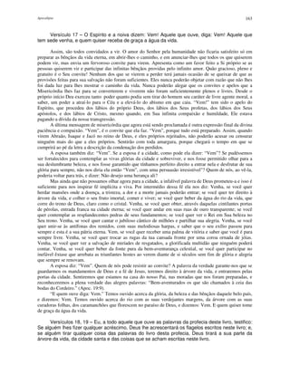 Apocalipse 163
Versículo 17 – O Espírito e a noiva dizem: Vem! Aquele que ouve, diga: Vem! Aquele que
tem sede venha, e quem quiser receba de graça a água da vida.
Assim, são todos convidados a vir. O amor do Senhor pela humanidade não ficaria satisfeito só em
preparar as bênçãos da vida eterna, em abrir-lhes o caminho, e em anunciar-lhes que todos os que quiserem
podem vir, mas envia um fervoroso convite para virem. Apresenta como um favor feito a Si próprio se as
pessoas quiserem vir e participar das infinitas bênçãos providas pelo infinito amor. Quão gracioso, pleno e
gratuito é o Seu convite! Nenhum dos que se vierem a perder terá jamais ocasião de se queixar de que as
provisões feitas para sua salvação não foram suficientes. Eles nunca poderão objetar com razão que não lhes
foi dada luz para lhes mostrar o caminho da vida. Nunca poderão alegar que os convites e apelos que a
Misericórdia lhes faz para se converterem e viverem não foram suficientemente plenos e livres. Desde o
próprio início Deu exerceu tanto poder quanto podia sem tirar do homem seu caráter de livre agente moral, a
saber, um poder a atraí-lo para o Céu e a elevá-lo do abismo em que caiu. “Vem!” tem sido o apelo do
Espírito, que procedeu dos lábios do próprio Deus, dos lábios dos Seus profetas, dos lábios dos Seus
apóstolos, e dos lábios de Cristo, mesmo quando, em Sua infinita compaixão e humildade, Ele estava
pagando a dívida da nossa transgressão.
A última mensagem de misericórdia que agora está sendo proclamada é outra expressão final da divina
paciência e compaixão. “Vem”, é o convite que ela faz. “Vem”, porque tudo está preparado. Assim, quando
virem Abraão, Isaque e Jacó no reino de Deus, e eles próprios rejeitados, não poderão acusar ou censurar
ninguém mais do que a eles próprios. Sentirão com toda amargura, porque chegará o tempo em que se
cumprirá ao pé da letra a descrição da condenação dos perdidos.
A esposa também diz: “Vem”. Se a esposa é a cidade, como pode ela dizer: “Vem”? Se pudéssemos
ser fortalecidos para contemplar as vivas glórias da cidade e sobreviver, e nos fosse permitido olhar para a
sua deslumbrante beleza, e nos fosse garantido que tínhamos perfeito direito a entrar nela e desfrutar de sua
glória para sempre, não nos diria ela então “Vem”, com uma persuasão irresistível"? Quem de nós, ao vê-la,
poderia voltar para trás, e dizer: Não desejo uma herança ali?
Mas ainda que não possamos olhar agora para a cidade, a infalível palavra de Deus prometeu-a e isso é
suficiente para nos inspirar fé implícita e viva. Por intermédio dessa fé ela nos diz: Venha, se você quer
herdar mansões onde a doença, a tristeza, a dor e a morte jamais poderão entrar; se você quer ter direito à
árvore da vida, e colher o seu fruto imortal, comer e viver; se você quer beber da água do rio da vida, que
corre do trono de Deus, claro como o cristal. Venha, se você quer obter, através daquelas cintilantes portas
de pérolas, entrada franca na cidade eterna; se você quer andar em suas ruas de ouro transparente; se você
quer contemplar as resplandecentes pedras de seus fundamentos; se você quer ver o Rei em Sua beleza no
Seu trono. Venha, se você quer cantar o jubiloso cântico de milhões e partilhar sua alegria. Venha, se você
quer unir-se às antífonas dos remidos, com suas melodiosas harpas, e saber que o seu exílio passou para
sempre e esta é a sua pátria eterna. Vem, se você quer receber uma palma de vitória e saber que você é para
sempre livre. Venha, se você quer trocar as rugas da tua cansada fronte por uma coroa ornada de jóias.
Venha, se você quer ver a salvação de miríades de resgatados, a glorificada multidão que ninguém poderá
contar. Venha, se você quer beber da fonte pura da bem-aventurança celestial, se você quer participar no
inefável êxtase que arrebata as triunfantes hostes ao verem diante de si séculos sem fim de glória e alegria
que sempre se renovam.
A esposa diz: “Vem”. Quem de nós pode resistir ao convite? A palavra da verdade garante-nos que se
guardarmos os mandamentos de Deus e a fé de Jesus, teremos direito à árvore da vida, e entraremos pelas
portas da cidade. Sentiremos que estamos na casa do nosso Pai, nas moradas que nos foram preparadas, e
reconheceremos a plena verdade das alegres palavras: “Bem-aventurados os que são chamados à ceia das
bodas do Cordeiro.” (Apoc. 19:9).
“E quem ouve diga: Vem.” Temos ouvido acerca da glória, da beleza e das bênçãos daquele belo país,
e dizemos: Vem. Temos ouvido acerca do rio com as suas verdejantes margens, da árvore com as suas
curadoras folhas, dos caramanchões que florescem no paraíso de Deus, e dizemos: Vem. E quem quiser tome
de graça da água da vida.
Versículos 18, 19 – Eu, a todo aquele que ouve as palavras da profecia deste livro, testifico:
Se alguém lhes fizer qualquer acréscimo, Deus lhe acrescentará os flagelos escritos neste livro; e,
se alguém tirar qualquer coisa das palavras do livro desta profecia, Deus tirará a sua parte da
árvore da vida, da cidade santa e das coisas que se acham escritas neste livro.
 
