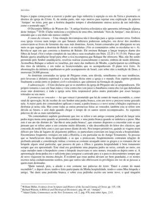 Apocalipse 17
bispos e papas começavam a exercer o poder que logo reduziria à sujeição os reis da Terra e pisotearia os
direitos da igreja de Cristo. E, da minha parte, não vejo motivo para rejeitar esta explicação da palavra
‘Antipas’ no texto, pois que a história daqueles tempos é absolutamente omissa acerca de um indivíduo,
como o nomeado aqui."8
O Dicionário Bíblico de Watson diz: "A antiga história eclesiástica não apresenta informação alguma
deste Antipas."9
O Dr. Clarke menciona a existência de uma obra, intitulada "Atos de Antipas", mas dá-nos a
entender que o seu título não merece crédito.10
A causa da censura. – Uma situação desvantajosa não é desculpa para a igreja cometer erros. Embora
essa igreja vivesse num tempo em que Satanás elaborava poderosas seduções, era dever dos membros
conservarem-se livres do fermento das suas más doutrinas. Assim, foram censurados por albergarem no seu
meio os que seguiam a doutrina de Balaão e os nicolaítas. (Ver os comentários sobre os nicolaítas no v. 6).
Revela-se aqui em que consistia a doutrina de Balaão. Ele ensinou Balaque a lançar tropeços diante dos
filhos de Israel. (Ver o relato completo de sua obra e seus resultados em Núm. 22:25 e 31:13-16). Parece que
Balaão queria amaldiçoar Israel para obter a rica recompensa que Balaque lhe oferecera. Mas, não lhe sendo
permitido pelo Senhor amaldiçoá-lo, resolveu realizar essencialmente o mesmo, embora de modo diferente.
Aconselhou Balaque a seduzir os israelitas, por meio das mulheres de Moabe, a participarem na celebração
dos ritos da idolatria, e em todas as licenciosidades que os acompanhavam. O plano teve êxito. As
abominações da idolatria espalharam-se pelo acampamento de Israel, caiu sobre eles a maldição de Deus, e
morreram 24.000 pessoas.
As doutrinas censuradas na igreja de Pérgamo eram, sem dúvida, semelhantes em suas tendências,
pois levavam à idolatria espiritual e a uma relação ilícita entre a igreja e o mundo. Este espírito produziu
finalmente a união entre os poderes civil e eclesiástico, que culminou na formação do papado.
A admoestação. – Cristo declarou que se os membros da igreja de Pérgamo não se arrependessem, Ele
próprio tomaria o caso em Suas mãos e viria contra eles (em juízo) e batalharia contra eles (os que defendiam
essas más doutrinas); e toda a igreja seria feita responsável pelos males praticados por esses hereges
tolerados no seu meio.
A promessa ao vencedor. – Ao que vencer é prometido que há de comer do maná escondido, e, como
sinal de aprovação, há de receber do seu Senhor uma pedra branca, com um novo e precioso nome gravado
nela. A maior parte dos comentadores aplicam o maná, a pedra branca e o novo nome a bênçãos espirituais a
desfrutar já nesta vida. Mas como todas as outras promessas feitas ao vencedor, também esta se refere sem
dúvida ao futuro, e será dada quando chegar o tempo de os santos serem recompensados. As seguintes
palavras de são as mais satisfatórias.
"Os comentadores supõem geralmente que isto se refere a um antigo costume judicial de lançar uma
pedra negra numa urna quando se pretendia condenar, e uma pedra branca quando se indultava o preso. Mas
este é um ato tão distinto do "dar-lhe-ei uma pedra branca", que estamos dispostos a concordar com os que
pensam que se refere antes a um costume muito diferente, e não desconhecido do leitor dos clássicos, que
concorda de modo belo com o caso que temos diante de nós. Nos tempos primitivos, quando as viagens eram
difíceis por falta de lugares de alojamento público, os particulares exerciam em larga escala a hospitalidade.
Encontramos freqüentes vestígios em toda a História, e em particular na do Antigo Testamento. As pessoas
que se beneficiavam desta hospitalidade, e as que a praticavam, freqüentemente contraíam relações de
profunda amizade e consideração mútua; e tornou-se costume arraigado entre os gregos e os romanos dar ao
hóspede algum sinal particular, que passava de pais a filhos e garantia hospitalidade e bom tratamento
sempre que era apresentado. Este sinal era geralmente uma pequena pedra ou seixo, cortado ao meio, em
cujas metades tanto o hospedeiro como o hóspede inscreviam os seus nomes, trocando-as depois entre si. A
apresentação desta pedra era o suficiente para assegurar a amizade para si e para os descendentes sempre que
de novo viajassem na mesma direção. É evidente que estas pedras deviam ser bem guardadas, e os nomes
escritos nelas cuidadosamente ocultos, para que outros não obtivessem os privilégios em vez de as pessoas a
quem eram destinadas.
"Quão natural, pois, a alusão a este costume nas palavras do texto: 'Darei a comer do maná
escondido!', e depois disso, tendo-o feito participante da Minha hospitalidade, tendo-o como Meu hóspede e
amigo, ‘lhe darei uma pedrinha branca, e sobre essa pedrinha escrito um nome novo, o qual ninguém
8
William Miller, Evidence from Scripture and History of the Second Coming of Christ, pp. 135, 136.
9
Richard Watson, A Biblical and Theological Dictionary, pág. 69, art. “Antipas”.
10
Adam Clarke, Commentary on the New Testament, vol. 2, pág. 978, nota sobre Apoc. 2:13.
 